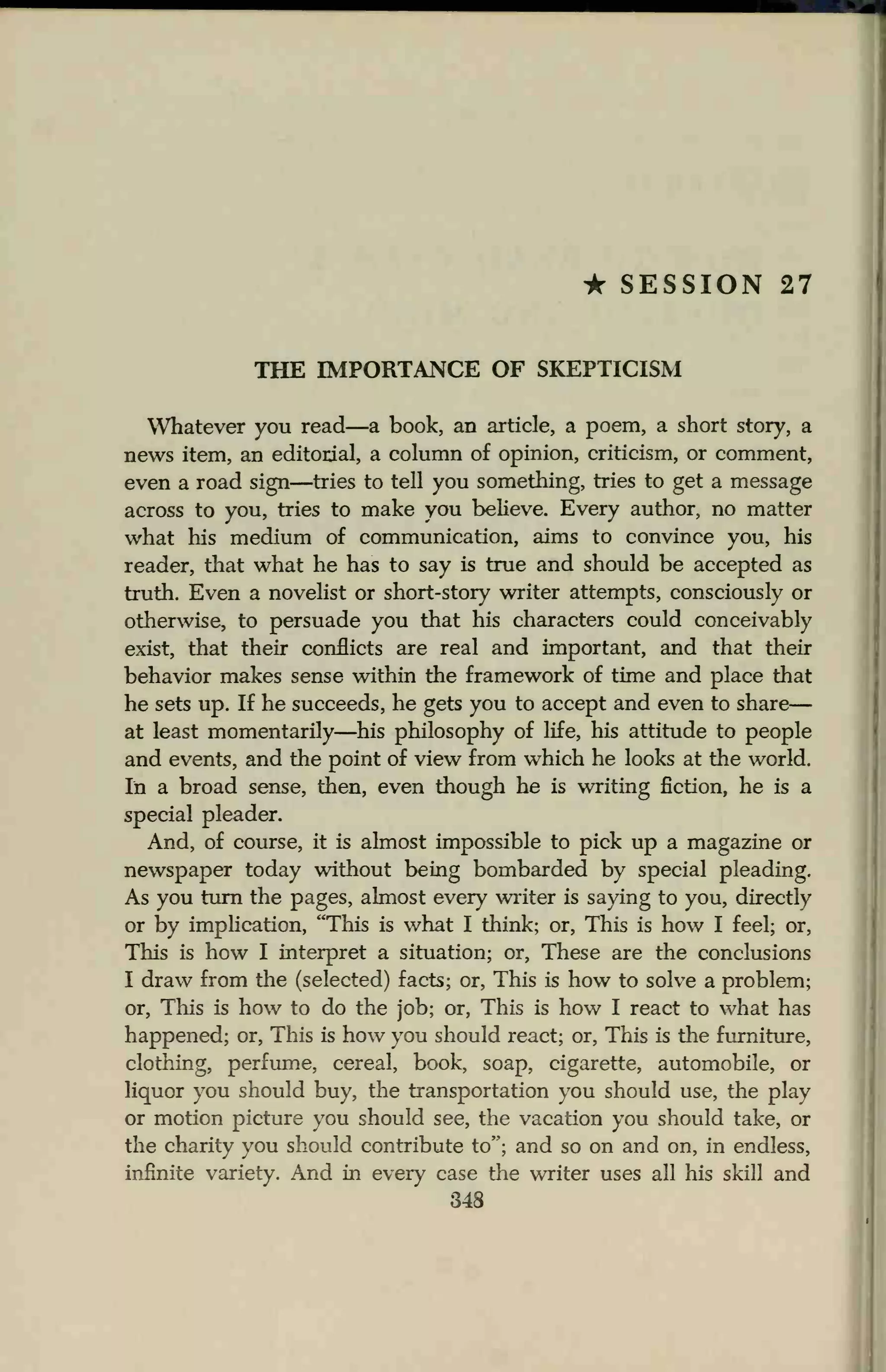 • SESSION 27
THE IMPORTANCE OF SKEPTICISM
Whatever you read—a book, an article, a poem, a short story, a
news item, an editorial, a column of opinion, criticism, or comment,
even a road sign—tries to tell you something, tries to get a message
across to you, tries to make you believe. Every author, no matter
what his medium of communication, aims to convince you, his
reader, that what he has to say is true and should be accepted as
truth. Even a novelist or short-story writer attempts, consciously or
otherwise, to persuade you that his characters could conceivably
exist, that their conflicts are real and important, and that their
behavior makes sense within the framework of time and place that
he sets up. If he succeeds, he gets you to accept and even to share
at least momentarily—his philosophy of life, his attitude to people
and events, and the point of view from which he looks at the world.
In a broad sense, then, even though he is writing fiction, he is a
special pleader.
And, of course, it is almost impossible to pick up a magazine or
newspaper today without being bombarded by special pleading.
As you turn the pages, almost every writer is saying to you, directly
or by implication, "This is what I think; or, This is how I feel; or,
This is how I interpret a situation; or, These are the conclusions
I draw from the (selected) facts; or, This is how to solve a problem;
or, This is how to do the job; or, This is how I react to what has
happened; or, This is how you should react; or, This is the furniture,
clothing, perfume, cereal, book, soap, cigarette, automobile, or
liquor you should buy, the transportation you should use, the play
or motion picture you should see, the vacation you should take, or
the charity you should contribute to"; and so on and on, in endless,
infinite variety. And in every case the writer uses all his skill and
348
 