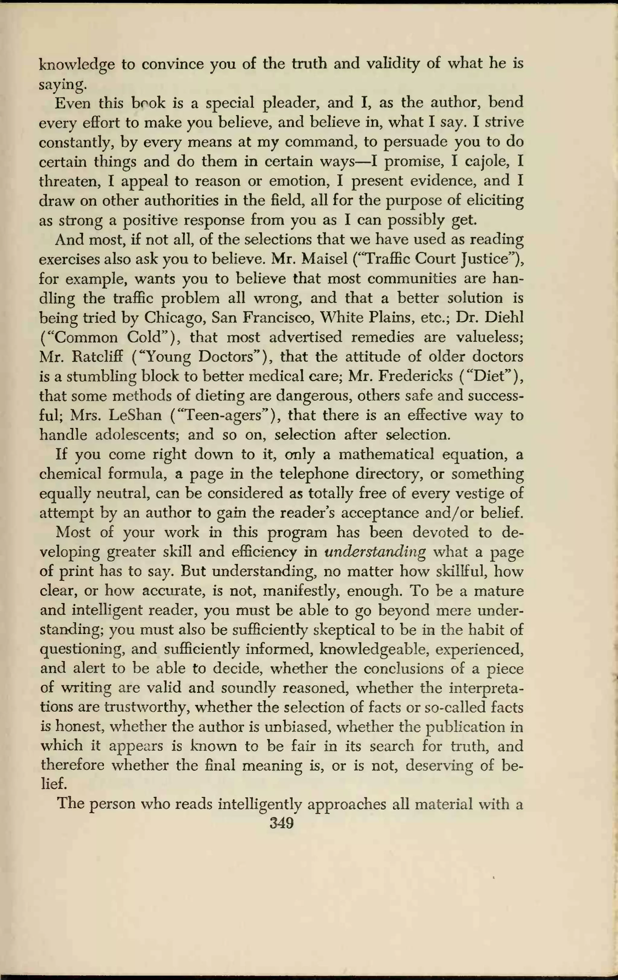 knowledge to convince you of the truth and validity of what he is
saying.
Even this book is a special pleader, and I, as the author, bend
every effort to make you believe, and believe in, what I say. I strive
constantly, by every means at my command, to persuade you to do
certain things and do them in certain ways—I promise, I cajole, I
threaten, I appeal to reason or emotion, I present evidence, and I
draw on other authorities in the field, all for the purpose of eliciting
as strong a positive response from you as I can possibly get.
And most, if not all, of the selections that we have used as reading
exercises also ask you to believe. Mr. Maisel ("Traffic Court Justice"),
for example, wants you to believe that most communities are han-
dling the traffic problem all wrong, and that a better solution is
being tried by Chicago, San Francisco, White Plains, etc.; Dr. Diehl
("Common Cold"), that most advertised remedies are valueless;
Mr. RatclifT ("Young Doctors"), that the attitude of older doctors
is a stumbling block to better medical care; Mr. Fredericks ( "Diet" )
that some methods of dieting are dangerous, others safe and success-
ful; Mrs. LeShan ("Teen-agers"), that there is an effective way to
handle adolescents; and so on, selection after selection.
If you come right down to it, only a mathematical equation, a
chemical formula, a page in the telephone directory, or something
equally neutral, can be considered as totally free of every vestige of
attempt by an author to gain the reader's acceptance and/or belief.
Most of your work in this program has been devoted to de-
veloping greater skill and efficiency in understanding what a page
of print has to say. But understanding, no matter how skillful, how
clear, or how accurate, is not, manifestly, enough. To be a mature
and intelligent reader, you must be able to go beyond mere under-
standing; you must also be sufficiently skeptical to be in the habit of
questioning, and sufficiently informed, knowledgeable, experienced,
and alert to be able to decide, whether the conclusions of a piece
of writing are valid and soundly reasoned, whether the interpreta-
tions are trustworthy, whether the selection of facts or so-called facts
is honest, whether the author is unbiased, whether the publication in
which it appears is known to be fair in its search for truth, and
therefore whether the final meaning is, or is not, deserving of be-
lief.
The person who reads intelligently approaches all material with a
349
 