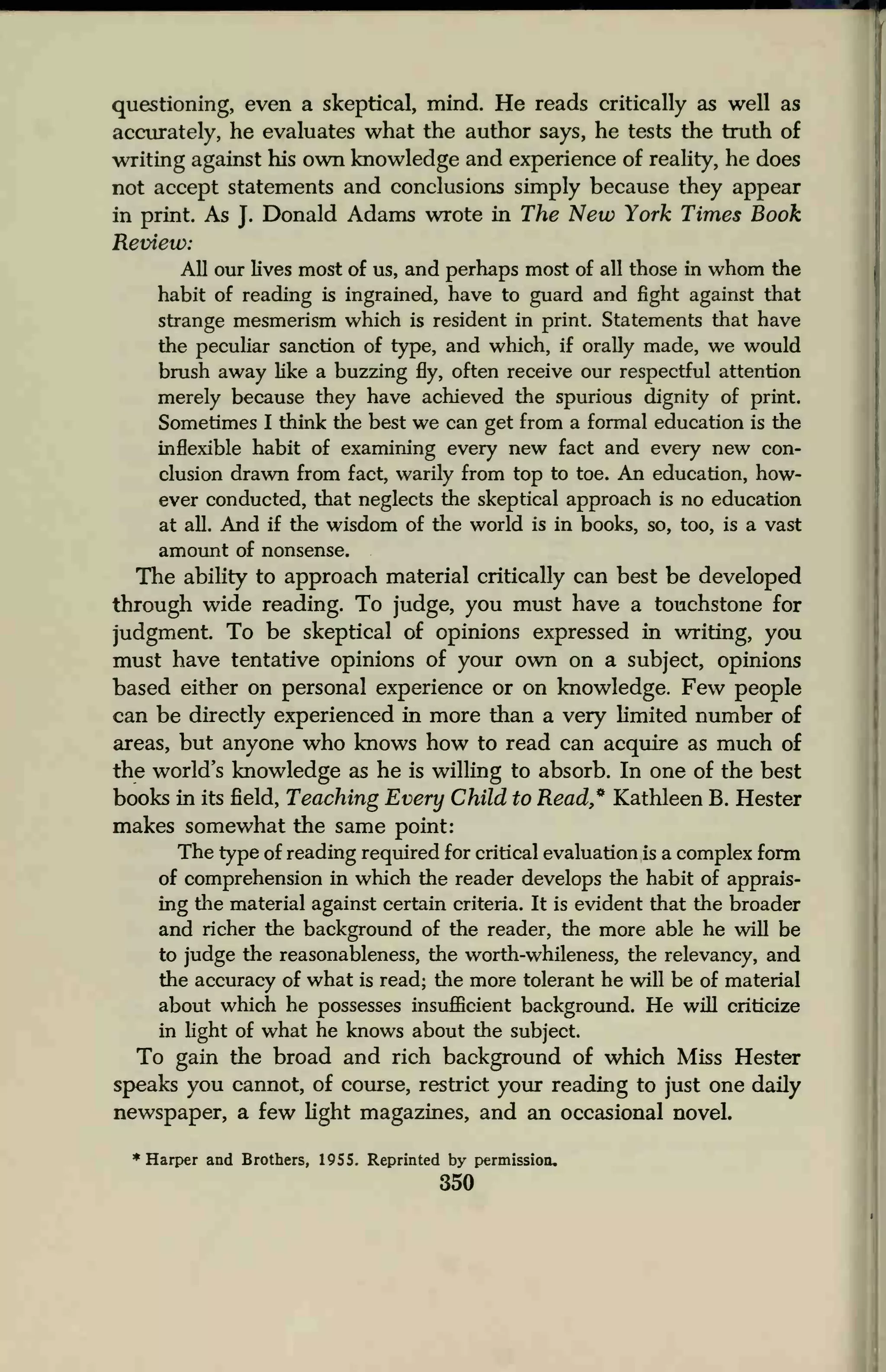 questioning, even a skeptical, mind. He reads critically as well as
accurately, he evaluates what the author says, he tests the truth of
writing against his own knowledge and experience of reality, he does
not accept statements and conclusions simply because they appear
in print. As J.
Donald Adams wrote in The New York Times Book
Review:
All our lives most of us, and perhaps most of all those in whom the
habit of reading is ingrained, have to guard and fight against that
strange mesmerism which is resident in print. Statements that have
the peculiar sanction of type, and which, if orally made, we would
brush away like a buzzing fly, often receive our respectful attention
merely because they have achieved the spurious dignity of print.
Sometimes I think the best we can get from a formal education is the
inflexible habit of examining every new fact and every new con-
clusion drawn from fact, warily from top to toe. An education, how-
ever conducted, that neglects the skeptical approach is no education
at all. And if the wisdom of the world is in books, so, too, is a vast
amount of nonsense.
The ability to approach material critically can best be developed
through wide reading. To judge, you must have a touchstone for
judgment. To be skeptical of opinions expressed in writing, you
must have tentative opinions of your own on a subject, opinions
based either on personal experience or on knowledge. Few people
can be directly experienced in more than a very limited number of
areas, but anyone who knows how to read can acquire as much of
the world's knowledge as he is willing to absorb. In one of the best
books in its field, Teaching Every Child to Read* Kathleen B. Hester
makes somewhat the same point:
The type of reading required for critical evaluation is a complex form
of comprehension in which the reader develops the habit of apprais-
ing the material against certain criteria. It is evident that the broader
and richer the background of the reader, the more able he will be
to judge the reasonableness, the worth-whileness, the relevancy, and
the accuracy of what is read; the more tolerant he will be of material
about which he possesses insufficient background. He will criticize
in light of what he knows about the subject.
To gain the broad and rich background of which Miss Hester
speaks you cannot, of course, restrict your reading to just one daily
newspaper, a few light magazines, and an occasional novel.
Harper and Brothers, 1955. Reprinted by permission.
350
 