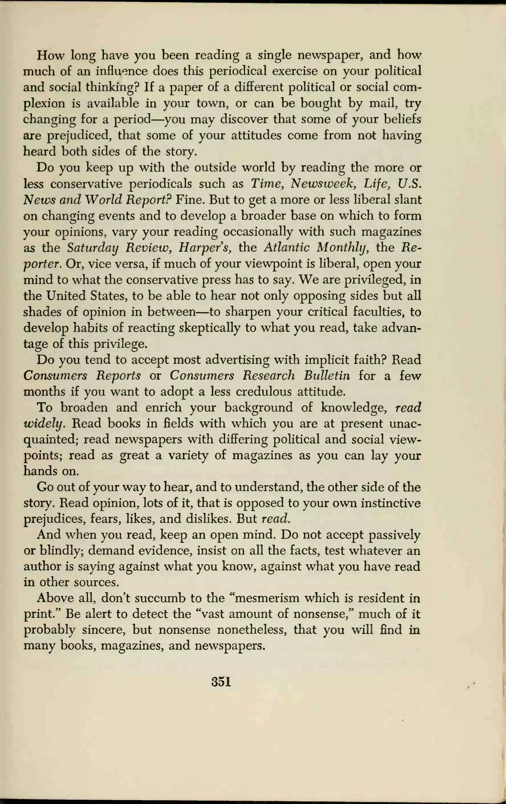 How long have you been reading a single newspaper, and how
much of an influence does this periodical exercise on your political
and social thinking? If a paper of a different political or social com-
plexion is available in your town, or can be bought by mail, try
changing for a period—you may discover that some of your beliefs
are prejudiced, that some of your attitudes come from not having
heard both sides of the story.
Do you keep up with the outside world by reading the more or
less conservative periodicals such as Time, Newsweek, Life, U.S.
News and World Report? Fine. But to get a more or less liberal slant
on changing events and to develop a broader base on which to form
your opinions, vary your reading occasionally with such magazines
as the Saturday Review, Harpers, the Atlantic Monthly, the Re-
porter. Or, vice versa, if much of your viewpoint is liberal, open your
mind to what the conservative press has to say. We are privileged, in
the United States, to be able to hear not only opposing sides but all
shades of opinion in between—to sharpen your critical faculties, to
develop habits of reacting skeptically to what you read, take advan-
tage of this privilege.
Do you tend to accept most advertising with implicit faith? Read
Consumers Reports or Consumers Research Bulletin for a few
months if you want to adopt a less credulous attitude.
To broaden and enrich your background of knowledge, read
widely. Read books in fields with which you are at present unac-
quainted; read newspapers with differing political and social view-
points; read as great a variety of magazines as you can lay your
hands on.
Go out of your way to hear, and to understand, the other side of the
story. Read opinion, lots of it, that is opposed to your own instinctive
prejudices, fears, likes, and dislikes. But read.
And when you read, keep an open mind. Do not accept passively
or blindly; demand evidence, insist on all the facts, test whatever an
author is saying against what you know, against what you have read
in other sources.
Above all, don't succumb to the "mesmerism which is resident in
print." Be alert to detect the "vast amount of nonsense," much of it
probably sincere, but nonsense nonetheless, that you will find in
many books, magazines, and newspapers.
351
 