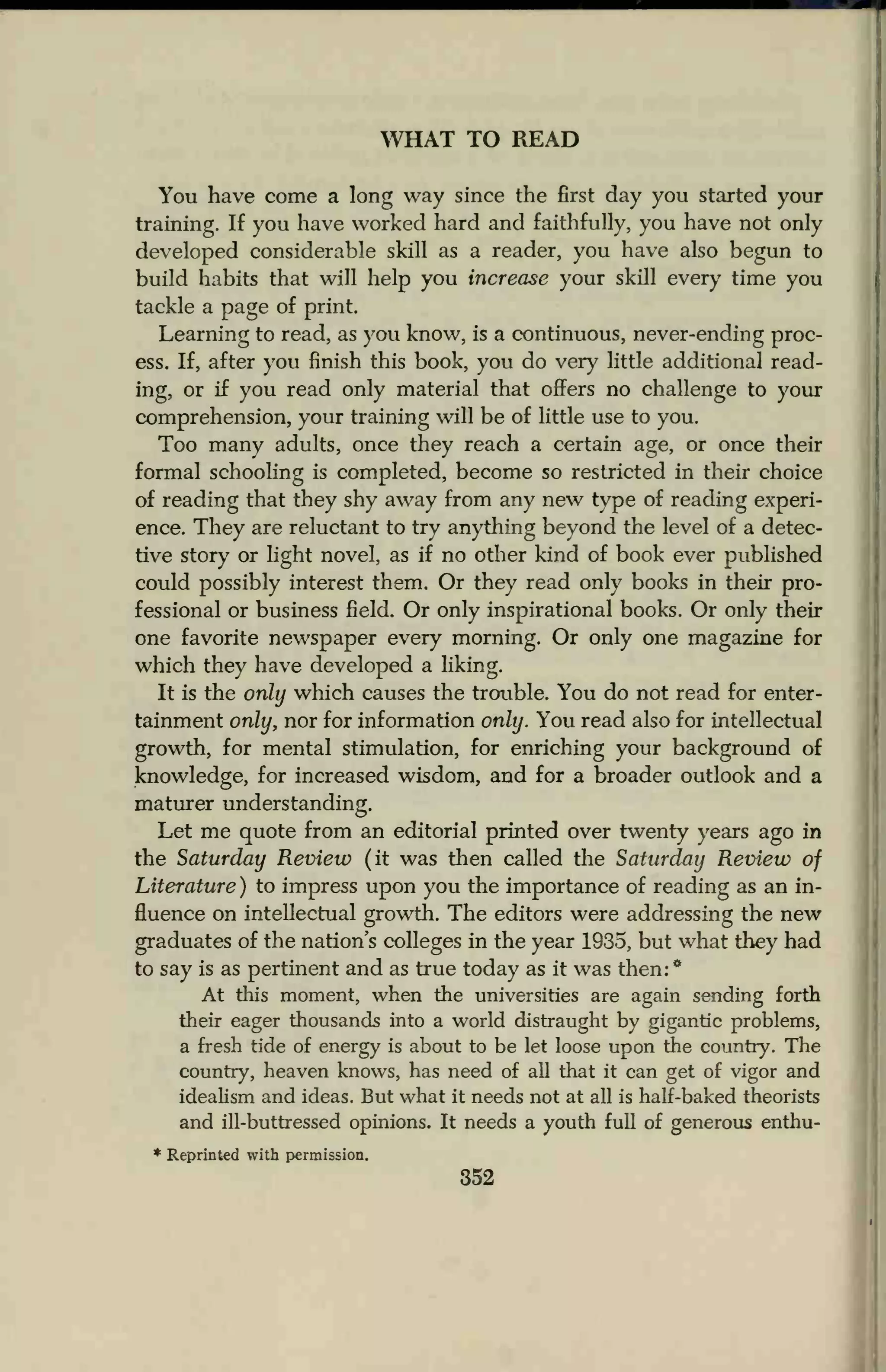 WHAT TO READ
You have come a long way since the first day you started your
training. If you have worked hard and faithfully, you have not only
developed considerable skill as a reader, you have also begun to
build habits that will help you increase your skill every time you
tackle a page of print.
Learning to read, as you know, is a continuous, never-ending proc-
ess. If, after you finish this book, you do very little additional read-
ing, or if you read only material that offers no challenge to your
comprehension, your training will be of little use to you.
Too many adults, once they reach a certain age, or once their
formal schooling is completed, become so restricted in their choice
of reading that they shy away from any new type of reading experi-
ence. They are reluctant to try anything beyond the level of a detec-
tive story or light novel, as if no other kind of book ever published
could possibly interest them. Or they read only books in their pro-
fessional or business field. Or only inspirational books. Or only their
one favorite newspaper every morning. Or only one magazine for
which they have developed a liking.
It is the only which causes the trouble. You do not read for enter-
tainment only, nor for information only. You read also for intellectual
growth, for mental stimulation, for enriching your background of
knowledge, for increased wisdom, and for a broader outlook and a
maturer understanding.
Let me quote from an editorial printed over twenty years ago in
the Saturday Review (it was then called the Saturday Review of
Literature ) to impress upon you the importance of reading as an in-
fluence on intellectual growth. The editors were addressing the new
graduates of the nation's colleges in the year 1935, but what they had
to say is as pertinent and as true today as it was then:*
At this moment, when the universities are again sending forth
their eager thousands into a world distraught by gigantic problems,
a fresh tide of energy is about to be let loose upon the country. The
country, heaven knows, has need of all that it can get of vigor and
idealism and ideas. But what it needs not at all is half-baked theorists
and ill-buttressed opinions. It needs a youth full of generous enthu-
* Reprinted with permission.
352
 
