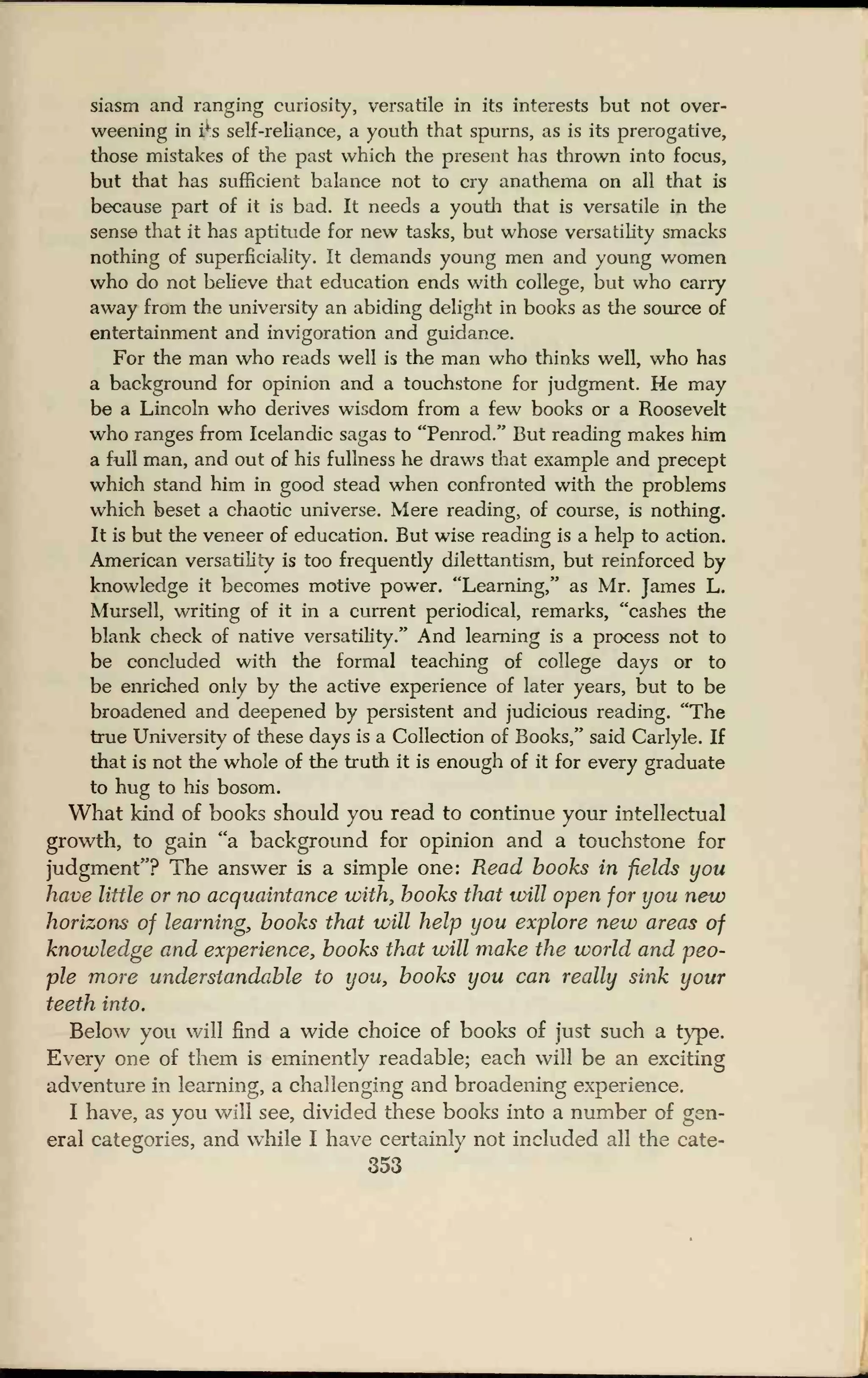 siasm and ranging curiosity, versatile in its interests but not over-
weening in i
f
s self-reliance, a youth that spurns, as is its prerogative,
those mistakes of the past which the present has thrown into focus,
but that has sufficient balance not to cry anathema on all that is
because part of it is bad. It needs a youth that is versatile in the
sense that it has aptitude for new tasks, but whose versatility smacks
nothing of superficiality. It demands young men and young women
who do not believe that education ends with college, but who carry
away from the university an abiding delight in books as the source of
entertainment and invigoration and guidance.
For the man who reads well is the man who thinks well, who has
a background for opinion and a touchstone for judgment. He may
be a Lincoln who derives wisdom from a few books or a Roosevelt
who ranges from Icelandic sagas to "Penrod." But reading makes him
a full man, and out of his fullness he draws that example and precept
which stand him in good stead when confronted with the problems
which beset a chaotic universe. Mere reading, of course, is nothing.
It is but the veneer of education. But wise reading is a help to action.
American versatility is too frequently dilettantism, but reinforced by
knowledge it becomes motive power. "Learning," as Mr. James L.
Mursell, writing of it in a current periodical, remarks, "cashes the
blank check of native versatility." And learning is a process not to
be concluded with the formal teaching of college days or to
be enriched only by the active experience of later years, but to be
broadened and deepened by persistent and judicious reading. "The
true University of these days is a Collection of Books," said Carlyle. If
that is not the whole of the truth it is enough of it for every graduate
to hug to his bosom.
What kind of books should you read to continue your intellectual
growth, to gain "a background for opinion and a touchstone for
judgment"? The answer is a simple one: Read books in fields you
have little or no acquaintance with, books that will open for you new
horizons of learning, books that will help you explore new areas of
knowledge and experience, books that will make the world and peo-
ple more understandable to you, hooks you can really sink your
teeth into.
Below you will find a wide choice of books of just such a type.
Every one of them is eminently readable; each will be an exciting
adventure in learning, a challenging and broadening experience.
I have, as you will see, divided these books into a number of gen-
eral categories, and while I have certainly not included all the cate-
353
 
