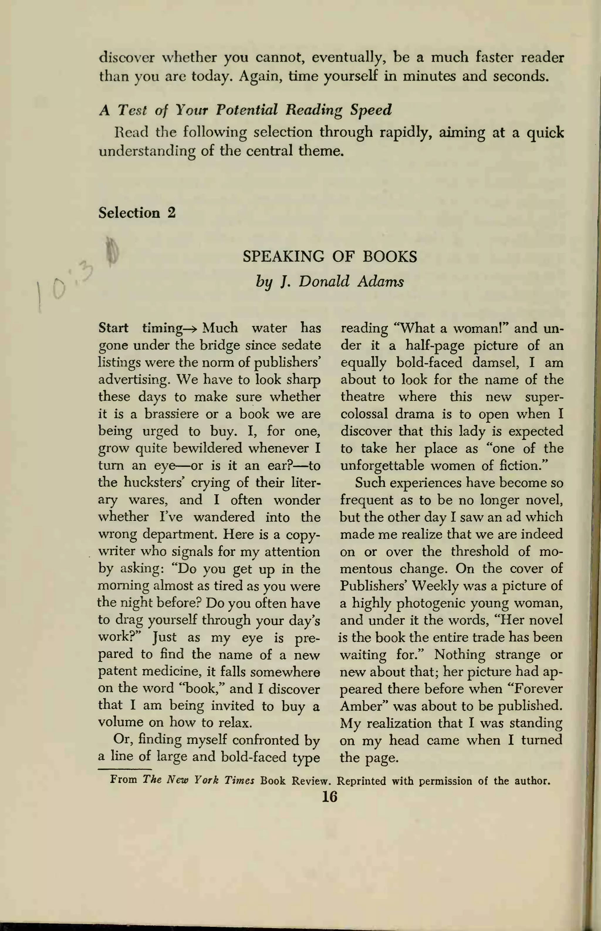 discover whether you cannot, eventually, be a much faster reader
than you are today. Again, time yourself in minutes and seconds.
A Test of Your Potential Reading Speed
Read the following selection through rapidly, aiming at a quick
understanding of the central theme.
Selection 2
0'
v
SPEAKING OF BOOKS
by J. Donald Adams
Start timing—> Much water has
gone under the bridge since sedate
listings were the norm of publishers'
advertising. We have to look sharp
these days to make sure whether
it is a brassiere or a book we are
being urged to buy. I, for one,
grow quite bewildered whenever I
turn an eye—or is it an ear?—to
the hucksters' crying of their liter-
ary wares, and I often wonder
whether I've wandered into the
wrong department. Here is a copy-
writer who signals for my attention
by asking: "Do you get up in the
morning almost as tired as you were
the night before? Do you often have
to drag yourself through your day's
work?" Just as my eye is pre-
pared to find the name of a new
patent medicine, it falls somewhere
on the word "book," and I discover
that I am being invited to buy a
volume on how to relax.
Or, finding myself confronted by
a line of large and bold-faced type
reading "What a woman!" and un-
der it a half-page picture of an
equally bold-faced damsel, I am
about to look for the name of the
theatre where this new super-
colossal drama is to open when I
discover that this lady is expected
to take her place as "one of the
unforgettable women of fiction."
Such experiences have become so
frequent as to be no longer novel,
but the other day I saw an ad which
made me realize that we are indeed
on or over the threshold of mo-
mentous change. On the cover of
Publishers' Weekly was a picture of
a highly photogenic young woman,
and under it the words, "Her novel
is the book the entire trade has been
waiting for." Nothing strange or
new about that; her picture had ap-
peared there before when "Forever
Amber" was about to be published.
My realization that I was standing
on my head came when I turned
the page.
From The New York Times Book Review. Reprinted with permission of the author.
16
 