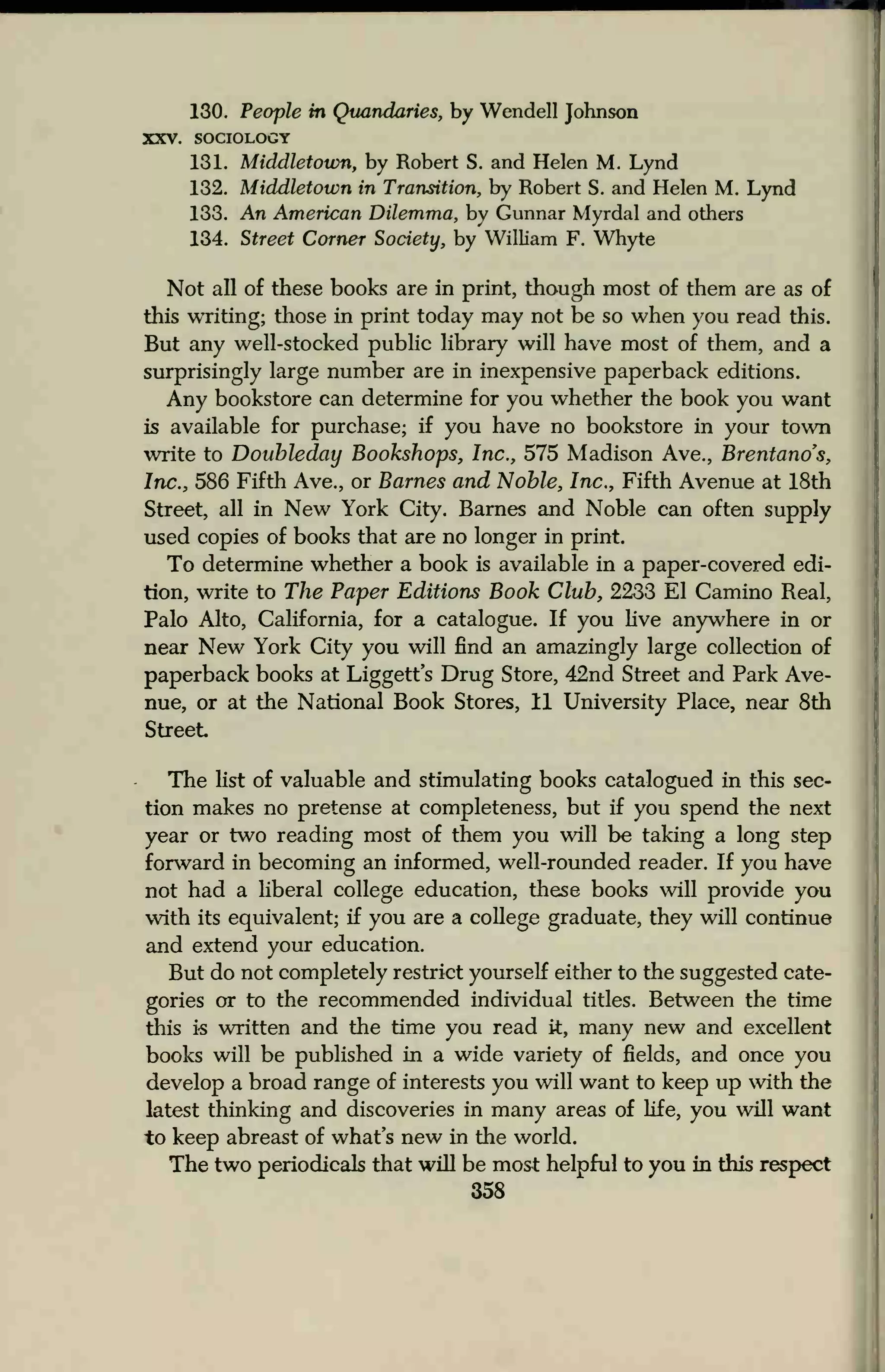 130. People in Quandaries, by Wendell Johnson
XXV. SOCIOLOGY
131. Middletoum, by Robert S. and Helen M. Lynd
132. Middletown in Transition, by Robert S. and Helen M. Lynd
133. An American Dilemma, by Gunnar Myrdal and others
134. Street Corner Society, by William F. Whyte
Not all of these books are in print, though most of them are as of
this writing; those in print today may not be so when you read this.
But any well-stocked public library will have most of them, and a
surprisingly large number are in inexpensive paperback editions.
Any bookstore can determine for you whether the book you want
is available for purchase; if you have no bookstore in your town
write to Doubleday Bookshops, Inc., 575 Madison Ave., Brentands,
Inc., 586 Fifth Ave., or Barnes and Noble, Inc., Fifth Avenue at 18th
Street, all in New York City. Barnes and Noble can often supply
used copies of books that are no longer in print.
To determine whether a book is available in a paper-covered edi-
tion, write to The Paper Editions Book Club, 2233 El Camino Real,
Palo Alto, California, for a catalogue. If you live anywhere in or
near New York City you will find an amazingly large collection of
paperback books at Liggett's Drug Store, 42nd Street and Park Ave-
nue, or at the National Book Stores, 11 University Place, near 8th
Street
The list of valuable and stimulating books catalogued in this sec-
tion makes no pretense at completeness, but if you spend the next
year or two reading most of them you will be taking a long step
forward in becoming an informed, well-rounded reader. If you have
not had a liberal college education, these books will provide you
with its equivalent; if you are a college graduate, they will continue
and extend your education.
But do not completely restrict yourself either to the suggested cate-
gories or to the recommended individual titles. Between the time
this is written and the time you read it, many new and excellent
books will be published in a wide variety of fields, and once you
develop a broad range of interests you will want to keep up with the
latest thinking and discoveries in many areas of life, you will want
to keep abreast of what's new in the world.
The two periodicals that will be most helpful to you in this respect
358
 