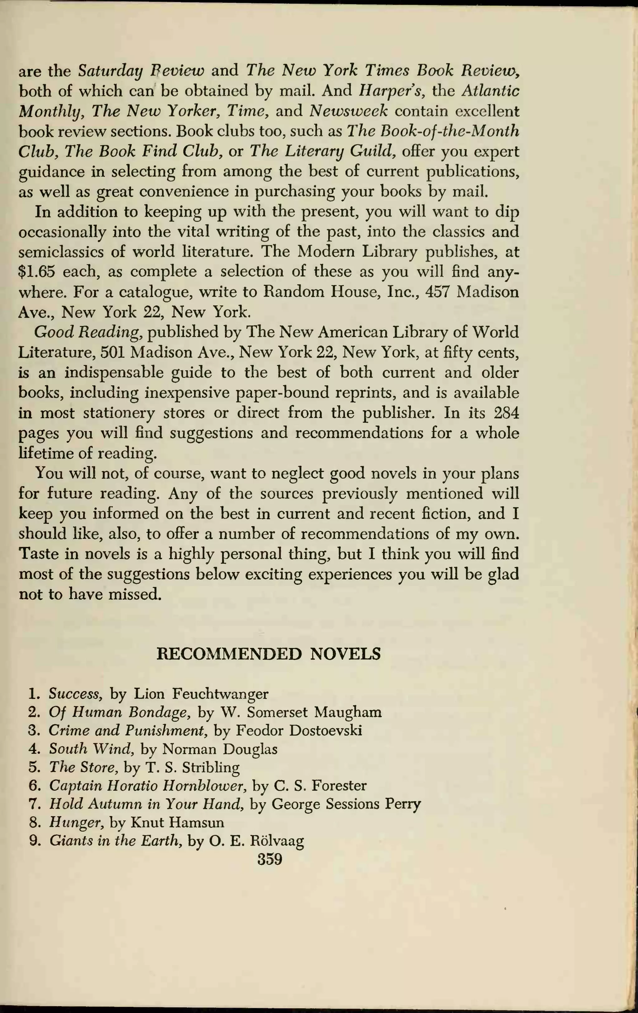 are the Saturday Feview and The New York Times Book Review,
both of which can be obtained by mail. And Harpers, the Atlantic
Monthly, The New Yorker, Time, and Newsweek contain excellent
book review sections. Book clubs too, such as The Book-of-the-Month
Club, The Book Find Club, or The Literary Guild, offer you expert
guidance in selecting from among the best of current publications,
as well as great convenience in purchasing your books by mail.
In addition to keeping up with the present, you will want to dip
occasionally into the vital writing of the past, into the classics and
semiclassics of world literature. The Modern Library publishes, at
$1.65 each, as complete a selection of these as you will find any-
where. For a catalogue, write to Random House, Inc., 457 Madison
Ave., New York 22, New York.
Good Reading, published by The New American Library of World
Literature, 501 Madison Ave., New York 22, New York, at fifty cents,
is an indispensable guide to the best of both current and older
books, including inexpensive paper-bound reprints, and is available
in most stationery stores or direct from the publisher. In its 284
pages you will find suggestions and recommendations for a whole
lifetime of reading.
You will not, of course, want to neglect good novels in your plans
for future reading. Any of the sources previously mentioned will
keep you informed on the best in current and recent fiction, and I
should like, also, to offer a number of recommendations of my own.
Taste in novels is a highly personal thing, but I think you will find
most of the suggestions below exciting experiences you will be glad
not to have missed.
RECOMMENDED NOVELS
1. Success, by Lion Feuchtwanger
2. Of Human Bondage, by W. Somerset Maugham
3. Crime and Punishment, by Feodor Dostoevski
4. South Wind, by Norman Douglas
5. The Store, by T. S. Stribling
6. Captain Horatio Hornhlower, by C. S. Forester
7. Hold Autumn in Your Hand, by George Sessions Perry
8. Hunger, by Knut Hamsun
9. Giants in the Earth, by O. E. Rolvaag
359
 