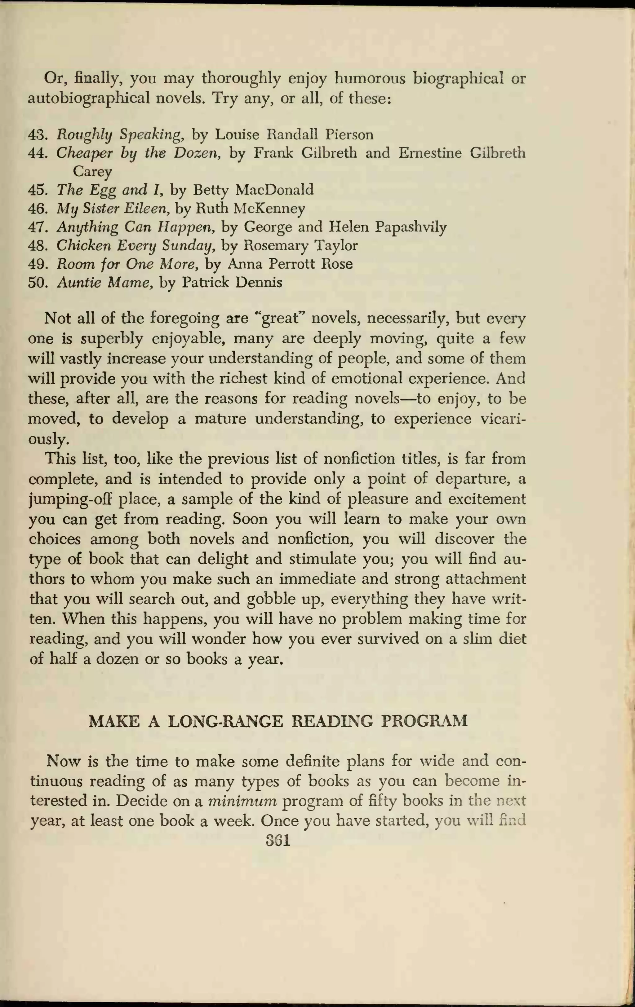 Or, finally, you may thoroughly enjoy humorous biographical or
autobiographical novels. Try any, or all, of these:
43. Roughly Speaking, by Louise Randall Pierson
44. Cheaper by the Dozen, by Frank Gilbreth and Ernestine Gilbreth
Carey
45. The Egg and 1, by Betty MacDonald
46. My Sister Eileen, by Ruth McKenney
47. Anything Can Happen, by George and Helen Papashvily
48. Chicken Every Sunday, by Rosemary Taylor
49. Room for One More, by Anna Perrott Rose
50. Auntie Mame, by Patrick Dennis
Not all of the foregoing are "great" novels, necessarily, but every
one is superbly enjoyable, many are deeply moving, quite a few
will vastly increase your understanding of people, and some of them
will provide you with the richest kind of emotional experience. And
these, after all, are the reasons for reading novels—to enjoy, to be
moved, to develop a mature understanding, to experience vicari-
ously.
This list, too, like the previous list of nonfiction titles, is far from
complete, and is intended to provide only a point of departure, a
jumping-off place, a sample of the kind of pleasure and excitement
you can get from reading. Soon you will learn to make your own
choices among both novels and nonfiction, you will discover the
type of book that can delight and stimulate you; you will find au-
thors to whom you make such an immediate and strong attachment
that you will search out, and gobble up, everything they have writ-
ten. When this happens, you will have no problem making time for
reading, and you will wonder how you ever survived on a slim diet
of half a dozen or so books a year.
MAKE A LONG-RANGE READING PROGRAM
Now is the time to make some definite plans for wide and con-
tinuous reading of as many types of books as you can become in-
terested in. Decide on a minimum program of fifty books in the next
year, at least one book a week. Once you have started, you will
361
 