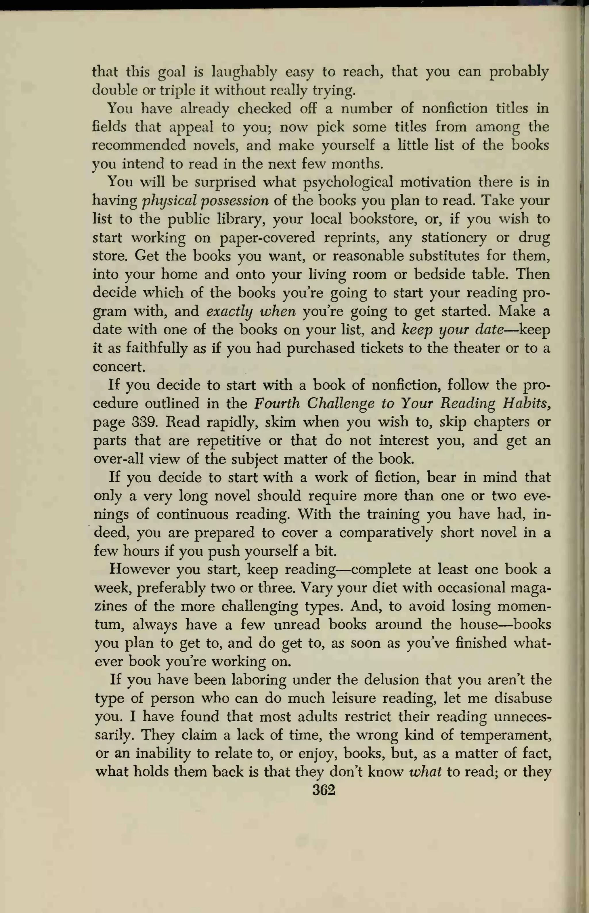 that this goal is laughably easy to reach, that you can probably
double or triple it without really trying.
You have already checked off a number of nonfiction titles in
fields that appeal to you; now pick some titles from among the
recommended novels, and make yourself a little list of the books
you intend to read in the next few months.
You will be surprised what psychological motivation there is in
having physical possession of the books you plan to read. Take your
list to the public library, your local bookstore, or, if you wish to
start working on paper-covered reprints, any stationery or drug
store. Get the books you want, or reasonable substitutes for them,
into your home and onto your living room or bedside table. Then
decide which of the books you're going to start your reading pro-
gram with, and exactly when you're going to get started. Make a
date with one of the books on your list, and keep your date—keep
it as faithfully as if you had purchased tickets to the theater or to a
concert.
If you decide to start with a book of nonfiction, follow the pro-
cedure outlined in the Fourth Challenge to Your Reading Habits,
page 339. Read rapidly, skim when you wish to, skip chapters or
parts that are repetitive or that do not interest you, and get an
over-all view of the subject matter of the book
If you decide to start with a work of fiction, bear in mind that
only a very long novel should require more than one or two eve-
nings of continuous reading. With the training you have had, in-
deed, you are prepared to cover a comparatively short novel in a
few hours if you push yourself a bit.
However you start, keep reading—complete at least one book a
week, preferably two or three. Vary your diet with occasional maga-
zines of the more challenging types. And, to avoid losing momen-
tum, always have a few unread books around the house—books
you plan to get to, and do get to, as soon as you've finished what-
ever book you're working on.
If you have been laboring under the delusion that you aren't the
type of person who can do much leisure reading, let me disabuse
you. I have found that most adults restrict their reading unneces-
sarily. They claim a lack of time, the wrong kind of temperament,
or an inability to relate to, or enjoy, books, but, as a matter of fact,
what holds them back is that they don't know what to read; or they
362
 