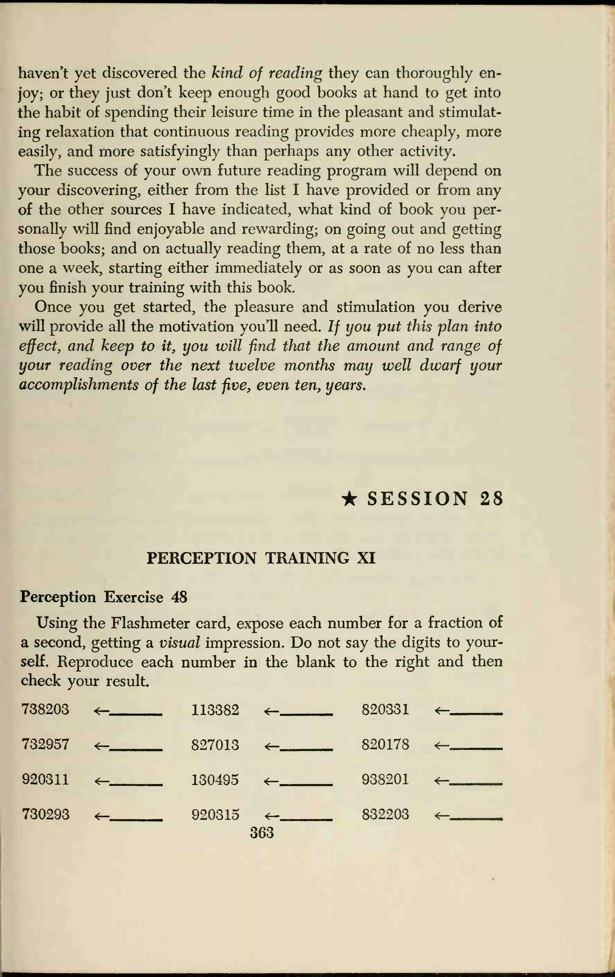 haven't yet discovered the kind of reading they can thoroughly en-
joy; or they just don't keep enough good books at hand to get into
the habit of spending their leisure time in the pleasant and stimulat-
ing relaxation that continuous reading provides more cheaply, more
easily, and more satisfyingly than perhaps any other activity.
The success of your own future reading program will depend on
your discovering, either from the list I have provided or from any
of the other sources I have indicated, what kind of book you per-
sonally will find enjoyable and rewarding; on going out and getting
those books; and on actually reading them, at a rate of no less than
one a week, starting either immediately or as soon as you can after
you finish your training with this book.
Once you get started, the pleasure and stimulation you derive
will provide all the motivation you'll need. If you put this plan into
effect, and keep to it, you will find that the amount and range of
your reading over the next twelve months may well dwarf your
accomplishments of the last five, even ten, years.
• SESSION 28
PERCEPTION TRAINING XI
Perception Exercise 48
Using the Flashmeter card, expose each number for a fraction of
a second, getting a visual impression. Do not say the digits to your-
self. Reproduce each number in the blank to the right and then
check your result.
738203 <- 113382 <- 820331 +-
732957
920311 «-_
730293 <-.
827013 t_ 820178
130495 938201
920315 <— 832203
363
 