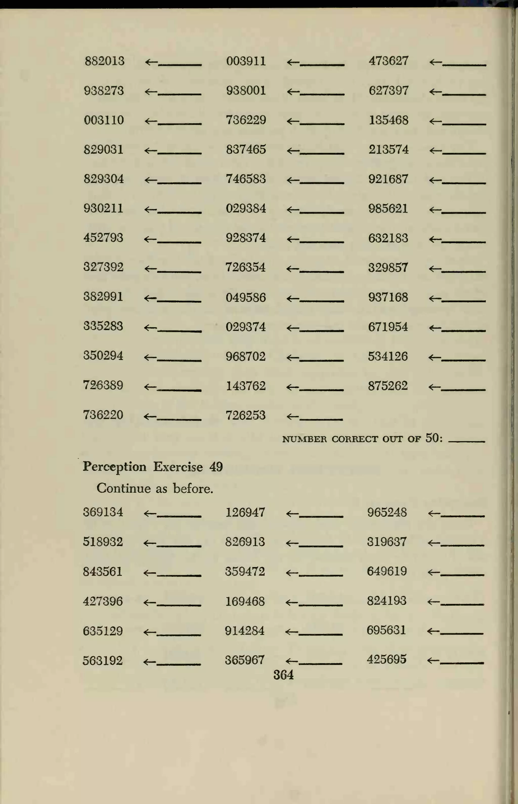882013 4— 003911
938001
736229
837465
746583
029384
928374
726354
049586
029374
968702
143762
726253
9
126947
826913
359472
169468
914284
365967
^_ 473627 <—
938273 *— <^- 627397 4—
003110 *— *— 135468 *—
829031 4— *— 213574 *—
829304 4— *— 921687 *-«
930211 4— <— 985621 *—
452793 *— <— 632183 *—
327392 <— *— 329857 <—
382991 *— *— 937168 <—
335283 *- 4— 671954 4—
350294 <— *— 534126
726389 <— <— 875262 *—
736220 *— <—
Perception Exercise 4
Continue as before.
369134 <-
NUMBER CORRECT OUT OF
965248
518932
4—
319637
649619
<=—
843561 4— *—
427396 4— *— 824193 *—
635129
4—
4— 695631 *-
563192 425695 <—
364
 