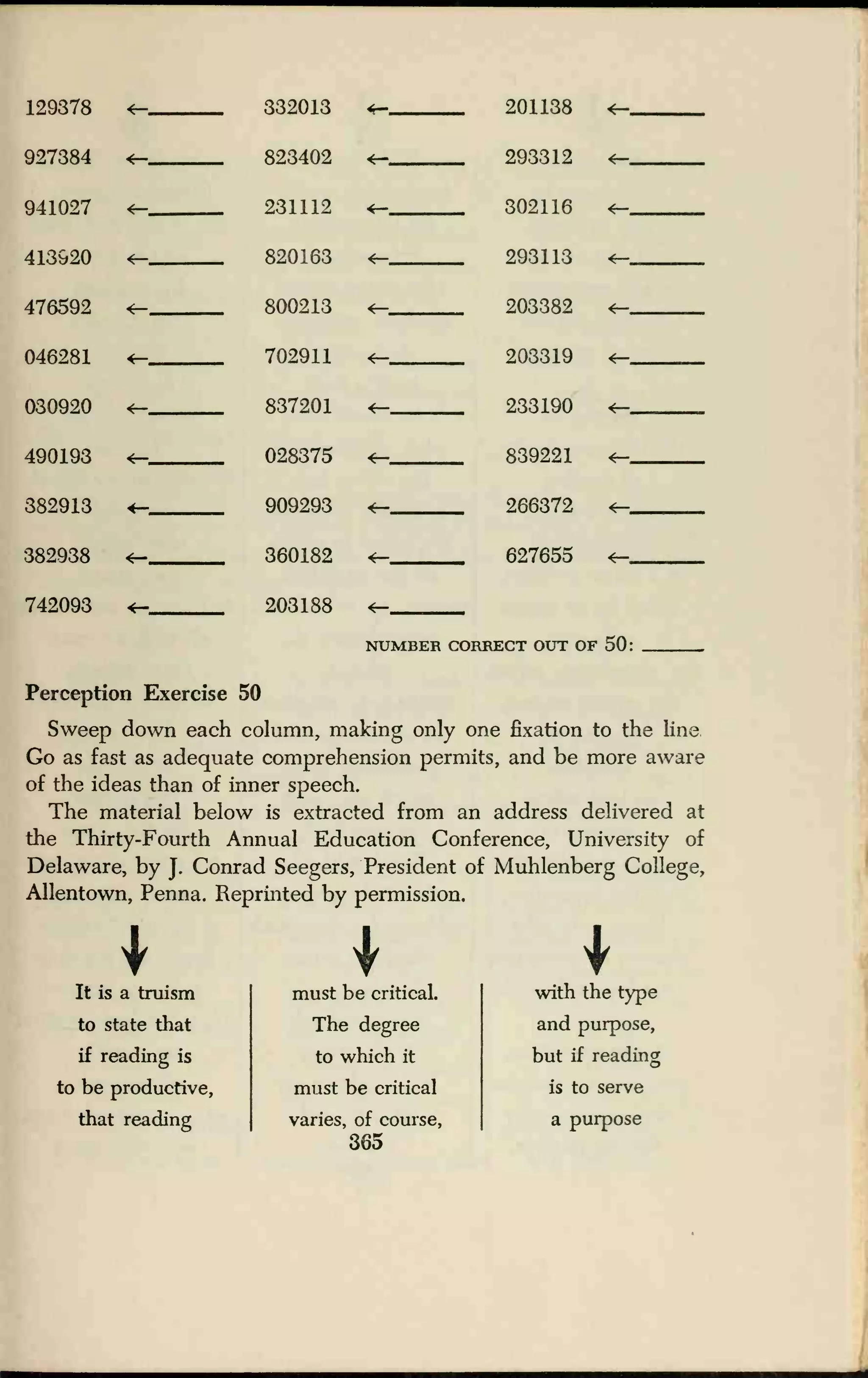 129378 4— 332013
927384
941027
<—
*—
823402
231112
413920 *— 820163
476592 800213
046281 <r- 702911
030920 *— 837201
490193 028375
382913 909293
382938 360182
742093 <— 203188
201138
293312
302116
<—
293113
203382 *—
203319 *—
233190
839221
266372
627655
CT OUT OF 50:
Perception Exercise 50
Sweep down each column, making only one fixation to the line
Go as fast as adequate comprehension permits, and be more aware
of the ideas than of inner speech.
The material below is extracted from an address delivered at
the Thirty-Fourth Annual Education Conference, University of
Delaware, by J.
Conrad Seegers, President of Muhlenberg College,
Allentown, Penna. Reprinted by permission.
It is a truism
to state that
if reading is
to be productive,
that reading
must be critical.
The degree
to which it
must be critical
varies, of course,
365
with the type
and purpose,
but if reading
is to serve
a purpose
 