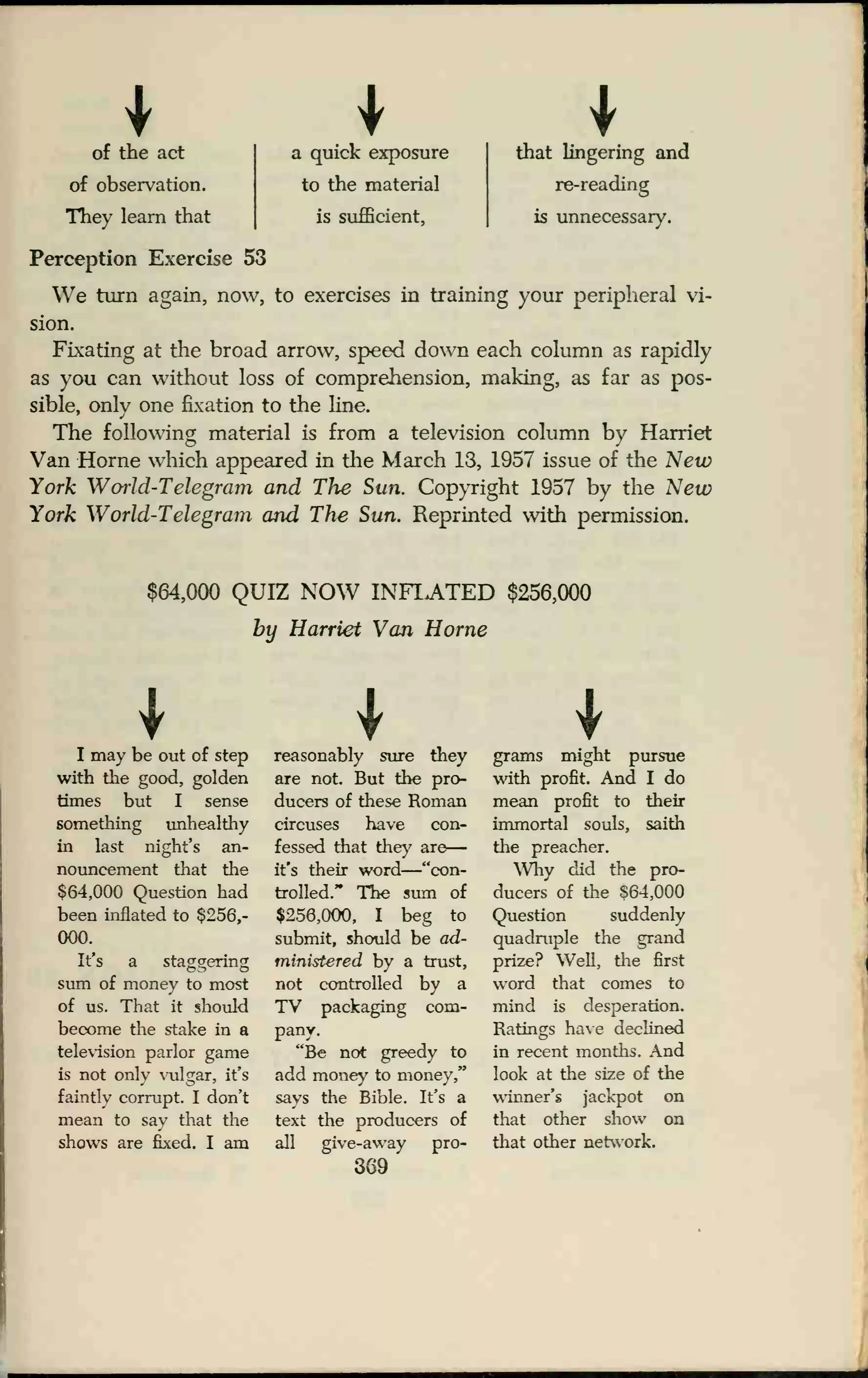 of the act
of observation.
Tliey learn that
a quick exposure
to the material
is sufficient,
that lingering and
re-reading
is unnecessary.
Perception Exercise 53
We turn again, now, to exercises in training your peripheral vi-
sion.
Fixating at the broad arrow, speed down each column as rapidly
as you can without loss of comprehension, making, as far as pos-
sible, only one fixation to the line.
The following material is from a television column by Harriet
Van Home which appeared in the March 13, 1957 issue of the New
York Woiid-Telegram and The Sun. Copyright 1957 by the New
York World-Telegram and The Sun. Reprinted with permission.
$64,000 QUIZ NOW INF1ATED $256,000
by Harriet Van Home
II may be out of step
with the good, golden
times but I sense
something unhealthy
in last night's an-
nouncement that the
$64,000 Question had
been inflated to $256,-
000.
It's a staggering
sum of money to most
of us. That it should
become the stake in a
television parlor game
is not only vulgar, it's
faintly corrupt. I don't
mean to say that the
shows are fixed. I am
reasonably sure they
are not. But the pro-
ducers of these Roman
circuses have con-
fessed that they are
it's their word
—"con-
trolled." The sum of
$256,000, I beg to
submit, should be ad-
ministered by a trust,
not controlled by a
TV packaging com-
pany.
"Be not greedy to
add money to money,"
says the Bible. It's a
text the producers of
all give-away pro-
369
grams might pursue
with profit. And I do
mean profit to their
immortal souls, saith
the preacher.
Why did the pro-
ducers of the 864,000
Question suddenly
quadruple the grand
prize? Well, the first
word that comes to
mind is desperation.
Ratings have declined
in recent months. And
look at the size of the
winner's jackpot on
that other show on
that other network.
 