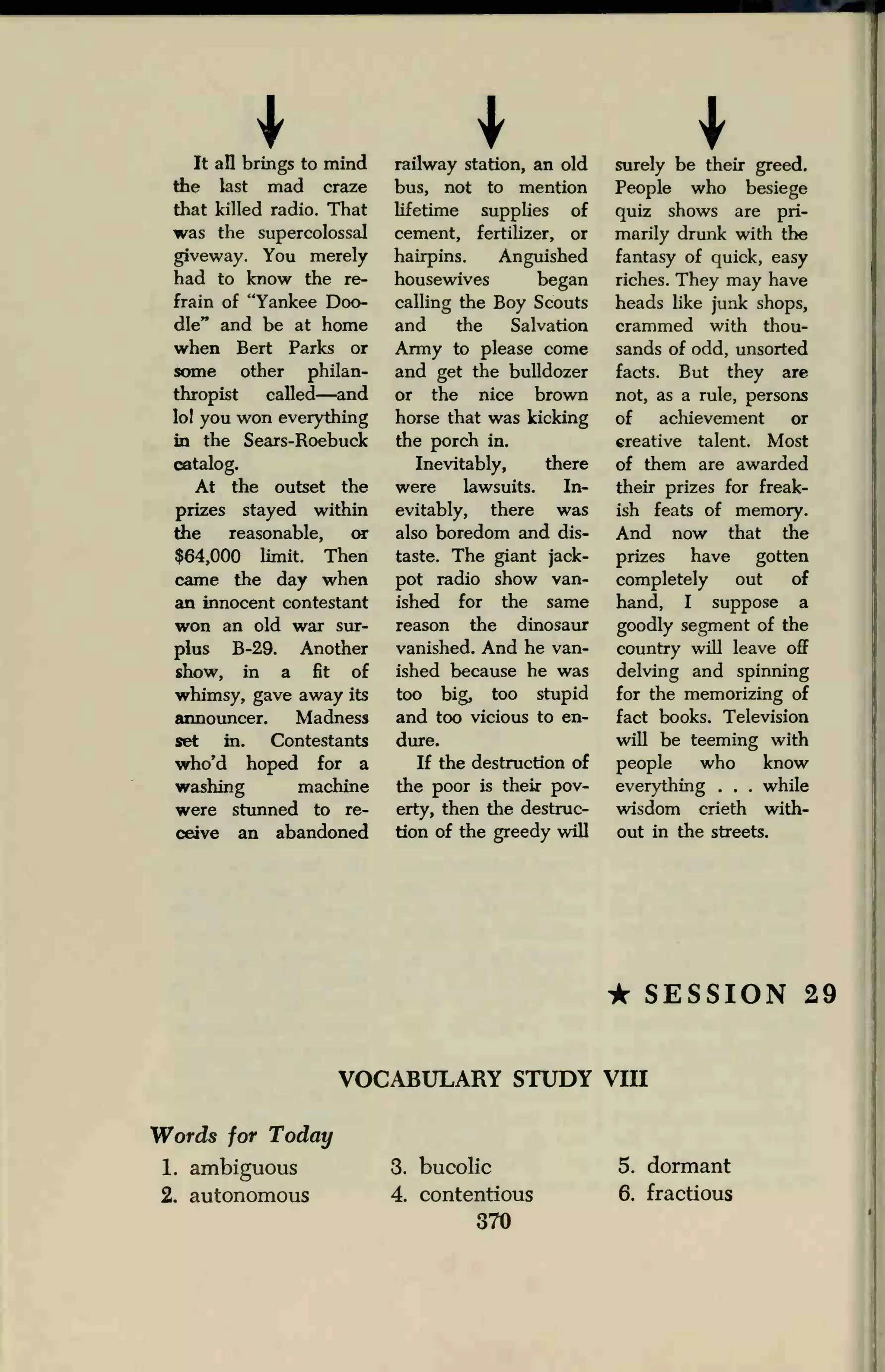 I IIt all brings to mind
the last mad craze
that killed radio. That
was the supercolossal
giveway. You merely
had to know the re-
frain of "Yankee Doo-
dle" and be at home
when Bert Parks or
some other philan-
thropist called—and
lo! you won everything
in the Sears-Roebuck
catalog.
At the outset the
prizes stayed within
the reasonable, or
$64,000 limit. Then
came the day when
an innocent contestant
won an old war sur-
plus B-29. Another
show, in a fit of
whimsy, gave away its
announcer. Madness
set in. Contestants
who'd hoped for a
washing machine
were stunned to re-
ceive an abandoned
railway station, an old
bus, not to mention
lifetime supplies of
cement, fertilizer, or
hairpins. Anguished
housewives began
calling the Boy Scouts
and the Salvation
Army to please come
and get the bulldozer
or the nice brown
horse that was kicking
the porch in.
Inevitably, there
were lawsuits. In-
evitably, there was
also boredom and dis-
taste. The giant jack-
pot radio show van-
ished for the same
reason the dinosaur
vanished. And he van-
ished because he was
too big, too stupid
and too vicious to en-
dure.
If the destruction of
the poor is their pov-
erty, then the destruc-
tion of the greedy will
surely be their greed.
People who besiege
quiz shows are pri-
marily drunk with the
fantasy of quick, easy
riches. They may have
heads like junk shops,
crammed with thou-
sands of odd, unsorted
facts. But they are
not, as a rule, persons
of achievement or
creative talent. Most
of them are awarded
their prizes for freak-
ish feats of memory.
And now that the
prizes have gotten
completely out of
hand, I suppose a
goodly segment of the
country will leave off
delving and spinning
for the memorizing of
fact books. Television
will be teeming with
people who know
everything . . . while
wisdom crieth with-
out in the streets.
• SESSION 29
VOCABULARY STUDY VIII
Words for Today
1. ambiguous
2. autonomous
3. bucolic
4. contentious
370
5. dormant
6. fractious
 
