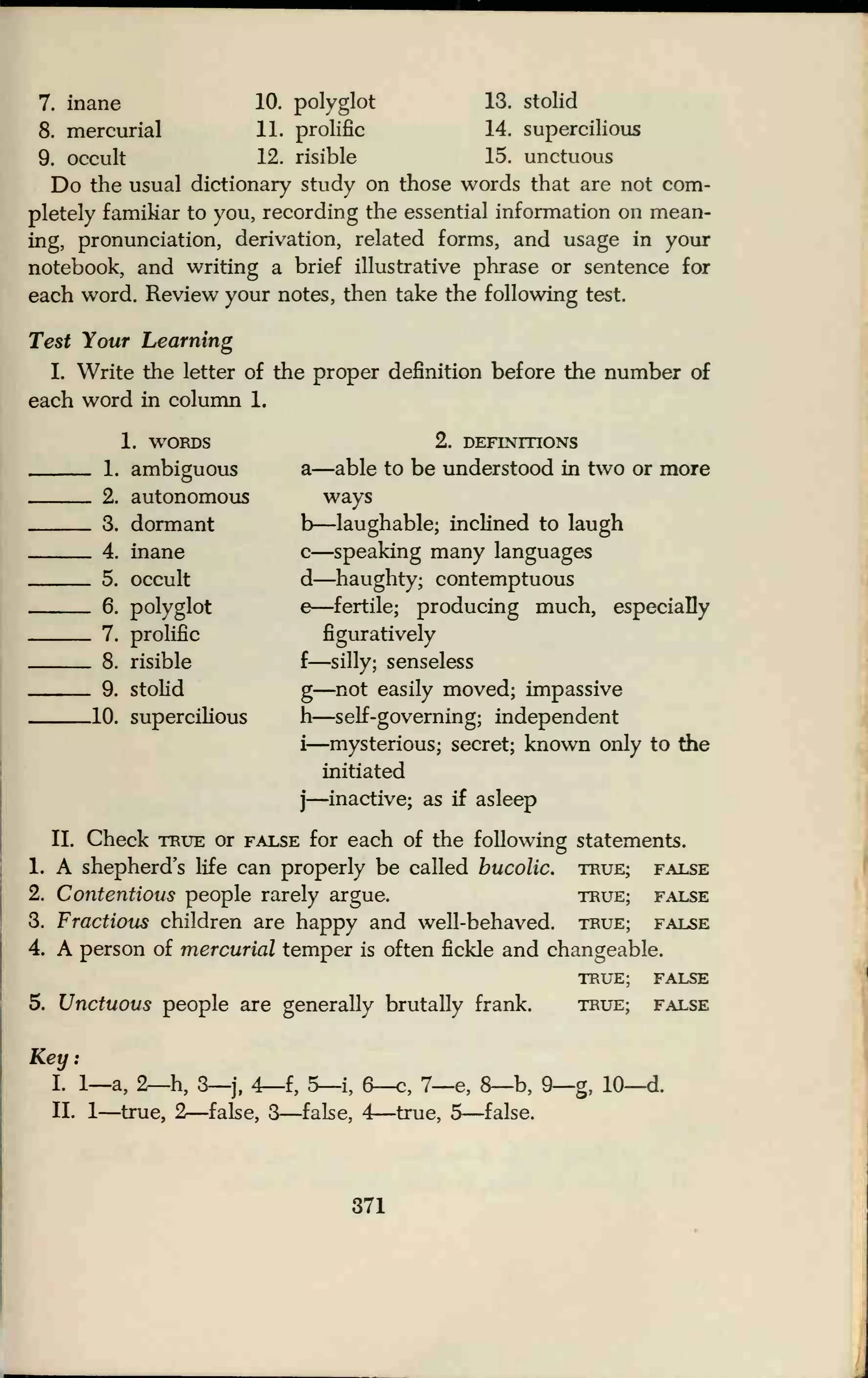 7. inane 10. polyglot 13. stolid
8. mercurial 11. prolific 14. supercilious
9. occult 12. risible 15. unctuous
Do the usual dictionary study on those words that are not com-
pletely familiar to you, recording the essential information on mean-
ing, pronunciation, derivation, related forms, and usage in your
notebook, and writing a brief illustrative phrase or sentence for
each word. Review your notes, then take the following test.
Test Your Learning
I. Write the letter of the proper definition before the number of
each word in column 1.
1. WORDS 2. DEFINITIONS
1. ambiguous a—able to be understood in two or more
2. autonomous ways
3. dormant b—laughable; inclined to laugh
4. inane c—speaking many languages
5. occult d—haughty; contemptuous
6. polyglot e—fertile; producing much, especially
7. prolific figuratively
8. risible f—silly; senseless
9. stolid g—not easily moved; impassive
10. supercilious h—self-governing; independent
i—mysterious; secret; known only to the
initiated
j—inactive; as if asleep
II. Check true or false for each of the following statements.
1. A shepherd's life can properly be called bucolic, true; false
2. Contentious people rarely argue. true; false
3. Fractious children are happy and well-behaved, true; false
4. A person of mercurial temper is often fickle and changeable.
TRUE; FALSE
5. Unctuous people are generally brutally frank. true; false
Key:
I. 1—a, 2—h, 3—j, 4—f, 5—i, 6—c, 7—e, 8—b, 9—g, 10—d.
II. 1—true, 2—false, 3—false, 4—true, 5—false.
371
 