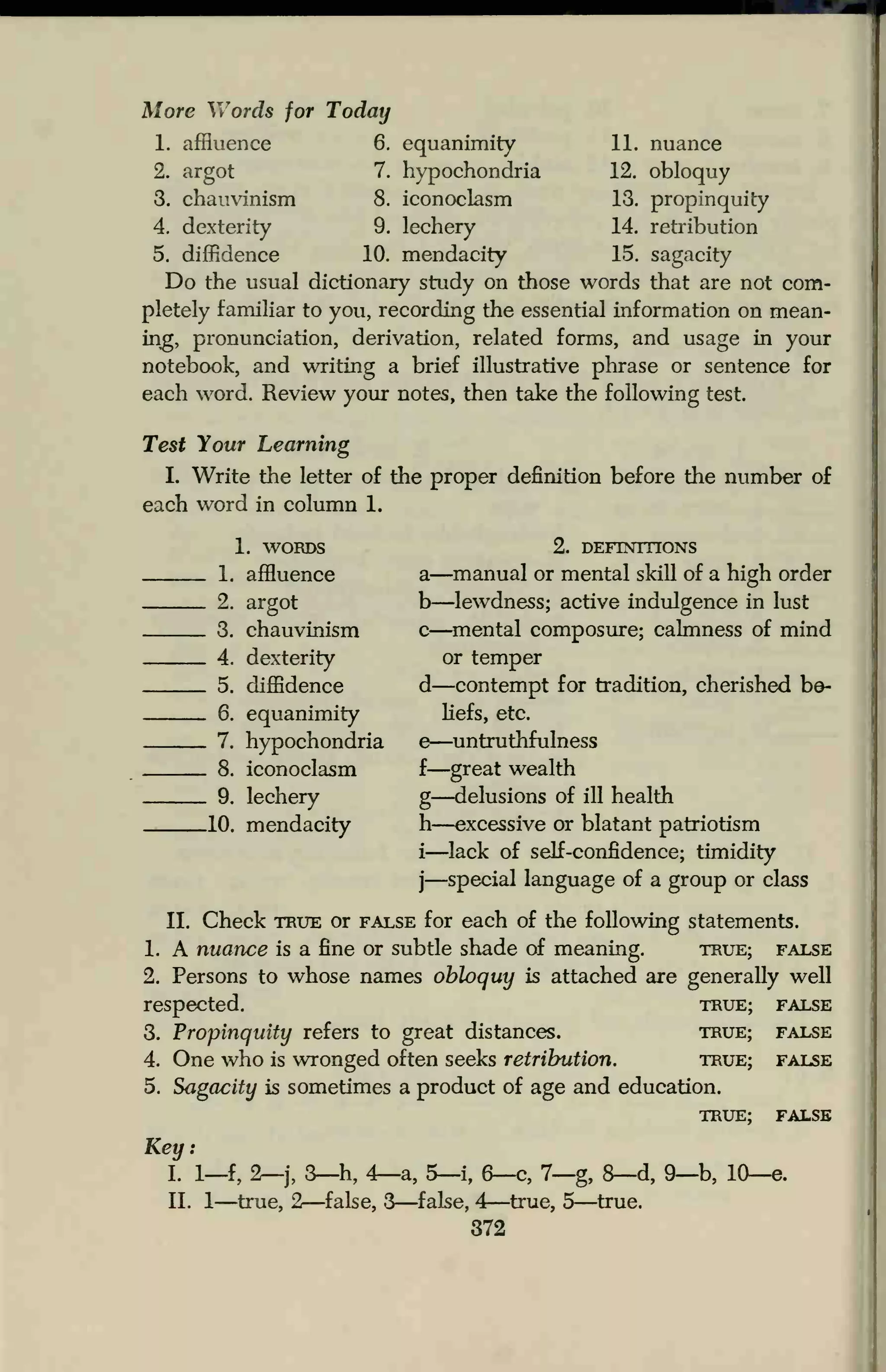 More Vv
7
ords for Today
1. affluence 6. equanimity 11. nuance
12. obloquy
13. propinquity
14. retribution
15. sagacity
2. argot 7. hypochondria
3. chauvinism 8. iconoclasm
4. dexterity 9. lechery
5. diffidence 10. mendacity
Do the usual dictionary study on those words that are not com-
pletely familiar to you, recording the essential information on mean-
ing, pronunciation, derivation, related forms, and usage in your
notebook, and writing a brief illustrative phrase or sentence for
each word. Review your notes, then take the following test.
Test Your Learning
I. Write the letter of the proper definition before the number of
each word in column 1.
1. WORDS
. 1. affluence
. 2. argot
. 3. chauvinism
. 4. dexterity
. 5. diffidence
. 6. equanimity
. 7. hypochondria
. 8. iconoclasm
. 9. lechery
.10. mendacity
2. DEFINITIONS
a—manual or mental skill of a high order
b—lewdness; active indulgence in lust
c—mental composure; calmness of mind
or temper
d—contempt for tradition, cherished be-
liefs, etc.
e—untruthfulness
f
—great wealth
g—delusions of ill health
h—excessive or blatant patriotism
i—lack of self-confidence; timidity
j—special language of a group or class
II. Check true or false for each of the following statements.
1. A nuance is a fine or subtle shade of meaning. true; false
2. Persons to whose names obloquy is attached are generally well
respected. true; false
3. Propinquity refers to great distances. true; false
4. One who is wronged often seeks retribution. true; false
5. Sagacity is sometimes a product of age and education.
TRUE; false
Key:
I. 1—f, 2—j, 3—h, 4—a, 5—i, 6—c, 7—g, 8—d, 9—b, 10—e.
II. 1—true, 2—false, 3—false, 4—true, 5—true.
372
 