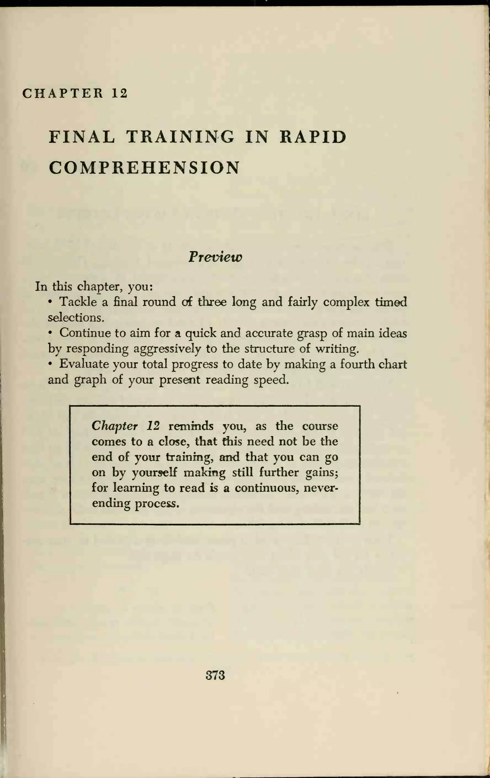 CHAPTER 12
FINAL TRAINING IN RAPID
COMPREHENSION
Preview
In this chapter, you:
• Tackle a final round of three long and fairly complex timed
selections.
• Continue to aim for a quick and accurate grasp of main ideas
by responding aggressively to the structure of writing.
• Evaluate your total progress to date by making a fourth chart
and graph of your present reading speed.
Chapter 12 reminds you, as the course
comes to a close, that this need not be the
end of your training, and that you can go
on by yourself making still further gains;
for learning to read is a continuous, never-
ending process.
373
 