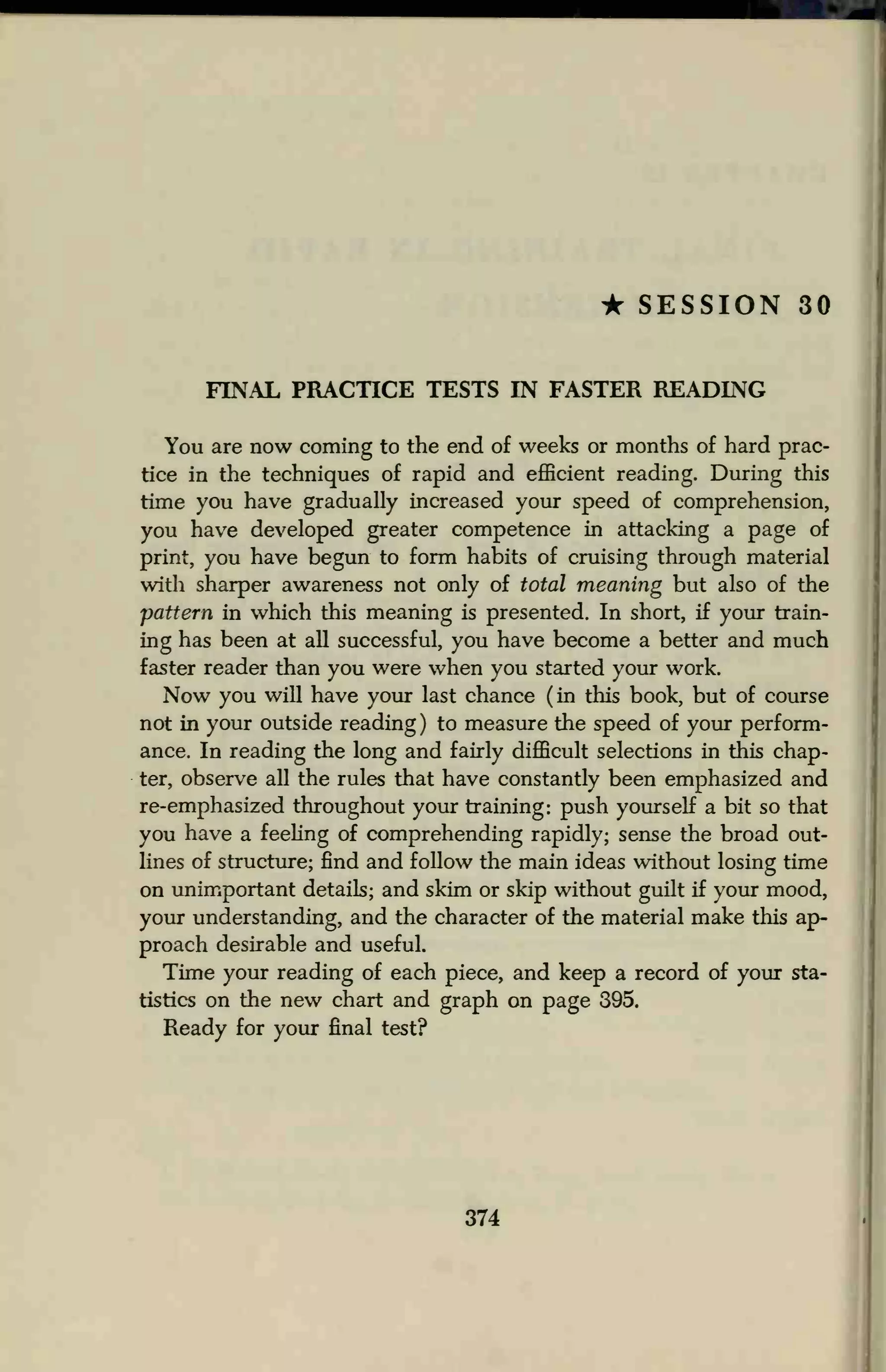 * SESSION 30
FINAL PRACTICE TESTS IN FASTER READING
You are now coming to the end of weeks or months of hard prac-
tice in the techniques of rapid and efficient reading. During this
time you have gradually increased your speed of comprehension,
you have developed greater competence in attacking a page of
print, you have begun to form habits of cruising through material
with sharper awareness not only of total meaning but also of the
pattern in which this meaning is presented. In short, if your train-
ing has been at all successful, you have become a better and much
faster reader than you were when you started your work.
Now you will have your last chance (in this book, but of course
not in your outside reading ) to measure the speed of your perform-
ance. In reading the long and fairly difficult selections in this chap-
ter, observe all the rules that have constantly been emphasized and
re-emphasized throughout your training: push yourself a bit so that
you have a feeling of comprehending rapidly; sense the broad out-
lines of structure; find and follow the main ideas without losing time
on unimportant details; and skim or skip without guilt if your mood,
your understanding, and the character of the material make this ap-
proach desirable and useful.
Time your reading of each piece, and keep a record of your sta-
tistics on the new chart and graph on page 395.
Ready for your final test?
374
 