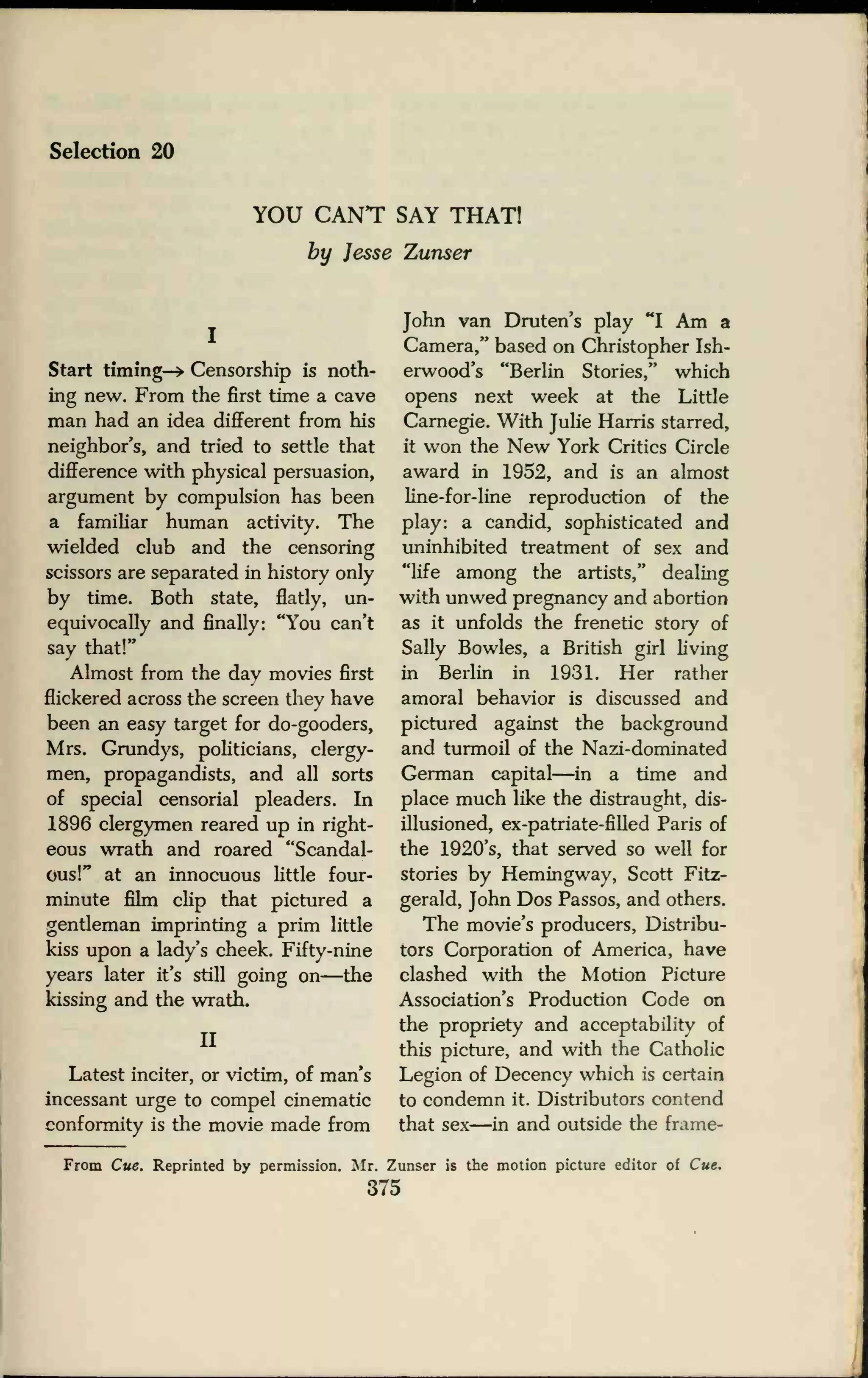 Selection 20
YOU CANT SAY THAT!
by Jesse Zunser
Start timing-* Censorship is noth-
ing new. From the first time a cave
man had an idea different from his
neighbor's, and tried to settle that
difference with physical persuasion,
argument by compulsion has been
a familiar human activity. The
wielded club and the censoring
scissors are separated in history only
by time. Both state, flatly, un-
equivocally and finally: "You can't
say that!"
Almost from the day movies first
flickered across the screen they have
been an easy target for do-gooders,
Mrs. Grundys, politicians, clergy-
men, propagandists, and all sorts
of special censorial pleaders. In
1896 clergymen reared up in right-
eous wrath and roared "Scandal-
ous!" at an innocuous little four-
minute film clip that pictured a
gentleman imprinting a prim little
kiss upon a lady's cheek. Fifty-nine
years later it's still going on—the
kissing and the wrath.
II
Latest inciter, or victim, of man's
incessant urge to compel cinematic
conformity is the movie made from
John van Druten's play "I Am a
Camera," based on Christopher Ish-
erwood's "Berlin Stories," which
opens next week at the Little
Carnegie. With Julie Harris starred,
it won the New York Critics Circle
award in 1952, and is an almost
line-for-line reproduction of the
play: a candid, sophisticated and
uninhibited treatment of sex and
"life among the artists," dealing
with unwed pregnancy and abortion
as it unfolds the frenetic story of
Sally Bowles, a British girl living
in Berlin in 1931. Her rather
amoral behavior is discussed and
pictured against the background
and turmoil of the Nazi-dominated
German capital—in a time and
place much like the distraught, dis-
illusioned, ex-patriate-filled Paris of
the 1920's, that served so well for
stories by Hemingway, Scott Fitz-
gerald, John Dos Passos, and others.
The movie's producers, Distribu-
tors Corporation of America, have
clashed with the Motion Picture
Association's Production Code on
the propriety and acceptability of
this picture, and with the Catholic
Legion of Decency which is certain
to condemn it. Distributors contend
that sex—in and outside the frame-
From Cue. Reprinted by permission. Mr. Zunser is the motion picture editor of Cue,
375
 