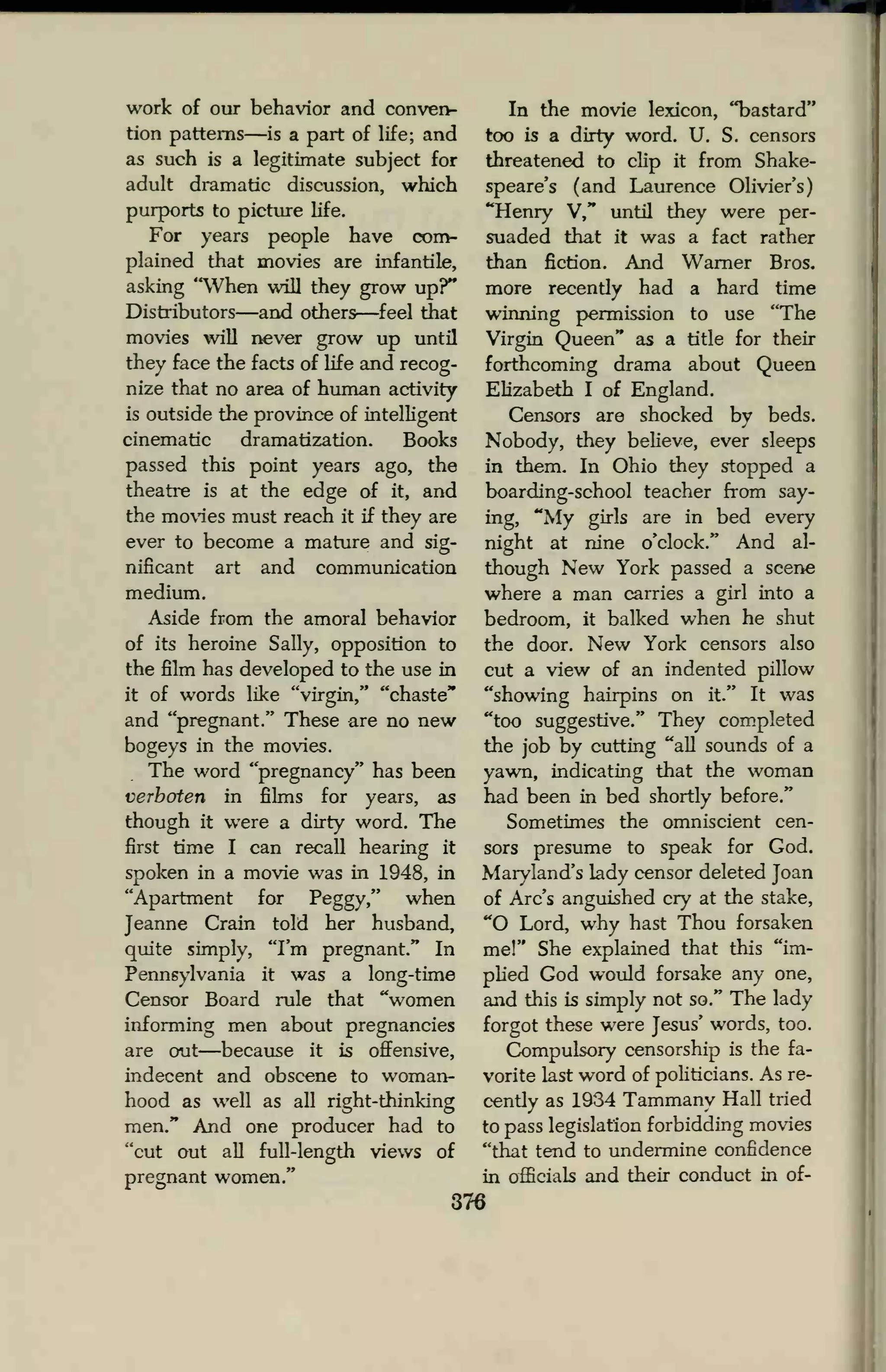 work of our behavior and conven-
tion patterns—is a part of life; and
as such is a legitimate subject for
adult dramatic discussion, which
purports to picture life.
For years people have com-
plained that movies are infantile,
asking "When will they grow up?"
Distributors—and others—feel that
movies will never grow up until
they face the facts of life and recog-
nize that no area of human activity
is outside the province of intelligent
cinematic dramatization. Books
passed this point years ago, the
theatre is at the edge of it, and
the movies must reach it if they are
ever to become a mature and sig-
nificant art and communication
medium.
Aside from the amoral behavior
of its heroine Sally, opposition to
the film has developed to the use in
it of words like "virgin," "chaste"
and "pregnant." These are no new
bogeys in the movies.
The word "pregnancy" has been
verboten in films for years, as
though it were a dirty word. The
first time I can recall hearing it
spoken in a movie was in 1948, in
"Apartment for Peggy," when
Jeanne Crain told her husband,
quite simply, "I'm pregnant." In
Pennsylvania it was a long-time
Censor Board rule that "women
informing men about pregnancies
are out—because it is offensive,
indecent and obscene to woman-
hood as well as all right-thinking
men." And one producer had to
"cut out all full-length views of
pregnant women."
In the movie lexicon, "bastard"
too is a dirty word. U. S. censors
threatened to clip it from Shake-
speare's (and Laurence Olivier's)
"Henry V," until they were per-
suaded that it was a fact rather
than fiction. And Warner Bros,
more recently had a hard time
winning permission to use "The
Virgin Queen" as a title for their
forthcoming drama about Queen
Elizabeth I of England.
Censors are shocked by beds.
Nobody, they believe, ever sleeps
in them. In Ohio they stopped a
boarding-school teacher from say-
ing, "My girls are in bed every
night at nine o'clock." And al-
though New York passed a scene
where a man carries a girl into a
bedroom, it balked when he shut
the door. New York censors also
cut a view of an indented pillow
"showing hairpins on it." It was
"too suggestive." They completed
the job by cutting "all sounds of a
yawn, indicating that the woman
had been in bed shortly before."
Sometimes the omniscient cen-
sors presume to speak for God.
Maryland's lady censor deleted Joan
of Arc's anguished cry at the stake,
"O Lord, why hast Thou forsaken
me!" She explained that this "im-
plied God would forsake any one,
and this is simply not so." The lady
forgot these were Jesus' words, too.
Compulsory censorship is the fa-
vorite last word of politicians. As re-
cently as 1934 Tammany Hall tried
to pass legislation forbidding movies
"that tend to undermine confidence
in officials and their conduct in of-
376
 