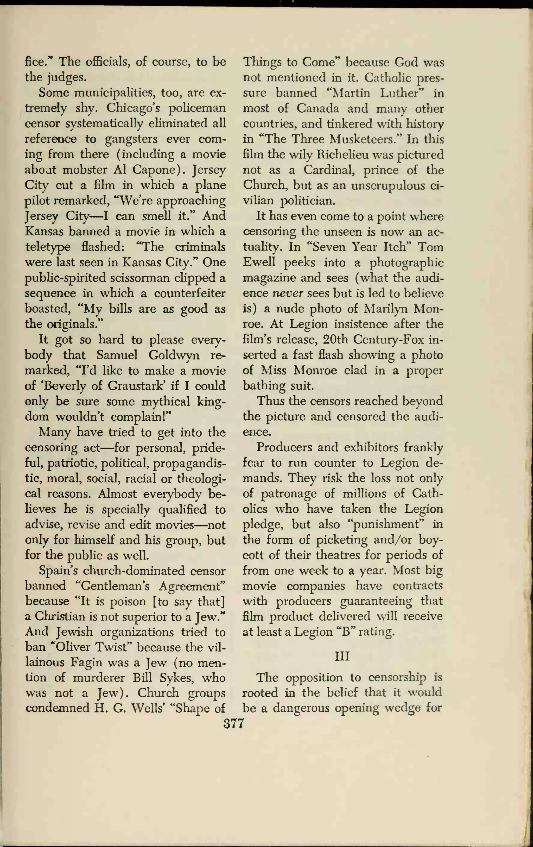 fice." The officials, of course, to be
the judges.
Some municipalities, too, are ex-
tremely shy. Chicago's policeman
censor systematically eliminated all
reference to gangsters ever com-
ing from there (including a movie
about mobster Al Capone). Jersey
City cut a film in which a plane
pilot remarked, "We're approaching
Jersey City—I can smell it." And
Kansas banned a movie in which a
teletype flashed: "The criminals
were last seen in Kansas City." One
public-spirited scissorman clipped a
sequence in which a counterfeiter
boasted, "My bills are as good as
the originals/'
It got so hard to please every-
body that Samuel Goldwyn re-
marked, "I'd like to make a movie
of 'Beverly of Graustark' if I could
only be sure some mythical king-
dom wouldn't complain!"
Many have tried to get into the
censoring act—for personal, pride-
ful, patriotic, political, propagandis-
ts, moral, social, racial or theologi-
cal reasons. Almost everybody be-
lieves he is specially qualified to
advise, revise and edit movies—not
only for himself and his group, but
for the public as well.
Spain's church-dominated censor
banned "Gentleman's Agreement"
because "It is poison [to say that]
a Christian is not superior to a Jew."
And Jewish organizations tried to
ban "Oliver Twist" because the vil-
lainous Fagin was a Jew (no men-
tion of murderer Bill Sykes, who
was not a Jew). Church groups
condemned H. G. Wells' "Shape of
Things to Come" because God was
not mentioned in it. Catholic pres-
sure banned "Martin Luther" in
most of Canada and many other
countries, and tinkered with history
in "The Three Musketeers." In this
film the wily Richelieu was pictured
not as a Cardinal, prince of the
Church, but as an unscrupulous ci-
vilian politician.
It has even come to a point where
censoring the unseen is now an ac-
tuality. In "Seven Year Itch" Tom
Ewell peeks into a photographic
magazine and sees (what the audi-
ence never sees but is led to believe
is) a nude photo of Marilyn Mon-
roe. At Legion insistence after the
film's release, 20th Century-Fox in-
serted a fast flash showing a photo
of Miss Monroe clad in a proper
bathing suit.
Thus the censors reached beyond
the picture and censored the audi-
ence.
Producers and exhibitors frankly
fear to run counter to Legion de-
mands. They risk the loss not only
of patronage of millions of Cath-
olics who have taken the Legion
pledge, but also "punishment" in
the form of picketing and/or boy-
cott of their theatres for periods of
from one week to a year. Most big
movie companies have contracts
with producers guaranteeing that
film product delivered will receive
at least a Legion "B" rating.
Ill
The opposition to censorship is
rooted in the belief that it would
be a dangerous opening wedge for
377
 