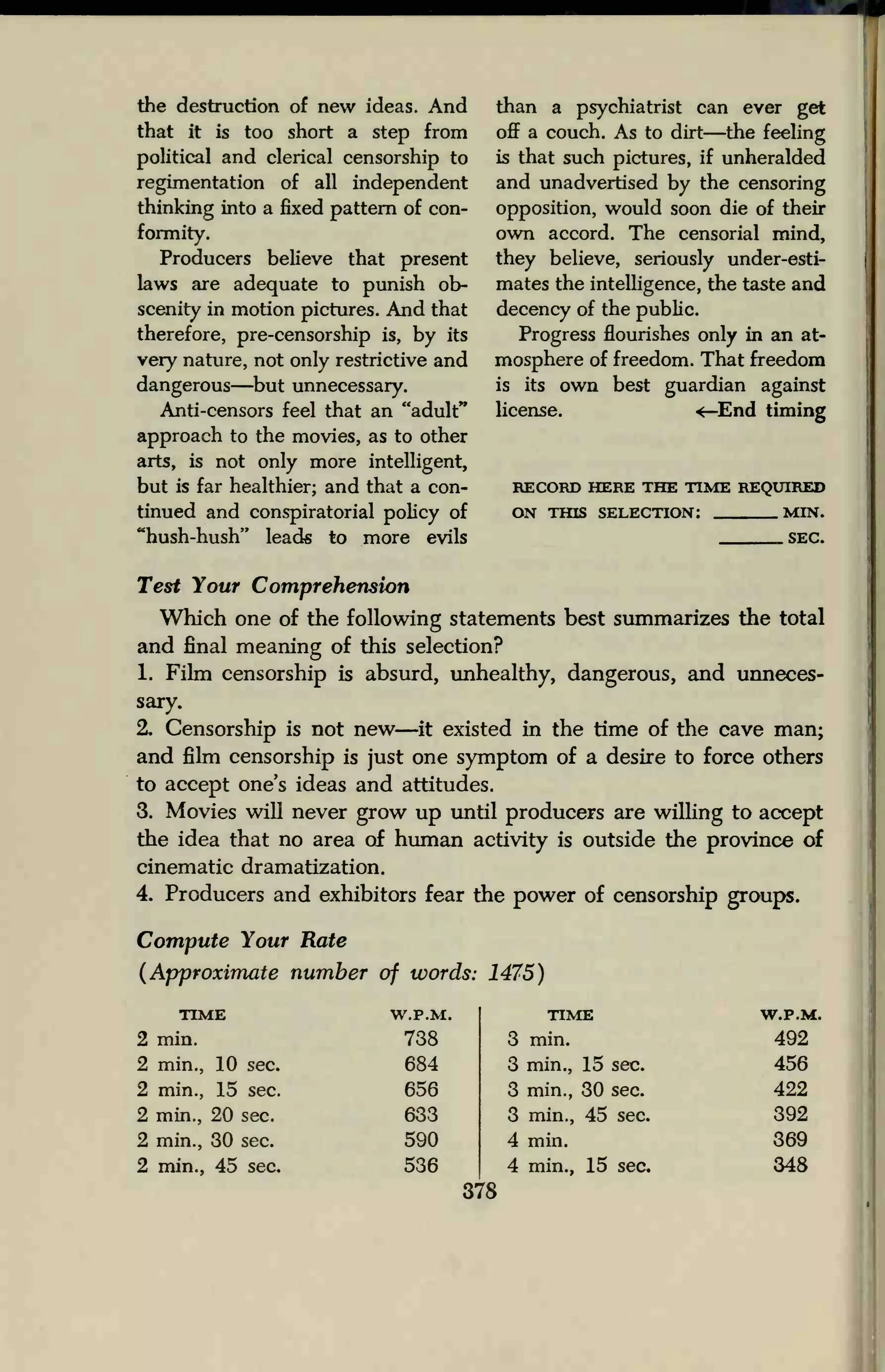the destruction of new ideas. And
that it is too short a step from
political and clerical censorship to
regimentation of all independent
thinking into a fixed pattern of con-
formity.
Producers believe that present
laws are adequate to punish ob-
scenity in motion pictures. And that
therefore, pre-censorship is, by its
very nature, not only restrictive and
dangerous—but unnecessary.
Anti-censors feel that an "adult"
approach to the movies, as to other
arts, is not only more intelligent,
but is far healthier; and that a con-
tinued and conspiratorial policy of
"hush-hush" leads to more evils
than a psychiatrist can ever get
off a couch. As to dirt—the feeling
is that such pictures, if unheralded
and unadvertised by the censoring
opposition, would soon die of their
own accord. The censorial mind,
they believe, seriously under-esti-
mates the intelligence, the taste and
decency of the public.
Progress flourishes only in an at-
mosphere of freedom. That freedom
is its own best guardian against
license. <—End timing
RECORD HERE THE TIME REQUIRED
ON THIS SELECTION: MIN.
SEC.
Test Your Comprehension
Which one of the following statements best summarizes the total
and final meaning of this selection?
1. Film censorship is absurd, unhealthy, dangerous, and unneces-
sary.
2. Censorship is not new—it existed in the time of the cave man;
and film censorship is just one symptom of a desire to force others
to accept one's ideas and attitudes.
3. Movies will never grow up until producers are willing to accept
the idea that no area of human activity is outside the province of
cinematic dramatization.
4. Producers and exhibitors fear the power of censorship groups.
Compute Your Rate
(Approximate number of words: 1475)
TIME
2 min.
2 min., 10 sec.
2 min., 15 sec.
2 min., 20 sec.
2 min., 30 sec.
2 min., 45 sec.
W.P.M.
738
684
656
633
590
536
TIME
3 min.
3 min., 15 sec.
3 min., 30 sec.
3 min., 45 sec.
4 min.
4 min., 15 sec.
378
W.P.M.
492
456
422
392
348
 