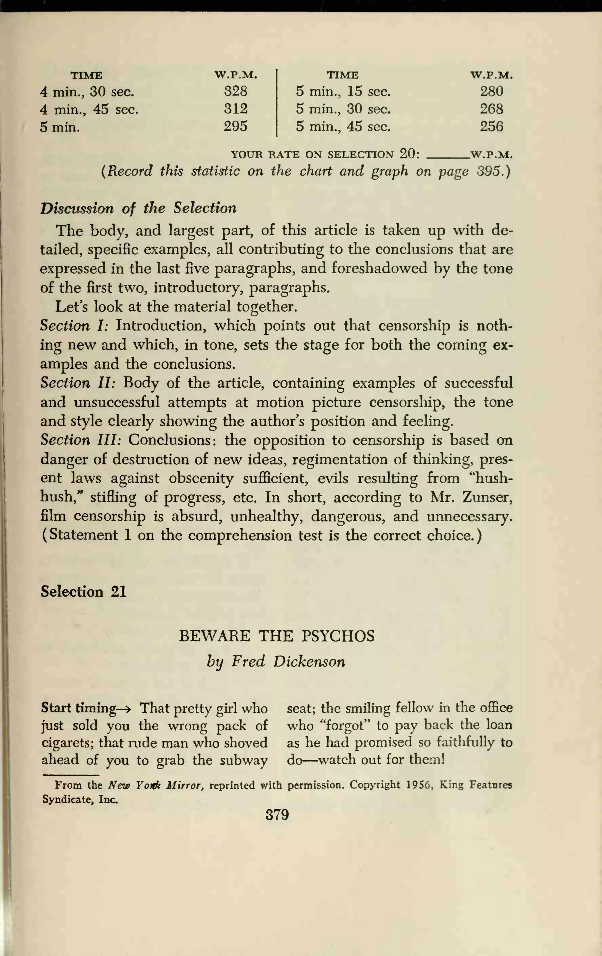 TIME W.P.M. TIME W.P.M.
4 min., 30 sec. 328 5 min., 15 sec. 280
4 min., 45 sec. 312 5 min., 30 sec. 268
5 min. 295 5 min., 45 sec. 256
YOUR RATE ON SELECTION 20: W.P.M.
(Record this statistic on the chart and graph on page 395.)
Discussion of the Selection
The body, and largest part, of this article is taken up with de-
tailed, specific examples, all contributing to the conclusions that are
expressed in the last five paragraphs, and foreshadowed by the tone
of the first two, introductory, paragraphs.
Let's look at the material together.
Section I: Introduction, which points out that censorship is noth-
ing new and which, in tone, sets the stage for both the coming ex-
amples and the conclusions.
Section II: Body of the article, containing examples of successful
and unsuccessful attempts at motion picture censorship, the tone
and style clearly showing the author's position and feeling.
Section III: Conclusions: the opposition to censorship is based on
danger of destruction of new ideas, regimentation of thinking, pres-
ent laws against obscenity sufficient, evils resulting from ''hush-
hush," stifling of progress, etc. In short, according to Mr. Zunser,
film censorship is absurd, unhealthy, dangerous, and unnecessary.
(Statement 1 on the comprehension test is the correct choice.)
Selection 21
BEWARE THE PSYCHOS
by Fred Dickenson
Start timing-* That pretty girl who seat; the smiling fellow in the office
just sold you the wrong pack of who "forgot" to pay back the loan
cigarets; that rude man who shoved as he had promised so faithfully to
ahead of you to grab the subway do—watch out for them!
From the New Yonk Mirror, reprinted with permission. Copyright 1956, King Features
Syndicate, Inc.
379
 