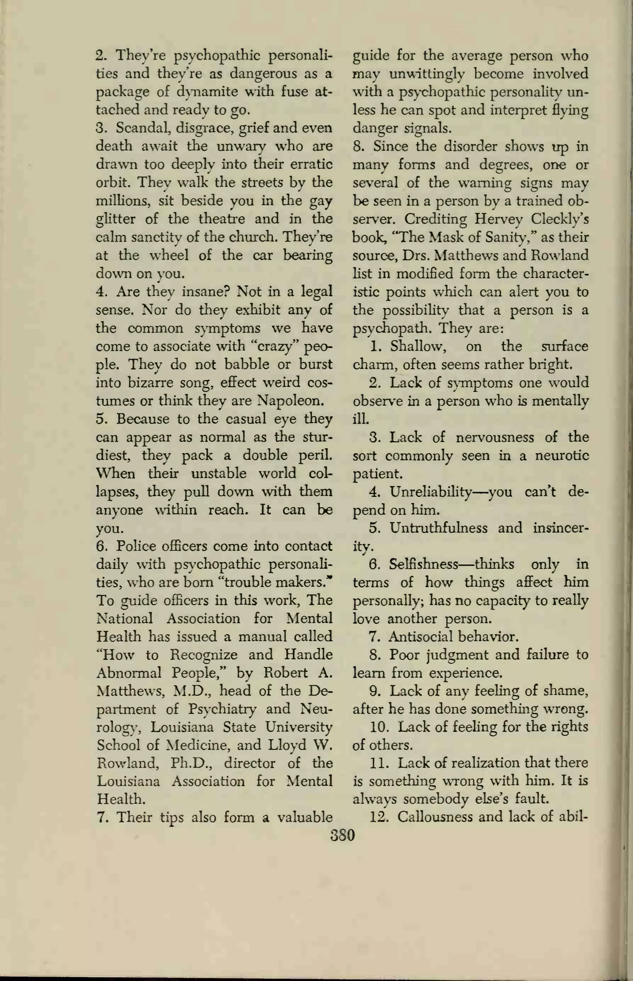 2. They're psychopathic personali-
ties and they're as dangerous as a
package of dynamite with fuse at-
tached and ready to go.
3. Scandal, disgrace, grief and even
death await the unwary who are
drawn too deeplv into their erratic
orbit. They walk the streets by the
millions, sit beside you in the gay
glitter of the theatre and in the
calm sanctity of the church. They're
at the wheel of the car bearing
down on you.
4. Are they insane? Not in a legal
sense. Nor do they exhibit any of
the common symptoms we have
come to associate with "crazy" peo-
ple. They do not babble or burst
into bizarre song, effect weird cos-
tumes or think they are Napoleon.
5. Because to the casual eye they
can appear as normal as the stur-
diest, they pack a double peril.
When their unstable world col-
lapses, they pull down with them
anyone witiiin reach. It can be
you.
6. Police officers come into contact
daily with psychopathic personali-
ties, who are born "trouble makers."
To guide officers in this work, The
National Association for Mental
Health has issued a manual called
"How to Recognize and Handle
Abnormal People," by Robert A.
Matthews, M.D., head of the De-
partment of Psychiatry and Neu-
rology, Louisiana State University
School of Medicine, and Lloyd W.
Rowland, Ph.D., director of the
Louisiana Association for Mental
Health.
7. Their tips also form a valuable
guide for the average person who
may unwittingly become involved
with a psychopathic personality un-
less he can spot and interpret flying
danger signals.
8. Since the disorder shows up in
many forms and degrees, one or
several of the warning signs may
be seen in a person bv a trained ob-
server. Crediting Hervey Cleckly's
book, "The Mask of Sanity," as their
source, Drs. Matthews and Rowland
list in modified form the character-
istic points which can alert you to
the possibility that a person is a
psychopath. They are:
1. Shallow, on the surface
charm, often seems rather bright.
2. Lack of symptoms one would
observe in a person who is mentally
ilL
3. Lack of nervousness of the
sort commonly seen in a neurotic
patient.
4. Unreliability—you can't de-
pend on him.
5. Untruthfulness and insincer-
ity.
6. Selfishness—thinks only in
terms of how things affect him
personally; has no capacity to really
love another person.
7. Antisocial behavior.
8. Poor judgment and failure to
learn from experience.
9. Lack of any feeling of shame,
after he has done something wrong.
10. Lack of feeling for the rights
of others.
11. Lack of realization that there
is something wrong with him. It is
always somebody else's fault.
12. Callousness and lack of abil-
380
 