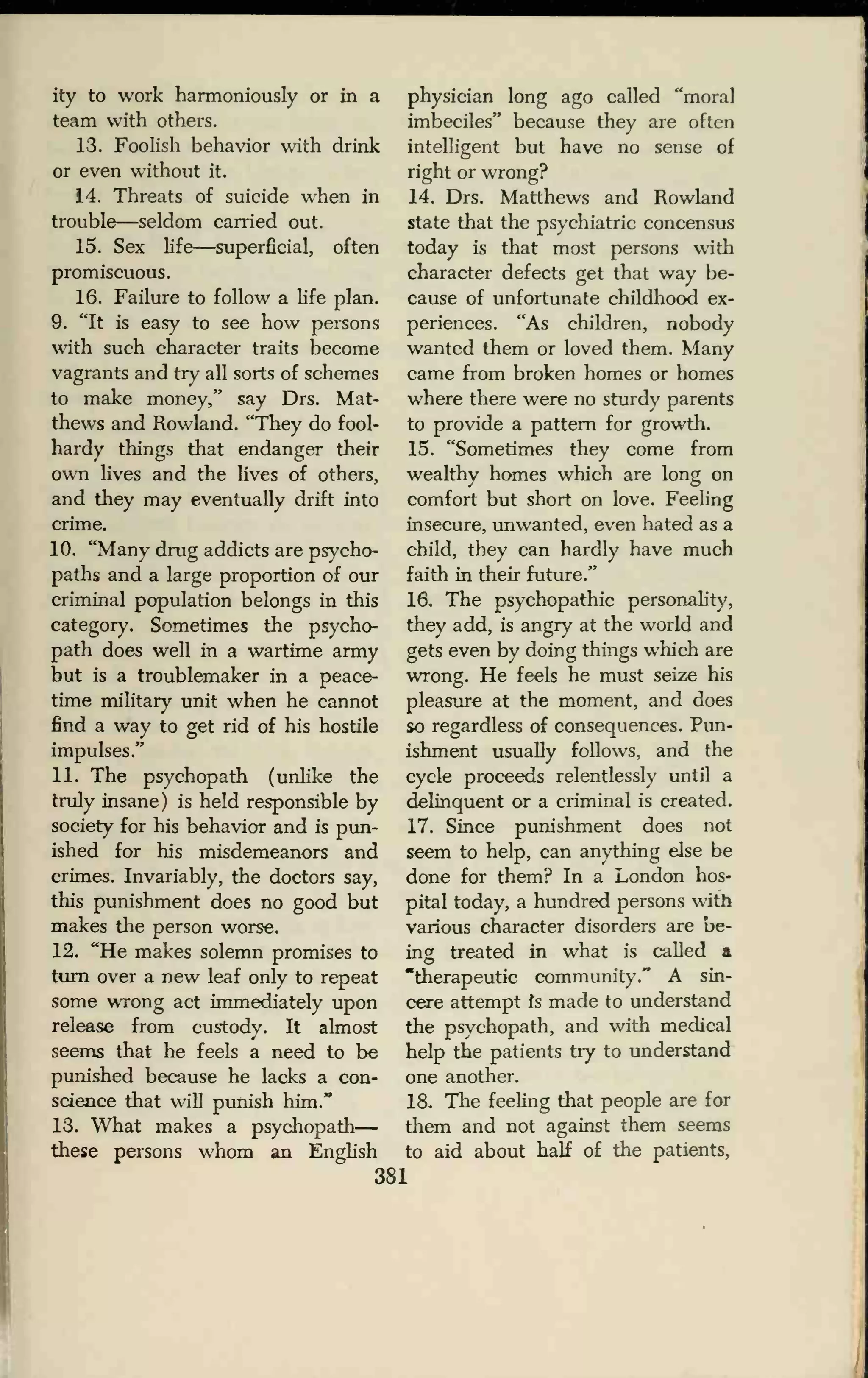 ity to work harmoniously or in a
team with others.
13. Foolish behavior with drink
or even without it.
14. Threats of suicide when in
trouble—seldom earned out.
15. Sex life—superficial, often
promiscuous.
16. Failure to follow a life plan.
9. "It is easy to see how persons
with such character traits become
vagrants and try all sorts of schemes
to make money," say Drs. Mat-
thews and Rowland. "They do fool-
hardy things that endanger their
own lives and the lives of others,
and they may eventually drift into
crime.
10. "Many drug addicts are psycho-
paths and a large proportion of our
criminal population belongs in this
category. Sometimes the psycho-
path does well in a wartime army
but is a troublemaker in a peace-
time military unit when he cannot
find a way to get rid of his hostile
impulses."
11. The psychopath (unlike the
truly insane) is held responsible by
society for his behavior and is pun-
ished for his misdemeanors and
crimes. Invariably, the doctors say,
this punishment does no good but
makes the person worse.
12. "He makes solemn promises to
turn over a new leaf only to repeat
some wrong act immediately upon
release from custody. It almost
seems that he feels a need to be
punished because he lacks a con-
science that will punish him."
13. What makes a psychopath
these persons whom an English
physician long ago called "moral
imbeciles" because they are often
intelligent but have no sense of
right or wrong?
14. Drs. Matthews and Rowland
state that the psychiatric concensus
today is that most persons with
character defects get that way be-
cause of unfortunate childhood ex-
periences. "As children, nobody
wanted them or loved them. Many
came from broken homes or homes
where there were no sturdy parents
to provide a pattern for growth.
15. "Sometimes they come from
wealthy homes which are long on
comfort but short on love. Feeling
insecure, unwanted, even hated as a
child, they can hardly have much
faith in their future."
16. The psychopathic personality,
they add, is angry at the world and
gets even by doing things which are
wrong. He feels he must seize his
pleasure at the moment, and does
so regardless of consequences. Pun-
ishment usually follows, and the
cycle proceeds relentlessly until a
delinquent or a criminal is created.
17. Since punishment does not
seem to help, can anything else be
done for them? In a London hos-
pital today, a hundred persons with
various character disorders are be-
ing treated in what is called a
"therapeutic community." A sin-
cere attempt fs made to understand
the psychopath, and with medical
help the patients try to understand
one another.
18. The feeling that people are for
them and not against them seems
to aid about half of the patients,
381
 