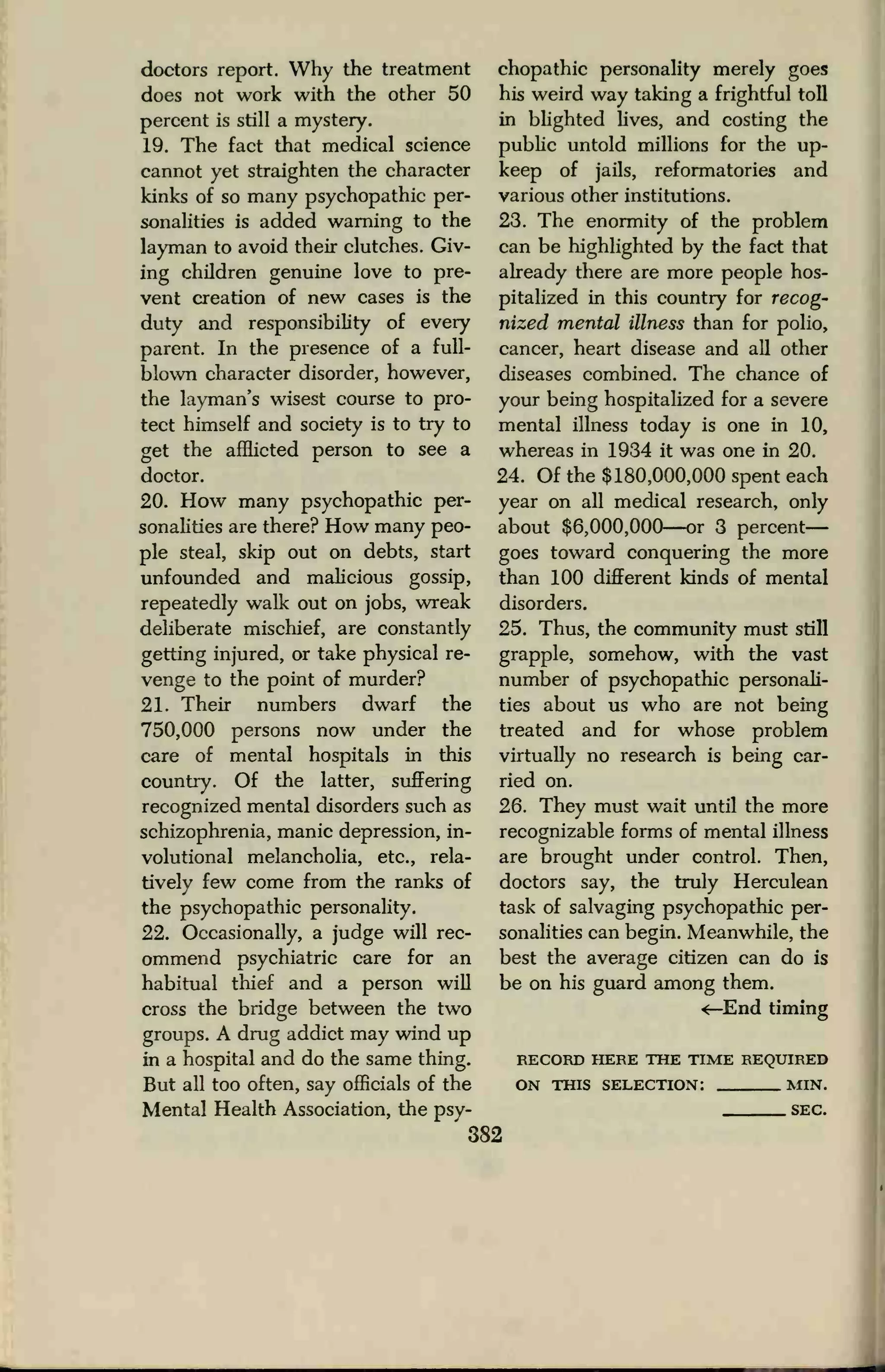doctors report. Why the treatment
does not work with the other 50
percent is still a mystery.
19. The fact that medical science
cannot yet straighten the character
kinks of so many psychopathic per-
sonalities is added warning to the
layman to avoid their clutches. Giv-
ing children genuine love to pre-
vent creation of new cases is the
duty and responsibility of every
parent. In the presence of a full-
blown character disorder, however,
the layman's wisest course to pro-
tect himself and society is to try to
get the afflicted person to see a
doctor.
20. How many psychopathic per-
sonalities are there? How many peo-
ple steal, skip out on debts, start
unfounded and malicious gossip,
repeatedly walk out on jobs, wreak
deliberate mischief, are constantly
getting injured, or take physical re-
venge to the point of murder?
21. Their numbers dwarf the
750,000 persons now under the
care of mental hospitals in this
country. Of the latter, suffering
recognized mental disorders such as
schizophrenia, manic depression, in-
volutional melancholia, etc., rela-
tively few come from the ranks of
the psychopathic personality.
22. Occasionally, a judge will rec-
ommend psychiatric care for an
habitual thief and a person will
cross the bridge between the two
groups. A drug addict may wind up
in a hospital and do the same thing.
But all too often, say officials of the
Mental Health Association, the psy-
chopathic personality merely goes
his weird way taking a frightful toll
in blighted lives, and costing the
public untold millions for the up-
keep of jails, reformatories and
various other institutions.
23. The enormity of the problem
can be highlighted by the fact that
already there are more people hos-
pitalized in this country for recog-
nized mental illness than for polio,
cancer, heart disease and all other
diseases combined. The chance of
your being hospitalized for a severe
mental illness today is one in 10,
whereas in 1934 it was one in 20.
24. Of the $180,000,000 spent each
year on all medical research, only
about $6,000,000—or 3 percent
goes toward conquering the more
than 100 different kinds of mental
disorders.
25. Thus, the community must still
grapple, somehow, with the vast
number of psychopathic personali-
ties about us who are not being
treated and for whose problem
virtually no research is being car-
ried on.
26. They must wait until the more
recognizable forms of mental illness
are brought under control. Then,
doctors say, the truly Herculean
task of salvaging psychopathic per-
sonalities can begin. Meanwhile, the
best the average citizen can do is
be on his guard among them.
^-End timing
RECORD HERE THE TIME REQUIRED
ON THIS SELECTION: MIN.
SEC.
382
 