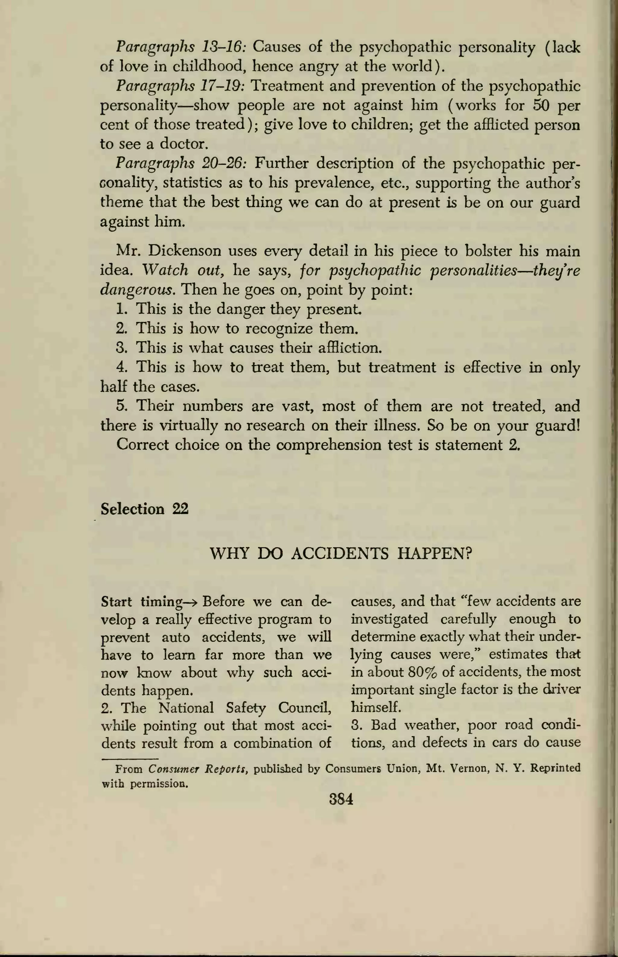 Paragraphs 13-16: Causes of the psychopathic personality (lack
of love in childhood, hence angry at the world )
Paragraphs 17-19: Treatment and prevention of the psychopathic
personality—show people are not against him (works for 50 per
cent of those treated ) ;
give love to children; get the afflicted person
to see a doctor.
Paragraphs 20-26: Further description of the psychopathic per-
conality, statistics as to his prevalence, etc., supporting the author's
theme that the best thing we can do at present is be on our guard
against him.
Mr. Dickenson uses every detail in his piece to bolster his main
idea. Watch out, he says, for psychopathic personalities—they're
dangerous. Then he goes on, point by point:
1. This is the danger they present
2. This is how to recognize them.
3. This is what causes their affliction.
4. This is how to treat them, but treatment is effective in only
half the cases.
5. Their numbers are vast, most of them are not treated, and
there is virtually no research on their illness. So be on your guard!
Correct choice on the comprehension test is statement 2.
Selection 22
WHY DO ACCIDENTS HAPPEN?
Start timing-* Before we can de- causes, and that "few accidents are
velop a really effective program to investigated carefully enough to
prevent auto accidents, we will determine exactly what their under-
have to learn far more than we lying causes were," estimates that
now know about why such acci- in about 80% of accidents, the most
dents happen. important single factor is the driver
2. The National Safety Council, himself.
while pointing out that most acci- 3. Bad weather, poor road condi-
dents result from a combination of tions, and defects in cars do cause
From Consumer Reports, published by Consumers Union, Mt. Vernon, N. Y. Reprinted
with permission.
384
 