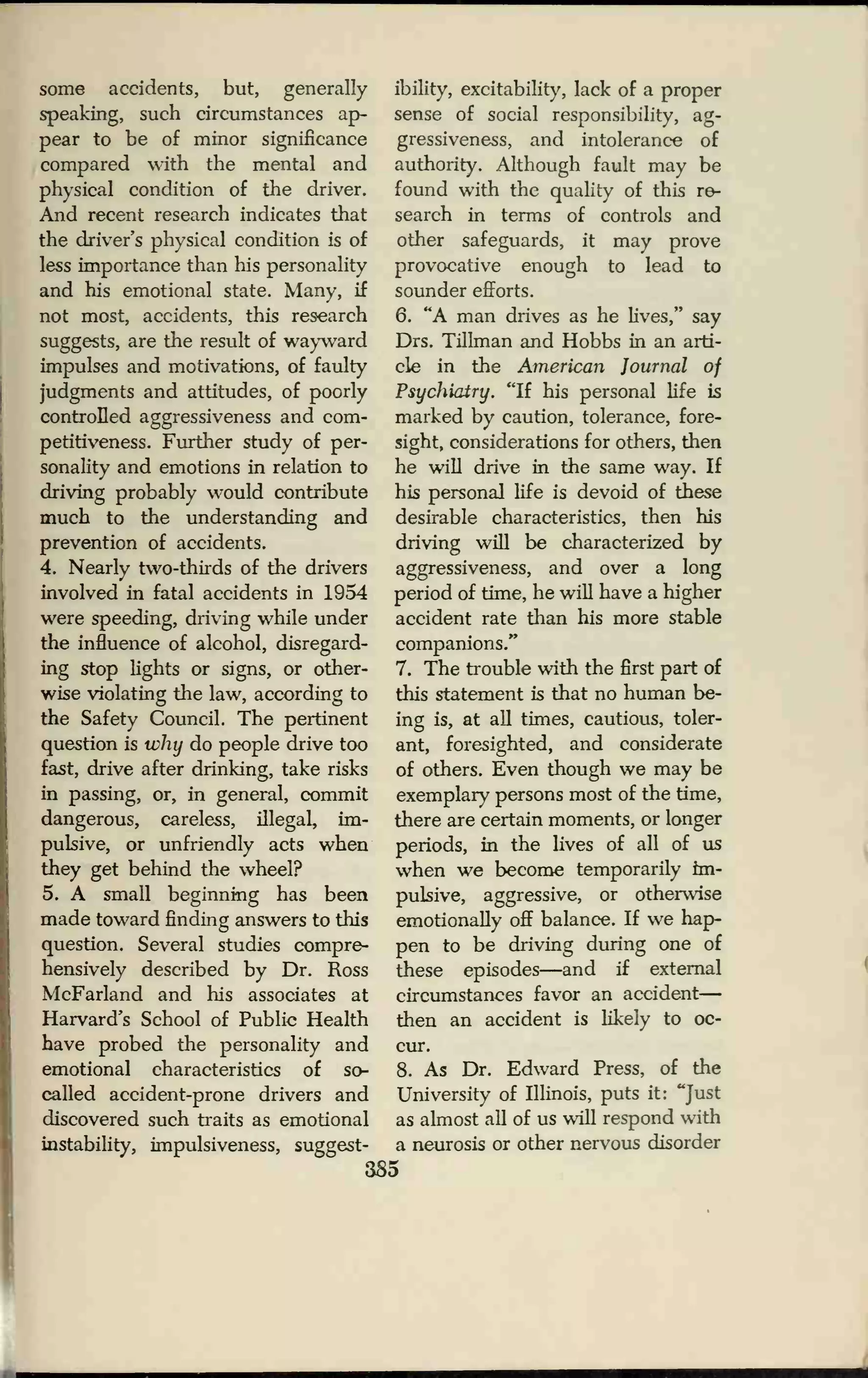 some accidents, but, generally
speaking, such circumstances ap-
pear to be of minor significance
compared with the mental and
physical condition of the driver.
And recent research indicates that
the driver's physical condition is of
less importance than his personality
and his emotional state. Many, if
not most, accidents, this research
suggests, are the result of wayward
impulses and motivations, of faulty
judgments and attitudes, of poorly
controlled aggressiveness and com-
petitiveness. Further study of per-
sonality and emotions in relation to
driving probably would contribute
much to the understanding and
prevention of accidents.
4. Nearly two-thirds of the drivers
involved in fatal accidents in 1954
were speeding, driving while under
the influence of alcohol, disregard-
ing stop lights or signs, or other-
wise violating the law, according to
the Safety Council. The pertinent
question is why do people drive too
fast, drive after drinking, take risks
in passing, or, in general, commit
dangerous, careless, illegal, im-
pulsive, or unfriendly acts when
they get behind the wheel?
5. A small beginning has been
made toward finding answers to this
question. Several studies compre-
hensively described by Dr. Ross
McFarland and his associates at
Harvard's School of Public Health
have probed the personality and
emotional characteristics of so-
called accident-prone drivers and
discovered such traits as emotional
instability, impulsiveness, suggest-
ibility, excitability, lack of a proper
sense of social responsibility, ag-
gressiveness, and intolerance of
authority. Although fault may be
found with the quality of this re-
search in terms of controls and
other safeguards, it may prove
provocative enough to lead to
sounder efforts.
6. "A man drives as he lives," say
Drs. Tillman and Hobbs in an arti-
cle in the American Journal of
Psychiatry. "If his personal life is
marked by caution, tolerance, fore-
sight, considerations for others, then
he will drive in the same way. If
his personal life is devoid of these
desirable characteristics, then his
driving will be characterized by
aggressiveness, and over a long
period of time, he will have a higher
accident rate than his more stable
companions/'
7. The trouble with the first part of
this statement is that no human be-
ing is, at all times, cautious, toler-
ant, foresighted, and considerate
of others. Even though we may be
exemplary persons most of the time,
there are certain moments, or longer
periods, in the lives of all of us
when we become temporarily im-
pulsive, aggressive, or otherwise
emotionally off balance. If we hap-
pen to be driving during one of
these episodes—and if external
circumstances favor an accident
then an accident is likely to oc-
cur.
8. As Dr. Edward Press, of the
University of Illinois, puts it: "Just
as almost all of us will respond with
a neurosis or other nervous disorder
385
 