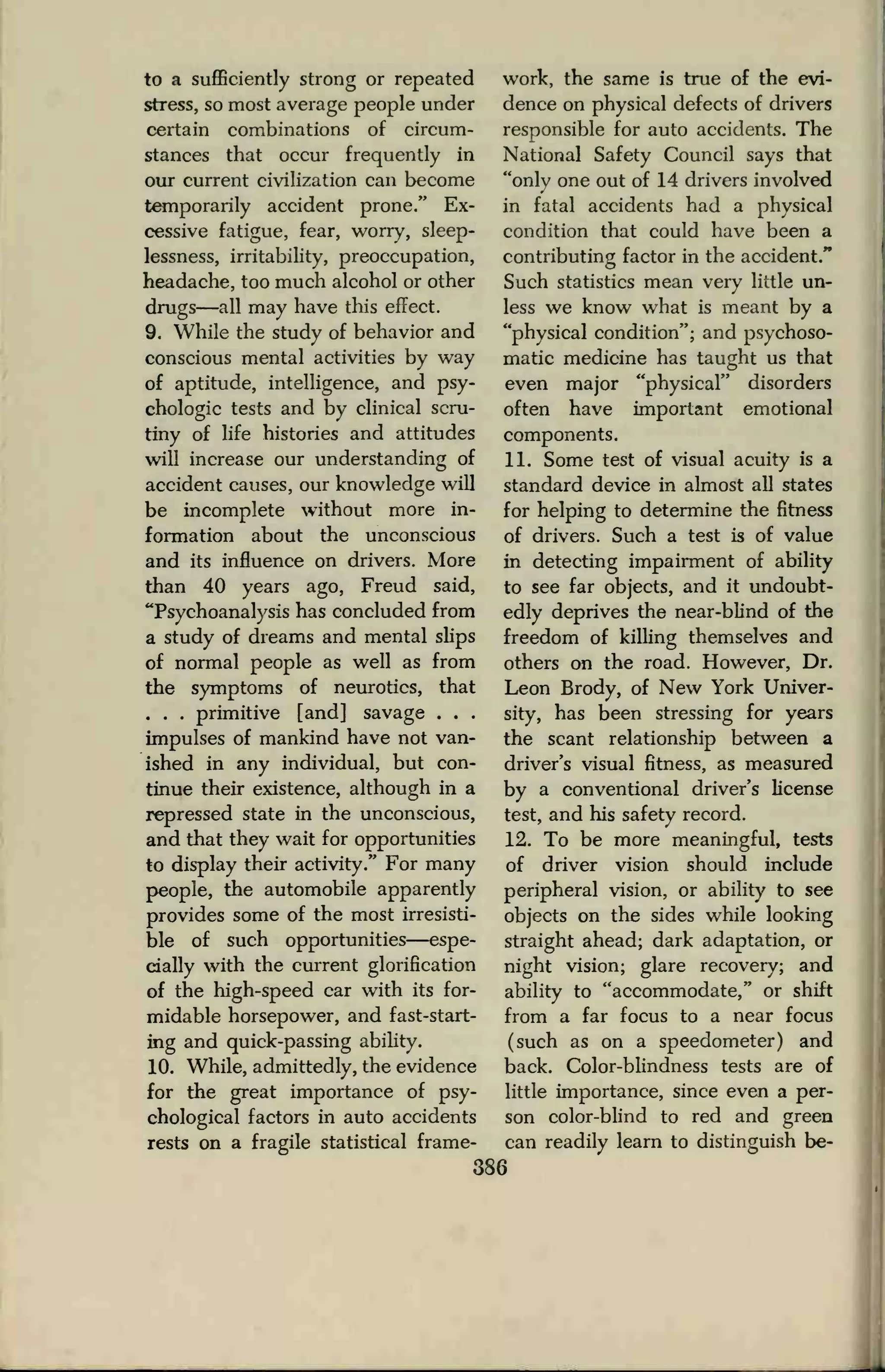 to a sufficiently strong or repeated
stress, so most average people under
certain combinations of circum-
stances that occur frequently in
our current civilization can become
temporarily accident prone." Ex-
cessive fatigue, fear, worry, sleep-
lessness, irritability, preoccupation,
headache, too much alcohol or other
drugs—all may have this effect.
9. While the study of behavior and
conscious mental activities by way
of aptitude, intelligence, and psy-
chologic tests and by clinical scru-
tiny of life histories and attitudes
will increase our understanding of
accident causes, our knowledge will
be incomplete without more in-
formation about the unconscious
and its influence on drivers. More
than 40 years ago, Freud said,
"Psychoanalysis has concluded from
a study of dreams and mental slips
of normal people as well as from
the symptoms of neurotics, that
. . . primitive [and! savage . . .
impulses of mankind have not van-
ished in any individual, but con-
tinue their existence, although in a
repressed state in the unconscious,
and that they wait for opportunities
to display their activity." For many
people, the automobile apparently
provides some of the most irresisti-
ble of such opportunities—espe-
cially with the current glorification
of the high-speed car with its for-
midable horsepower, and fast-start-
ing and quick-passing ability.
10. While, admittedly, the evidence
for the great importance of psy-
chological factors in auto accidents
rests on a fragile statistical frame-
work, the same is true of the evi-
dence on physical defects of drivers
responsible for auto accidents. The
National Safety Council says that
"only one out of 14 drivers involved
in fatal accidents had a physical
condition that could have been a
contributing factor in the accident."
Such statistics mean veiy little un-
less we know what is meant by a
"physical condition"; and psychoso-
matic medicine has taught us that
even major "physical" disorders
often have important emotional
components.
11. Some test of visual acuity is a
standard device in almost all states
for helping to determine the fitness
of drivers. Such a test is of value
in detecting impairment of ability
to see far objects, and it undoubt-
edly deprives the near-blind of the
freedom of killing themselves and
others on the road. However, Dr.
Leon Brody, of New York Univer-
sity, has been stressing for years
the scant relationship between a
driver's visual fitness, as measured
by a conventional driver's license
test, and his safety record.
12. To be more meaningful, tests
of driver vision should include
peripheral vision, or ability to see
objects on the sides while looking
straight ahead; dark adaptation, or
night vision; glare recovery; and
ability to "accommodate," or shift
from a far focus to a near focus
(such as on a speedometer) and
back. Color-blindness tests are of
little importance, since even a per-
son color-blind to red and green
can readily learn to distinguish be-
386
 
