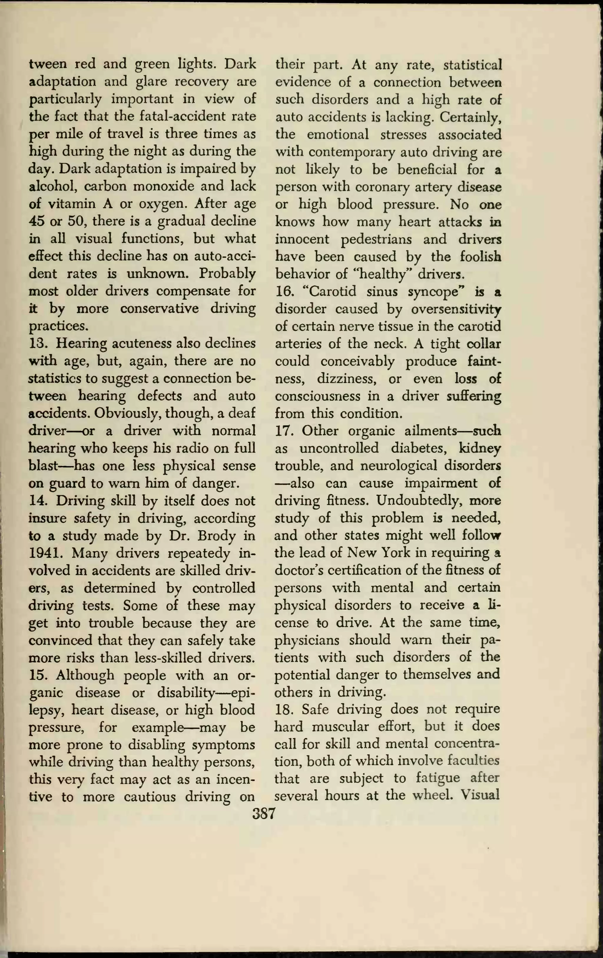 tween red and green lights. Dark
adaptation and glare recovery are
particularly important in view of
the fact that the fatal-accident rate
per mile of travel is three times as
high during the night as during the
day. Dark adaptation is impaired by
alcohol, carbon monoxide and lack
of vitamin A or oxygen. After age
45 or 50, there is a gradual decline
in all visual functions, but what
effect this decline has on auto-acci-
dent rates is unknown. Probably
most older drivers compensate for
it by more conservative driving
practices.
13. Hearing acuteness also declines
with age, but, again, there are no
statistics to suggest a connection be-
tween hearing defects and auto
accidents. Obviously, though, a deaf
driver—or a driver with normal
hearing who keeps his radio on full
blast—has one less physical sense
on guard to warn him of danger.
14. Driving skill by itself does not
insure safety in driving, according
to a study made by Dr. Brody in
1941. Many drivers repeatedy in-
volved in accidents are skilled driv-
ers, as determined by controlled
driving tests. Some of these may
get into trouble because they are
convinced that they can safely take
more risks than less-skilled drivers.
15. Although people with an or-
ganic disease or disability—epi-
lepsy, heart disease, or high blood
pressure, for example—may be
more prone to disabling symptoms
while driving than healthy persons,
this very fact may act as an incen-
tive to more cautious driving on
their part. At any rate, statistical
evidence of a connection between
such disorders and a high rate of
auto accidents is lacking. Certainly,
the emotional stresses associated
with contemporary auto driving are
not likely to be beneficial for a
person with coronary artery disease
or high blood pressure. No one
knows how many heart attacks in
innocent pedestrians and drivers
have been caused by the foolish
behavior of "healthy" drivers.
16. "Carotid sinus syncope" is a
disorder caused by oversensitivity
of certain nerve tissue in the carotid
arteries of the neck. A tight collar
could conceivably produce faint-
ness, dizziness, or even loss of
consciousness in a driver suffering
from this condition.
17. Other organic ailments—such
as uncontrolled diabetes, kidney
trouble, and neurological disorders
—also can cause impairment of
driving fitness. Undoubtedly, more
study of this problem is needed,
and other states might well follow
the lead of New York in requiring a
doctor's certification of the fitness of
persons with mental and certain
physical disorders to receive a li-
cense to drive. At the same time,
physicians should warn their pa-
tients with such disorders of the
potential danger to themselves and
others in driving.
18. Safe driving does not require
hard muscular effort, but it does
call for skill and mental concentra-
tion, both of which involve faculties
that are subject to fatigue after
several hours at the wheel. Visual
387
 
