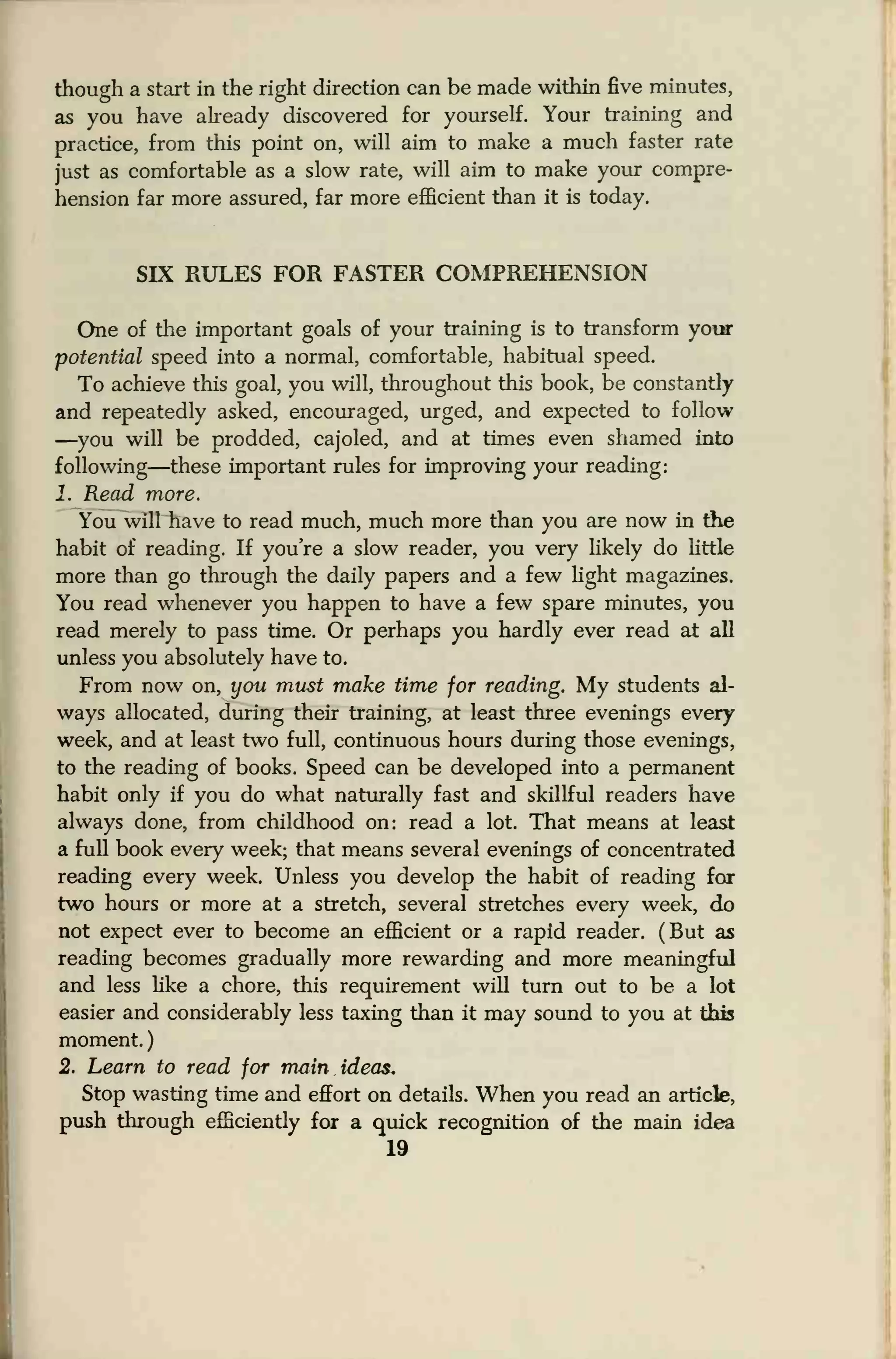 though a start in the right direction can be made within five minutes,
as you have already discovered for yourself. Your training and
practice, from this point on, will aim to make a much faster rate
just as comfortable as a slow rate, will aim to make your compre-
hension far more assured, far more efficient than it is today.
SIX RULES FOR FASTER COMPREHENSION
One of the important goals of your training is to transform your
potential speed into a normal, comfortable, habitual speed.
To achieve this goal, you will, throughout this book, be constantly
and repeatedly asked, encouraged, urged, and expected to follow
—you will be prodded, cajoled, and at times even shamed into
following—these important rules for improving your reading:
1. Read more.
You will have to read much, much more than you are now in the
habit of reading. If you're a slow reader, you very likely do little
more than go through the daily papers and a few fight magazines.
You read whenever you happen to have a few spare minutes, you
read merely to pass time. Or perhaps you hardly ever read at all
unless you absolutely have to.
From now on, you must make time for reading. My students al-
ways allocated, during their training, at least three evenings every
week, and at least two full, continuous hours during those evenings,
to the reading of books. Speed can be developed into a permanent
habit only if you do what naturally fast and skillful readers have
always done, from childhood on: read a lot. That means at least
a full book every week; that means several evenings of concentrated
reading every week. Unless you develop the habit of reading for
two hours or more at a stretch, several stretches every week, do
not expect ever to become an efficient or a rapid reader. (But as
reading becomes gradually more rewarding and more meaningful
and less like a chore, this requirement will turn out to be a lot
easier and considerably less taxing than it may sound to you at this
moment.
)
2. Learn to read for main ideas.
Stop wasting time and effort on details. When you read an article,
push through efficiently for a quick recognition of the main idea
19
 