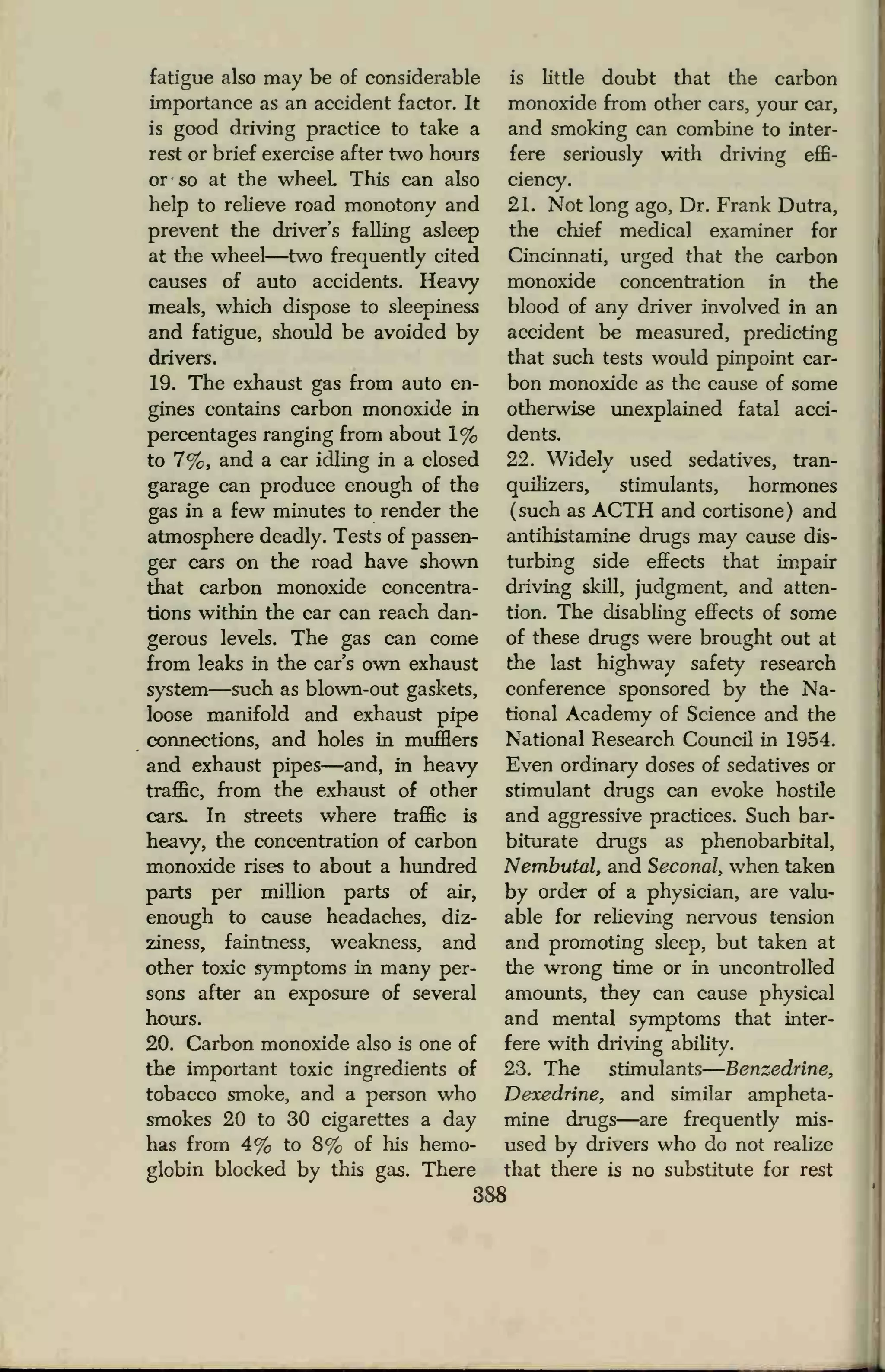 fatigue also may be of considerable
importance as an accident factor. It
is good driving practice to take a
rest or brief exercise after two hours
or so at the wheeL This can also
help to relieve road monotony and
prevent the driver's falling asleep
at the wheel—two frequently cited
causes of auto accidents. Heavy
meals, which dispose to sleepiness
and fatigue, should be avoided by
drivers.
19. The exhaust gas from auto en-
gines contains carbon monoxide in
percentages ranging from about 1%
to 7%, and a car idling in a closed
garage can produce enough of the
gas in a few minutes to render the
atmosphere deadly. Tests of passen-
ger cars on the road have shown
that carbon monoxide concentra-
tions within the car can reach dan-
gerous levels. The gas can come
from leaks in the car's own exhaust
system—such as blown-out gaskets,
loose manifold and exhaust pipe
connections, and holes in mufflers
and exhaust pipes—and, in heavy
traffic, from the exhaust of other
cars. In streets where traffic is
heavy, the concentration of carbon
monoxide rises to about a hundred
parts per million parts of air,
enough to cause headaches, diz-
ziness, faintness, weakness, and
other toxic symptoms in many per-
sons after an exposure of several
hours.
20. Carbon monoxide also is one of
the important toxic ingredients of
tobacco smoke, and a person who
smokes 20 to 30 cigarettes a day
has from 4% to 8% of his hemo-
globin blocked by this gas. There
is little doubt that the carbon
monoxide from other cars, your car,
and smoking can combine to inter-
fere seriously with driving effi-
ciency.
21. Not long ago, Dr. Frank Dutra,
the chief medical examiner for
Cincinnati, urged that the carbon
monoxide concentration in the
blood of any driver involved in an
accident be measured, predicting
that such tests would pinpoint car-
bon monoxide as the cause of some
otherwise unexplained fatal acci-
dents.
22. Widely used sedatives, tran-
quilizers, stimulants, hormones
(such as ACTH and cortisone) and
antihistamine drugs may cause dis-
turbing side effects that impair
driving skill, judgment, and atten-
tion. The disabling effects of some
of these drugs were brought out at
the last highway safety research
conference sponsored by the Na-
tional Academy of Science and the
National Research Council in 1954.
Even ordinary doses of sedatives or
stimulant drugs can evoke hostile
and aggressive practices. Such bar-
biturate drugs as phenobarbital,
Nembutal, and Seconal, when taken
by order of a physician, are valu-
able for relieving nervous tension
and promoting sleep, but taken at
the wrong time or in uncontrolled
amounts, they can cause physical
and mental symptoms that inter-
fere with driving ability.
2-3. The stimulants Benzedrine,
Dexedrine, and similar ampheta-
mine drugs—are frequently mis-
used by drivers who do not realize
that there is no substitute for rest
388
 