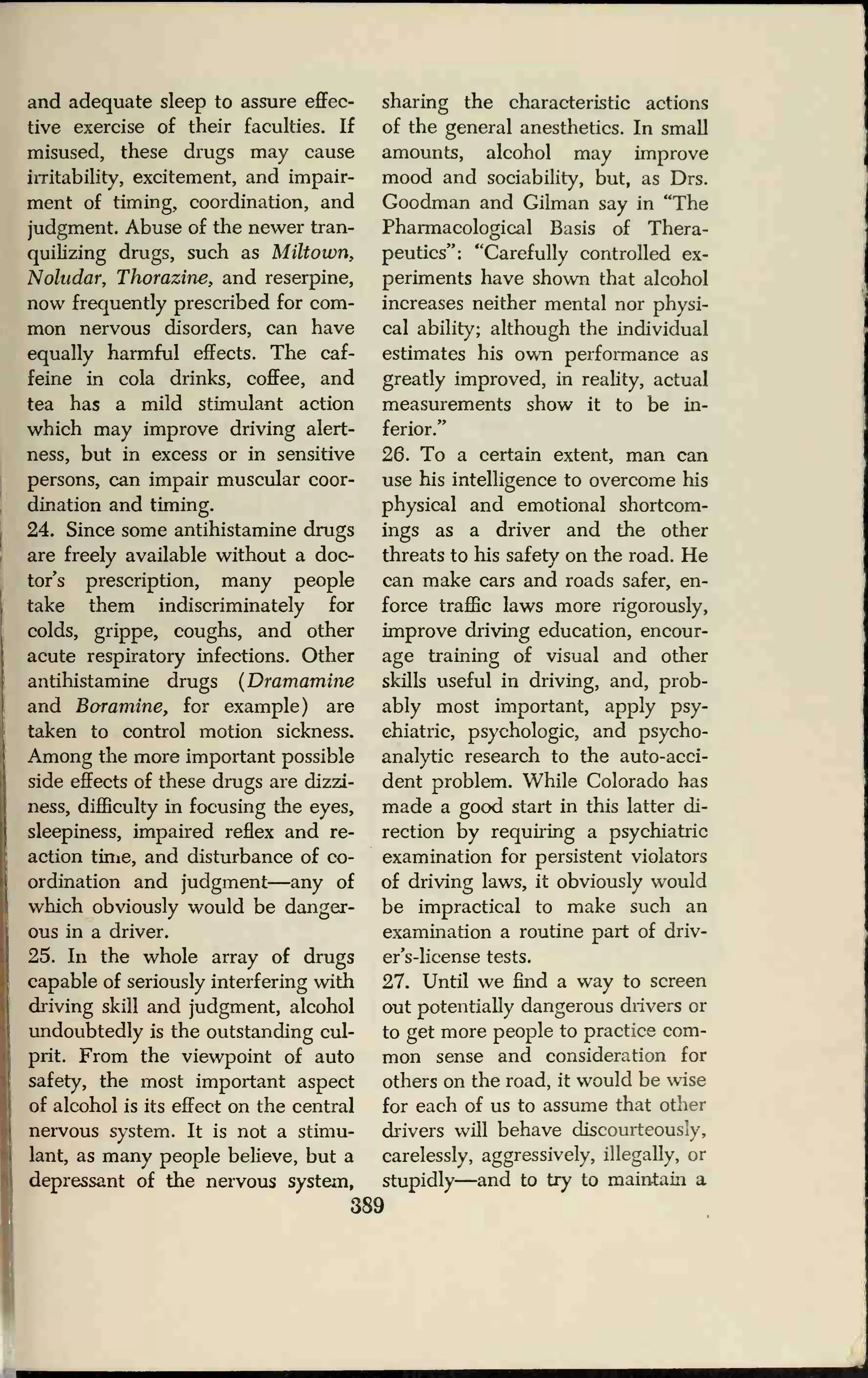 and adequate sleep to assure effec-
tive exercise of their faculties. If
misused, these drugs may cause
irritability, excitement, and impair-
ment of timing, coordination, and
judgment. Abuse of the newer tran-
quikzing drugs, such as Miltown,
Noludar, Thorazine, and reserpine,
now frequently prescribed for com-
mon nervous disorders, can have
equally harmful effects. The caf-
feine in cola drinks, coffee, and
tea has a mild stimulant action
which may improve driving alert-
ness, but in excess or in sensitive
persons, can impair muscular coor-
dination and timing.
24. Since some antihistamine drugs
are freely available without a doc-
tor's prescription, many people
take them indiscriminately for
colds, grippe, coughs, and other
acute respiratory infections. Other
antihistamine drugs (Dramamine
and Boramine, for example) are
taken to control motion sickness.
Among the more important possible
side effects of these drugs are dizzi-
ness, difficulty in focusing the eyes,
sleepiness, impaired reflex and re-
action time, and disturbance of co-
ordination and judgment—any of
which obviously would be danger-
ous in a driver.
25. In the whole array of drugs
capable of seriously interfering with
driving skill and judgment, alcohol
undoubtedly is the outstanding cul-
prit. From the viewpoint of auto
safety, the most important aspect
of alcohol is its effect on the central
nervous system. It is not a stimu-
lant, as many people believe, but a
depressant of the nervous system,
sharing the characteristic actions
of the general anesthetics. In small
amounts, alcohol may improve
mood and sociability, but, as Drs.
Goodman and Gilman say in "The
Pharmacological Basis of Thera-
peutics": "Carefully controlled ex-
periments have shown that alcohol
increases neither mental nor physi-
cal ability; although the individual
estimates his own performance as
greatly improved, in reality, actual
measurements show it to be in-
ferior."
26. To a certain extent, man can
use his intelligence to overcome his
physical and emotional shortcom-
ings as a driver and the other
threats to his safety on the road. He
can make cars and roads safer, en-
force traffic laws more rigorously,
improve driving education, encour-
age training of visual and other
skills useful in driving, and, prob-
ably most important, apply psy-
chiatric, psychologic, and psycho-
analytic research to the auto-acci-
dent problem. While Colorado has
made a good start in this latter di-
rection by requiring a psychiatric
examination for persistent violators
of driving laws, it obviously would
be impractical to make such an
examination a routine part of driv-
er's-license tests.
27. Until we find a way to screen
out potentially dangerous drivers or
to get more people to practice com-
mon sense and consideration for
others on the road, it would be wise
for each of us to assume that other
drivers will behave discourteously,
carelessly, aggressively, illegally, or
stupidly—and to try to maintain a
389
 