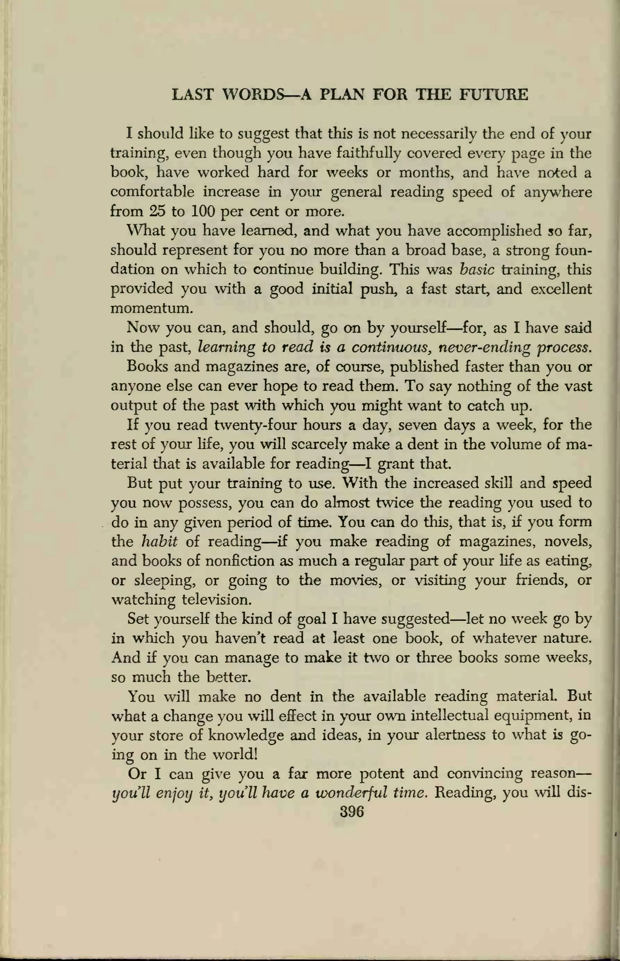 LAST WORDS—A PLAN FOR THE FUTURE
I should like to suggest that this is not necessarily the end of your
training, even though you have faithfully covered every page in the
book, have worked hard for weeks or months, and have noted a
comfortable increase in your general reading speed of anywhere
from 25 to 100 per cent or more.
What you have learned, and what you have accomplished so far,
should represent for you no more than a broad base, a strong foun-
dation on which to continue building. This was basic training, this
provided you with a good initial push, a fast start, and excellent
momentum.
Now you can, and should, go on by yourself—for, as I have said
in the past, learning to read is a continuous, never-ending process.
Books and magazines are, of course, published faster than you or
anyone else can ever hope to read them. To say nothing of the vast
output of the past with which you might want to catch up.
If you read twenty-four hours a day, seven days a week, for the
rest of your life, you will scarcely make a dent in the volume of ma-
terial that is available for reading—I grant that.
But put your training to use. With the increased skill and speed
you now possess, you can do almost twice the reading you used to
do in any given period of time. You can do this, that is, if you form
the habit of reading—if you make reading of magazines, novels,
and books of nonfiction as much a regular part of your life as eating,
or sleeping, or going to the movies, or visiting your friends, or
watching television.
Set yourself the kind of goal I have suggested—let no week go by
in which you haven't read at least one book, of whatever nature.
And if you can manage to make it two or three books some weeks,
so much the better.
You will make no dent in the available reading material. But
what a change you will effect in your own intellectual equipment, in
your store of knowledge and ideas, in your alertness to what is go-
ing on in the world!
Or I can give you a far more potent and convincing reason
youll enjoy it, you'll have a wonderful time. Reading, you will dis-
396
 