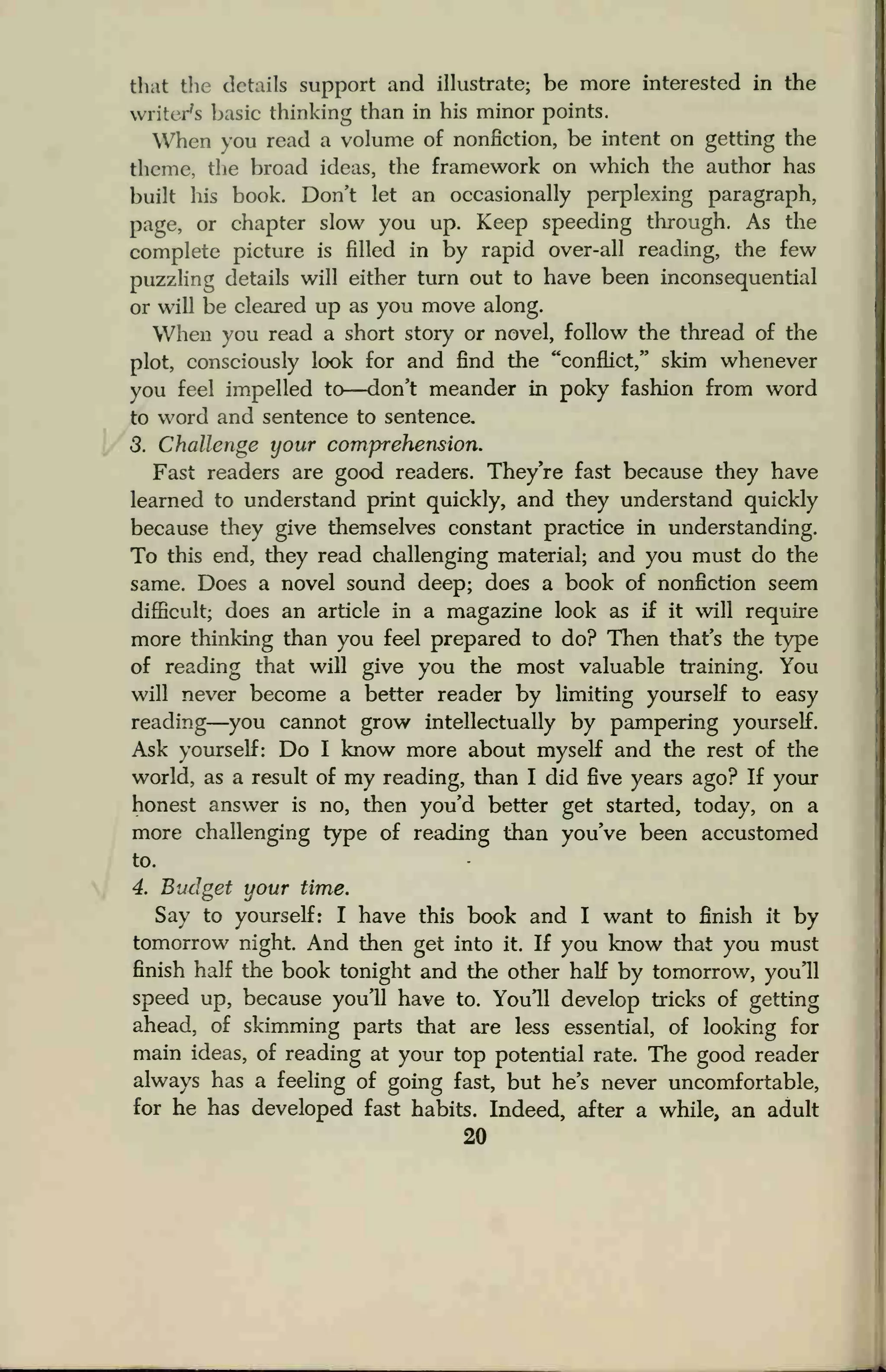 that the details support and illustrate; be more interested in the
writer's basic thinking than in his minor points.
When you read a volume of nonfiction, be intent on getting the
theme, the broad ideas, the framework on which the author has
built his book. Don't let an occasionally perplexing paragraph,
page, or chapter slow you up. Keep speeding through. As the
complete picture is filled in by rapid over-all reading, the few
puzzling details will either turn out to have been inconsequential
or will be cleared up as you move along.
When you read a short story or novel, follow the thread of the
plot, consciously look for and find the "conflict," skim whenever
you feel impelled to—don't meander in poky fashion from word
to word and sentence to sentence.
3. Challenge your comprehension.
Fast readers are good readers. They're fast because they have
learned to understand print quickly, and they understand quickly
because they give themselves constant practice in understanding.
To this end, they read challenging material; and you must do the
same. Does a novel sound deep; does a book of nonfiction seem
difficult; does an article in a magazine look as if it will require
more thinking than you feel prepared to do? Then that's the type
of reading that will give you the most valuable training. You
will never become a better reader by limiting yourself to easy
reading—you cannot grow intellectually by pampering yourself.
Ask yourself: Do I know more about myself and the rest of the
world, as a result of my reading, than I did five years ago? If your
honest answer is no, then you'd better get started, today, on a
more challenging type of reading than you've been accustomed
to.
4. Budget your time.
Say to yourself: I have this book and I want to finish it by
tomorrow night. And then get into it. If you know that you must
finish half the book tonight and the other half by tomorrow, you'll
speed up, because you'll have to. You'll develop tricks of getting
ahead, of skimming parts that are less essential, of looking for
main ideas, of reading at your top potential rate. The good reader
always has a feeling of going fast, but he's never uncomfortable,
for he has developed fast habits. Indeed, after a while, an adult
20
 