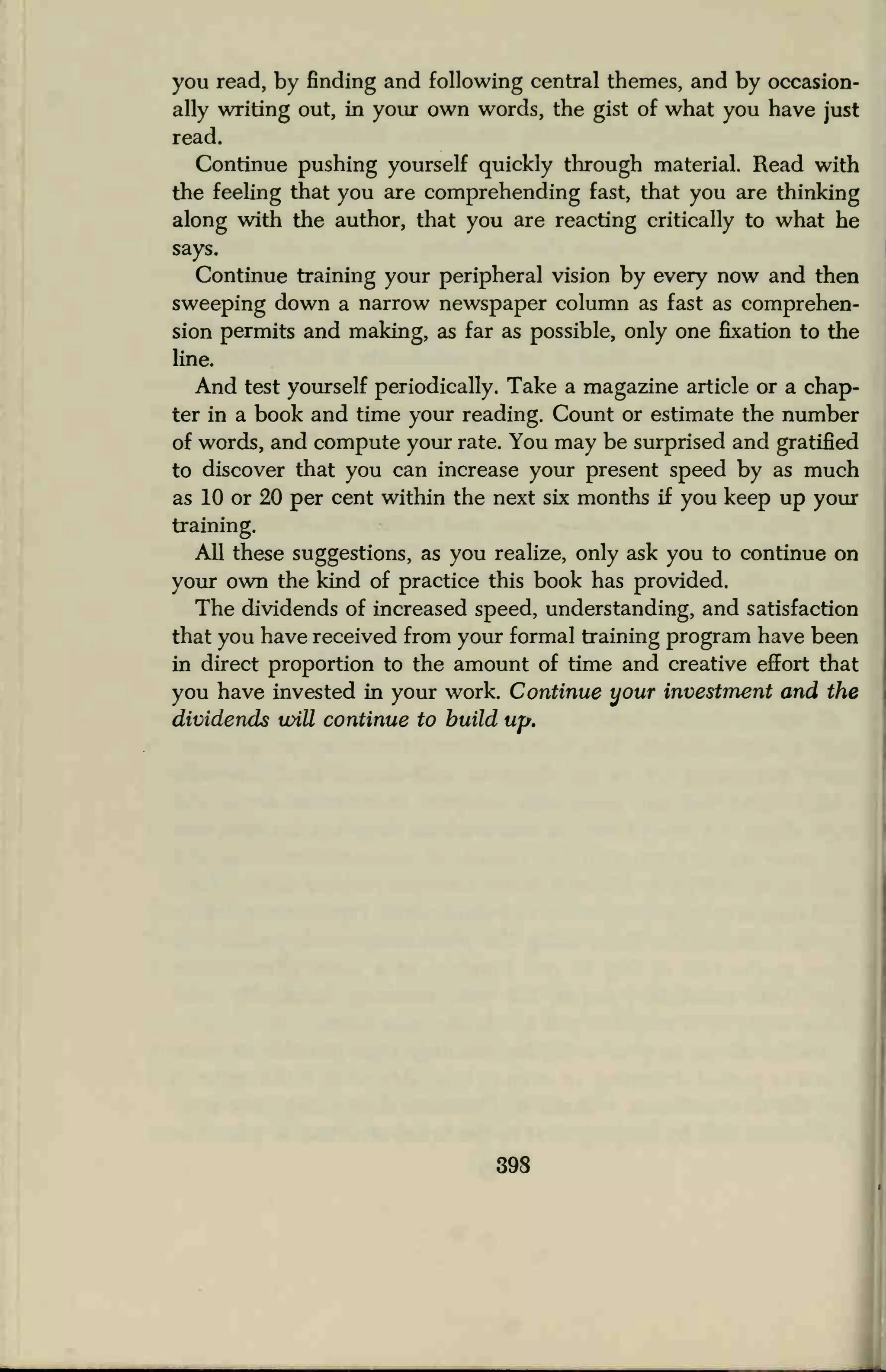 you read, by finding and following central themes, and by occasion-
ally writing out, in your own words, the gist of what you have just
read.
Continue pushing yourself quickly through material. Read with
the feeling that you are comprehending fast, that you are thinking
along with the author, that you are reacting critically to what he
says.
Continue training your peripheral vision by every now and then
sweeping down a narrow newspaper column as fast as comprehen-
sion permits and making, as far as possible, only one fixation to the
line.
And test yourself periodically. Take a magazine article or a chap-
ter in a book and time your reading. Count or estimate the number
of words, and compute your rate. You may be surprised and gratified
to discover that you can increase your present speed by as much
as 10 or 20 per cent within the next six months if you keep up your
training.
All these suggestions, as you realize, only ask you to continue on
your own the kind of practice this book has provided.
The dividends of increased speed, understanding, and satisfaction
that you have received from your formal training program have been
in direct proportion to the amount of time and creative effort that
you have invested in your work. Continue your investment and the
dividends will continue to build up.
 