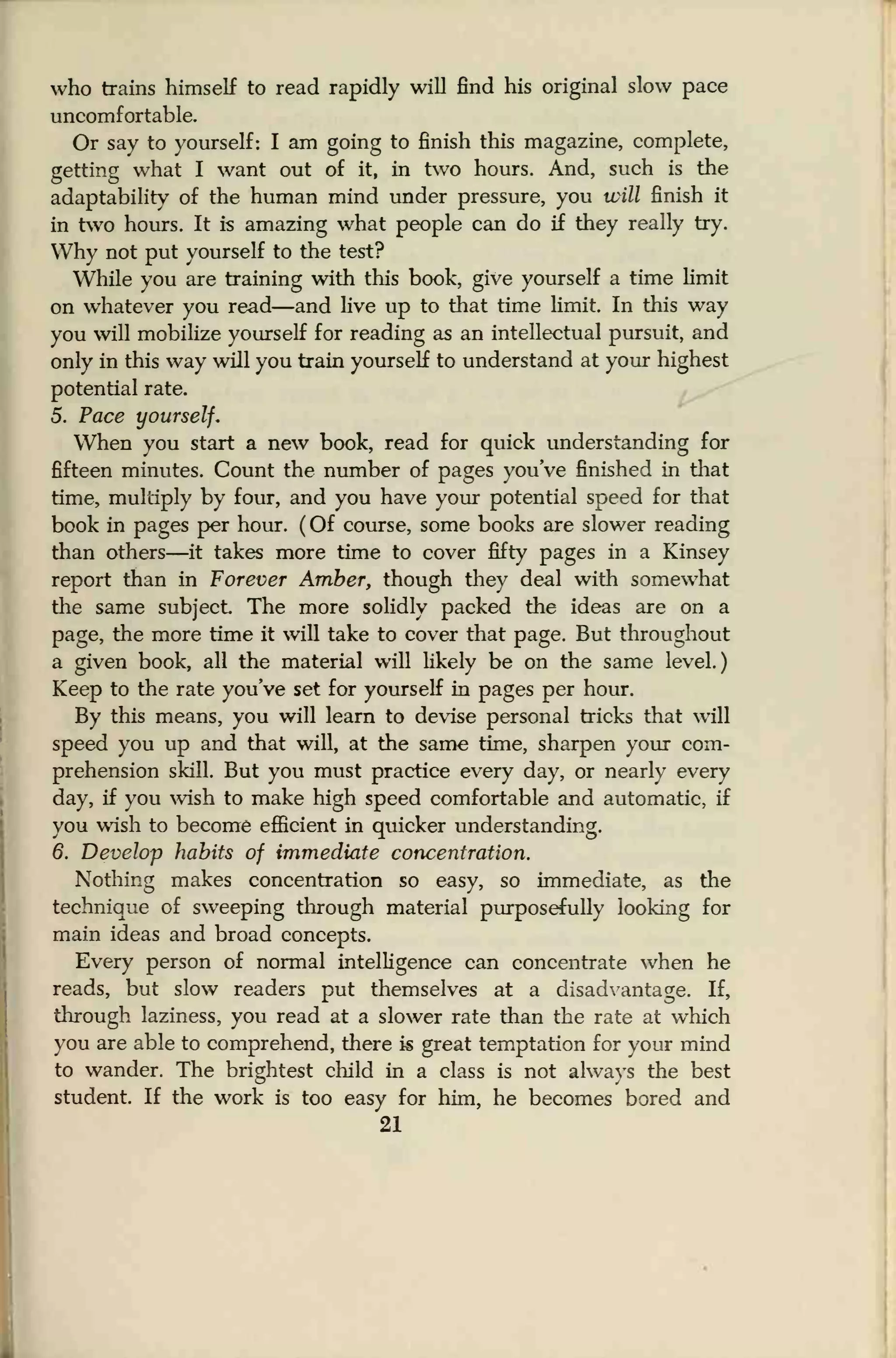 who trains himself to read rapidly will find his original slow pace
uncomfortable.
Or say to yourself: I am going to finish this magazine, complete,
getting what I want out of it, in two hours. And, such is the
adaptability of the human mind under pressure, you will finish it
in two hours. It is amazing what people can do if they really try.
Why not put yourself to the test?
While you are training with this book, give yourself a time limit
on whatever you read—and live up to that time limit. In this way
you will mobilize yourself for reading as an intellectual pursuit, and
only in this way will you train yourself to understand at your highest
potential rate.
5. Pace yourself.
When you start a new book, read for quick understanding for
fifteen minutes. Count the number of pages you've finished in that
time, multiply by four, and you have your potential speed for that
book in pages per hour. (Of course, some books are slower reading
than others—it takes more time to cover fifty pages in a Kinsey
report than in Forever Amber, though they deal with somewhat
the same subject The more solidly packed the ideas are on a
page, the more time it will take to cover that page. But throughout
a given book, all the material will likely be on the same level.)
Keep to the rate you've set for yourself in pages per hour.
By this means, you will learn to devise personal tricks that will
speed you up and that will, at the same time, sharpen your com-
prehension skill. But you must practice every day, or nearly every
day, if you wish to make high speed comfortable and automatic, if
you wish to become efficient in quicker understanding.
6. Develop habits of immediate concentration.
Nothing makes concentration so easy, so immediate, as the
technique of sweeping through material purposefully looking for
main ideas and broad concepts.
Every person of normal intelligence can concentrate when he
reads, but slow readers put themselves at a disadvantage. If,
through laziness, you read at a slower rate than the rate at which
you are able to comprehend, there is great temptation for your mind
to wander. The brightest child in a class is not always the best
student. If the work is too easy for him, he becomes bored and
21
 