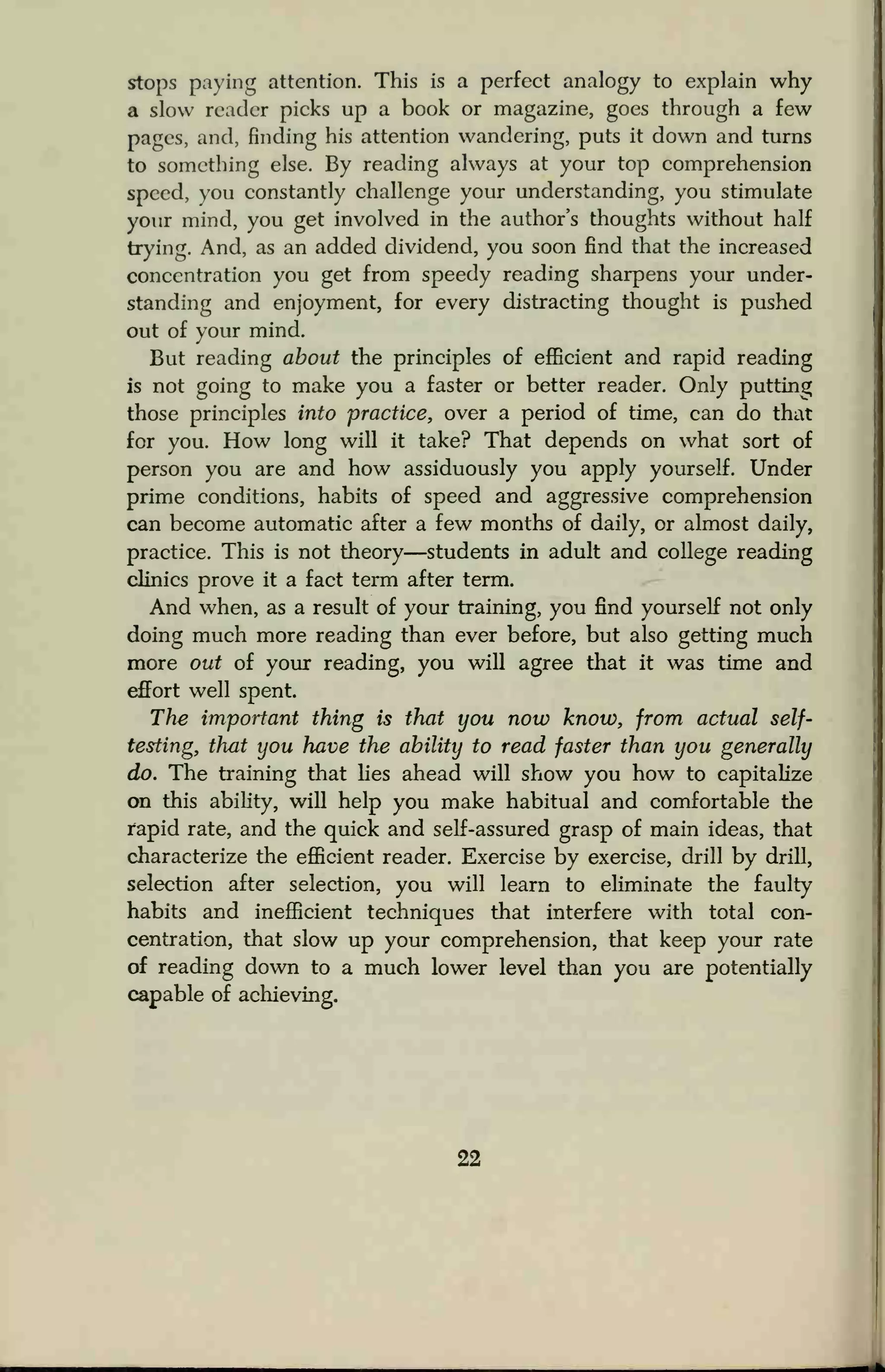 stops paying attention. This is a perfect analogy to explain why
a slow reader picks up a book or magazine, goes through a few
pages, and, finding his attention wandering, puts it down and turns
to something else. By reading always at your top comprehension
speed, you constantly challenge your understanding, you stimulate
your mind, you get involved in the author's thoughts without half
trying. And, as an added dividend, you soon find that the increased
concentration you get from speedy reading sharpens your under-
standing and enjoyment, for every distracting thought is pushed
out of your mind.
But reading about the principles of efficient and rapid reading
is not going to make you a faster or better reader. Only putting
those principles into practice, over a period of time, can do that
for you. How long will it take? That depends on what sort of
person you are and how assiduously you apply yourself. Under
prime conditions, habits of speed and aggressive comprehension
can become automatic after a few months of daily, or almost daily,
practice. This is not theory—students in adult and college reading
clinics prove it a fact term after term.
And when, as a result of your training, you find yourself not only
doing much more reading than ever before, but also getting much
more out of your reading, you will agree that it was time and
effort well spent.
The important thing is that you now know, from actual self-
testing, that you have the ability to read faster than you generally
do. The training that lies ahead will show you how to capitalize
on this ability, will help you make habitual and comfortable the
rapid rate, and the quick and self-assured grasp of main ideas, that
characterize the efficient reader. Exercise by exercise, drill by drill,
selection after selection, you will learn to eliminate the faulty
habits and inefficient techniques that interfere with total con-
centration, that slow up your comprehension, that keep your rate
of reading down to a much lower level than you are potentially
capable of achieving.
 
