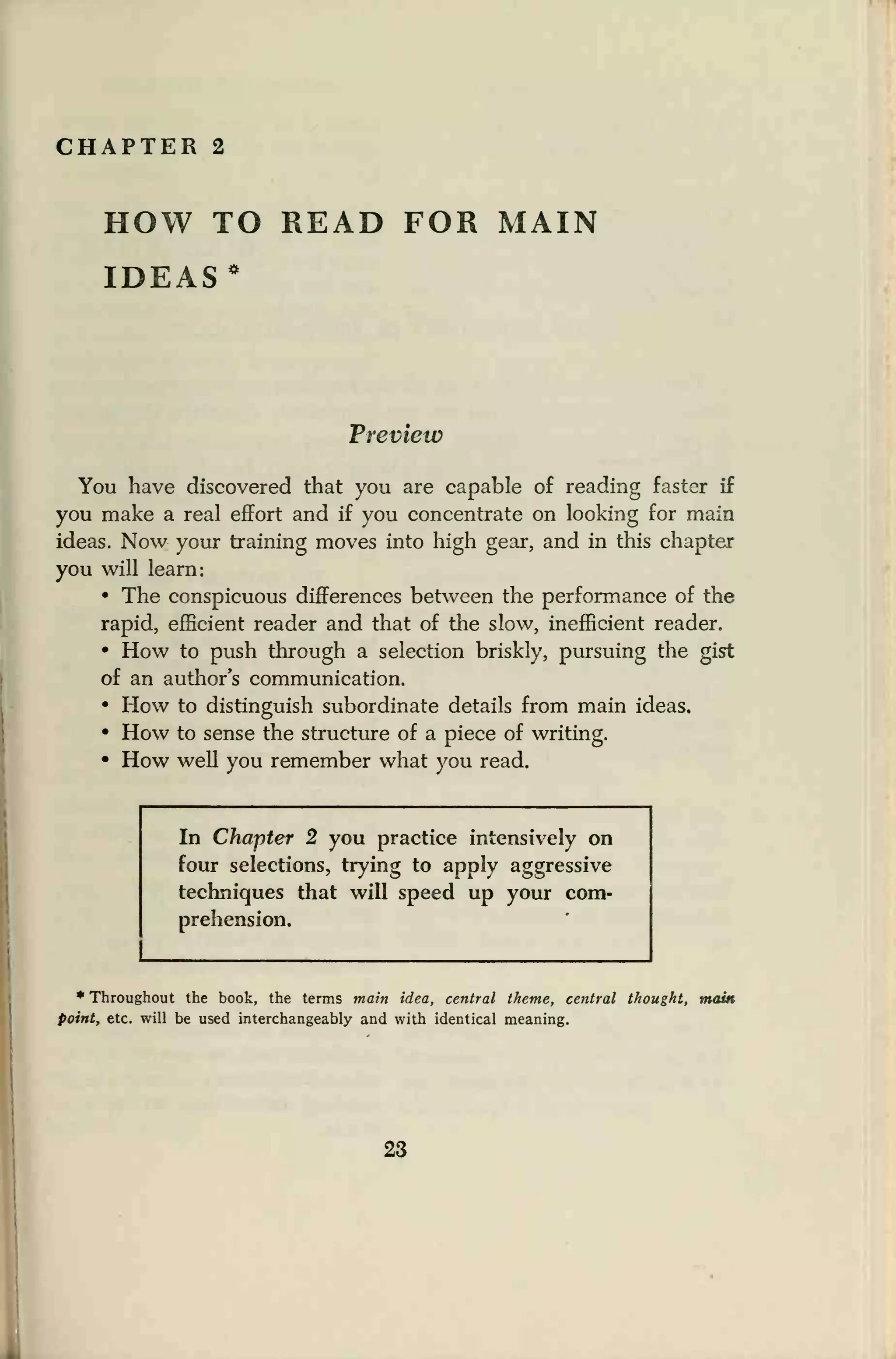 CHAPTER 2
HOW TO READ FOR MAIN
IDEAS *
Preview
You have discovered that you are capable of reading faster if
you make a real effort and if you concentrate on looking for main
ideas. Now your training moves into high gear, and in this chapter
you will learn:
• The conspicuous differences between the performance of the
rapid, efficient reader and that of the slow, inefficient reader.
• How to push through a selection briskly, pursuing the gist
of an author's communication.
• How to distinguish subordinate details from main ideas.
• How to sense the structure of a piece of writing.
• How well you remember what you read.
In Chapter 2 you practice intensively on
four selections, trying to apply aggressive
techniques that will speed up your com-
prehension.
* Throughout the book, the terms main idea, central theme, central thought, main
point, etc. will be used interchangeably and with identical meaning.
23
.
 