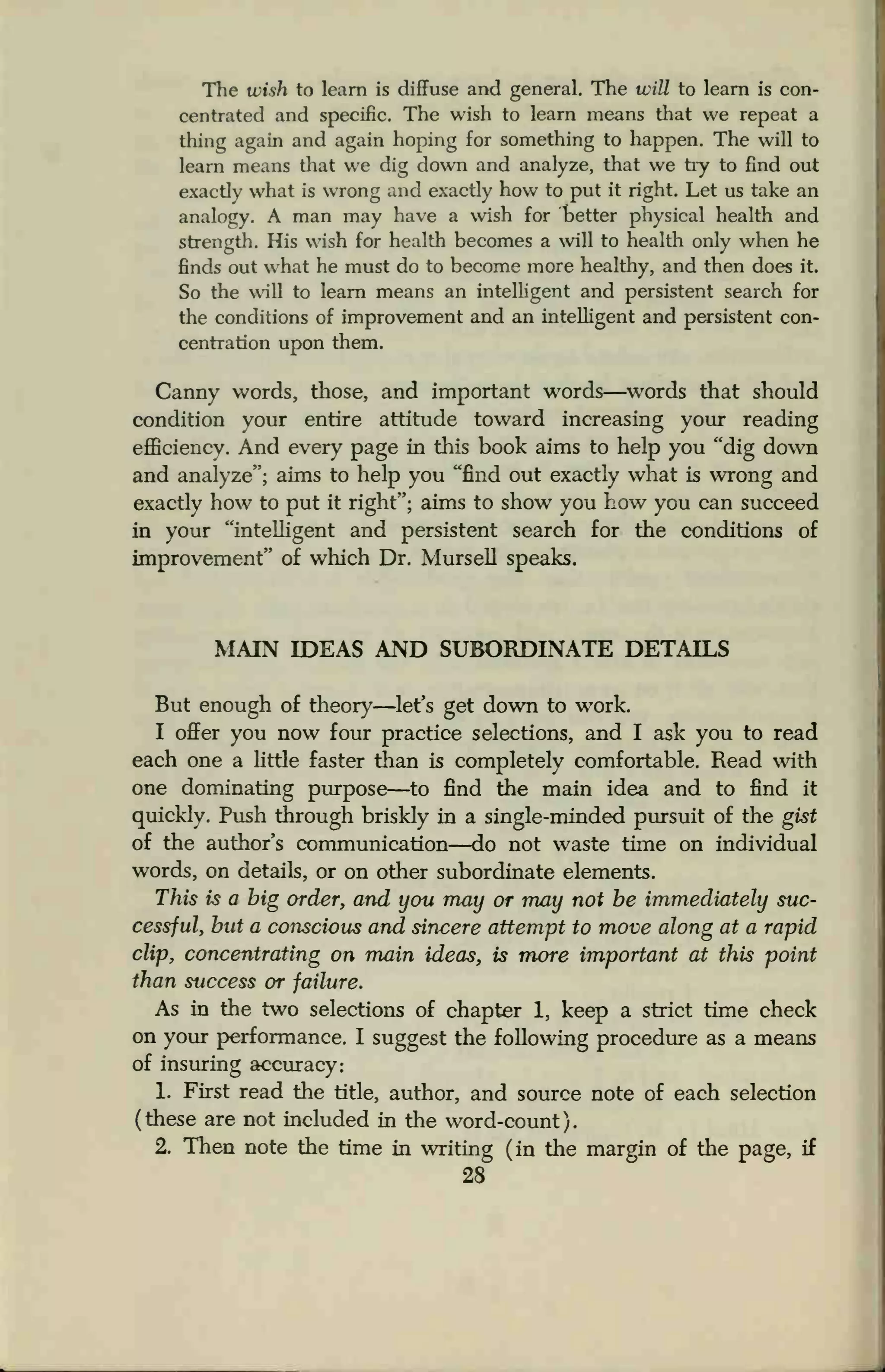 The wish to learn is diffuse and general. The will to learn is con-
centrated and specific. The wish to learn means that we repeat a
thing again and again hoping for something to happen. The will to
learn means that we dig down and analyze, that we try to find out
exactly what is wrong and exactly how to put it right. Let us take an
analogy. A man may have a wish for tetter physical health and
strength. His wish for health becomes a will to health only when he
finds out what he must do to become more healthy, and then does it.
So the will to learn means an intelligent and persistent search for
the conditions of improvement and an intelligent and persistent con-
centration upon them.
Canny words, those, and important words—words that should
condition your entire attitude toward increasing your reading
efficiency. And every page in this book aims to help you "dig down
and analyze"; aims to help you "find out exactly what is wrong and
exactly how to put it right"; aims to show you how you can succeed
in your "intelligent and persistent search for the conditions of
improvement" of which Dr. Mursell speaks.
MAIN IDEAS AND SUBORDINATE DETAILS
But enough of theory—let's get down to work.
I offer you now four practice selections, and I ask you to read
each one a little faster than is completely comfortable. Read with
one dominating purpose—to find the main idea and to find it
quickly. Push through briskly in a single-minded pursuit of the gist
of the author's communication—do not waste time on individual
words, on details, or on other subordinate elements.
This is a big order, and you may or may not be immediately suc-
cessful, but a conscious and sincere attempt to move along at a rapid
clip, concentrating on main ideas, is more important at this point
than success or failure.
As in the two selections of chapter 1, keep a strict time check
on your performance. I suggest the following procedure as a means
of insuring accuracy:
1. First read the title, author, and source note of each selection
( these are not included in the word-count )
2. Then note the time in writing (in the margin of the page, if
28
 
