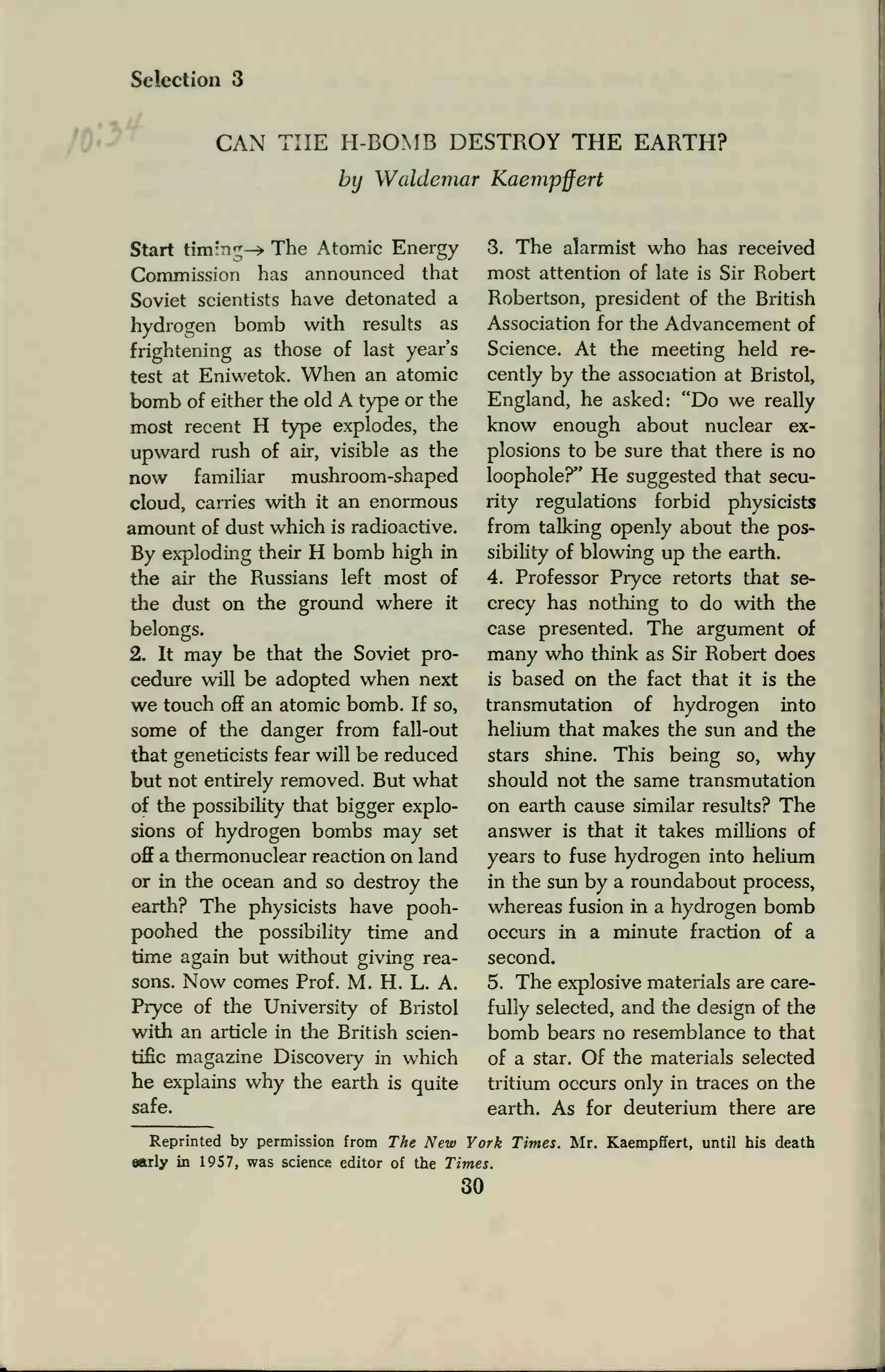 Selection 3
CAN THE H-BOMB DESTROY THE EARTH?
by Waldemar Kaempffert
Start tim'nj-* The Atomic Energy
Commission has announced that
Soviet scientists have detonated a
hydrogen bomb with results as
frightening as those of last year's
test at Eniwetok. When an atomic
bomb of either the old A type or the
most recent H type explodes, the
upward rush of air, visible as the
now familiar mushroom-shaped
cloud, carries with it an enormous
amount of dust which is radioactive.
By exploding their H bomb high in
the air the Russians left most of
the dust on the ground where it
belongs.
2. It may be that the Soviet pro-
cedure will be adopted when next
we touch off an atomic bomb. If so,
some of the danger from fall-out
that geneticists fear will be reduced
but not entirely removed. But what
of the possibility that bigger explo-
sions of hydrogen bombs may set
off a thermonuclear reaction on land
or in the ocean and so destroy the
earth? The physicists have pooh-
poohed the possibility time and
time again but without giving rea-
sons. Now comes Prof. M. H. L. A.
Pryce of the University of Bristol
with an article in the British scien-
tific magazine Discovery in which
he explains why the earth is quite
safe.
3. The alarmist who has received
most attention of late is Sir Robert
Robertson, president of the British
Association for the Advancement of
Science. At the meeting held re-
cently by the association at Bristol,
England, he asked: "Do we really
know enough about nuclear ex-
plosions to be sure that there is no
loophole?" He suggested that secu-
rity regulations forbid physicists
from talking openly about the pos-
sibility of blowing up the earth.
4. Professor Pryce retorts that se-
crecy has nothing to do with the
case presented. The argument of
many who think as Sir Robert does
is based on the fact that it is the
transmutation of hydrogen into
helium that makes the sun and the
stars shine. This being so, why
should not the same transmutation
on earth cause similar results? The
answer is that it takes millions of
years to fuse hydrogen into helium
in the sun by a roundabout process,
whereas fusion in a hydrogen bomb
occurs in a minute fraction of a
second.
5. The explosive materials are care-
fully selected, and the design of the
bomb bears no resemblance to that
of a star. Of the materials selected
tritium occurs only in traces on the
earth. As for deuterium there are
Reprinted by permission from The New York Times. Mr. Kaempffert, until his death
early in 1957, was science editor of the Times.
30
 