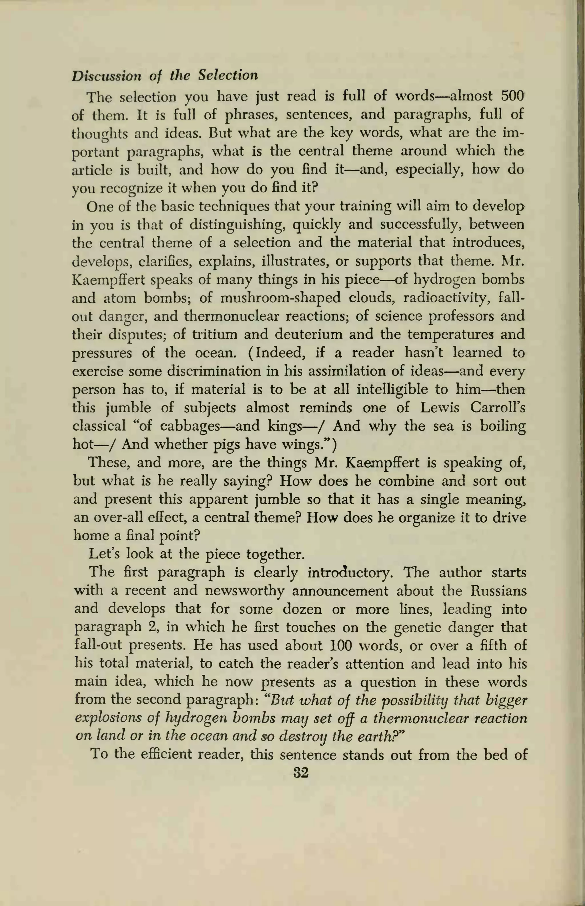 Discussion of the Selection
The selection you have just read is full of words—almost 500
of them. It is full of phrases, sentences, and paragraphs, full of
thoughts and ideas. But what are the key words, what are the im-
portant paragraphs, what is the central theme around which the
article is built, and how do you find it—and, especially, how do
you recognize it when you do find it?
One of the basic techniques that your training will aim to develop
in you is that of distinguishing, quickly and successfully, between
the central theme of a selection and the material that introduces,
develops, clarifies, explains, illustrates, or supports that theme. Mr.
Kaempffert speaks of many things in his piece—of hydrogen bombs
and atom bombs; of mushroom-shaped clouds, radioactivity, fall-
out danger, and thermonuclear reactions; of science professors and
their disputes; of tritium and deuterium and the temperatures and
pressures of the ocean. (Indeed, if a reader hasn't learned to
exercise some discrimination in his assimilation of ideas—and every
person has to, if material is to be at all intelligible to him—then
this jumble of subjects almost reminds one of Lewis Carroll's
classical "of cabbages—and kings—/ And why the sea is boiling
hot—/ And whether pigs have wings")
These, and more, are the things Mr. Kaempffert is speaking of,
but what is he really saying? How does he combine and sort out
and present this apparent jumble so that it has a single meaning,
an over-all effect, a central theme? How does he organize it to drive
home a final point?
Let's look at the piece together.
The first paragraph is clearly introductory. The author starts
with a recent and newsworthy announcement about the Russians
and develops that for some dozen or more lines, leading into
paragraph 2, in which he first touches on the genetic danger that
fall-out presents. He has used about 100 words, or over a fifth of
his total material, to catch the reader's attention and lead into his
main idea, which he now presents as a question in these words
from the second paragraph: "But what of the possibility that bigger
explosions of hydrogen bombs may set off a thermonuclear reaction
on land or in the ocean and so destroy the earth?"
To the efficient reader, this sentence stands out from the bed of
32
 