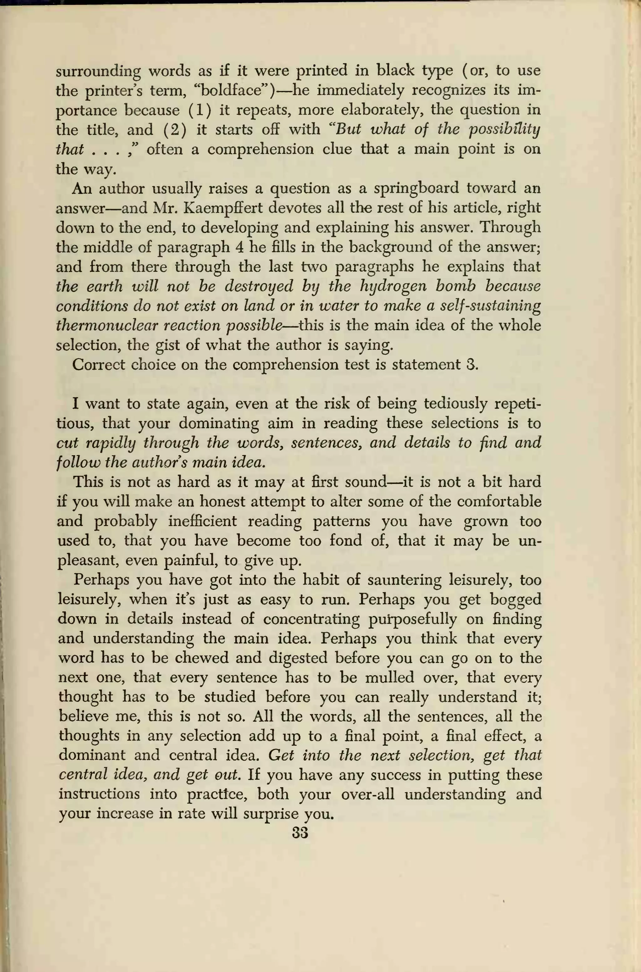 surrounding words as if it were printed in black type (or, to use
the printer's term, "boldface") —he immediately recognizes its im-
portance because (1) it repeats, more elaborately, the question in
the title, and (2) it starts off with "But what of the possibility
that . . .
" often a comprehension clue that a main point is on
the way.
An author usually raises a question as a springboard toward an
answer—and Mr. Kaempffert devotes all the rest of his article, right
down to the end, to developing and explaining his answer. Through
the middle of paragraph 4 he fills in the background of the answer;
and from there through the last two paragraphs he explains that
the earth will not be destroyed by the hydrogen bomb because
conditions do not exist on land or in water to make a self-sustaining
thermonuclear reaction possible—this is the main idea of the whole
selection, the gist of what the author is saying.
Correct choice on the comprehension test is statement 3.
I want to state again, even at the risk of being tediously repeti-
tious, that your dominating aim in reading these selections is to
cut rapidly through the words, sentences, and details to find and
follow the authors main idea.
This is not as hard as it may at first sound—it is not a bit hard
if you will make an honest attempt to alter some of the comfortable
and probably inefficient reading patterns you have grown too
used to, that you have become too fond of, that it may be un-
pleasant, even painful, to give up.
Perhaps you have got into the habit of sauntering leisurely, too
leisurely, when it's just as easy to run. Perhaps you get bogged
down in details instead of concentrating purposefully on finding
and understanding the main idea. Perhaps you think that every
word has to be chewed and digested before you can go on to the
next one, that every sentence has to be mulled over, that every
thought has to be studied before you can really understand it;
believe me, this is not so. All the words, all the sentences, all the
thoughts in any selection add up to a final point, a final effect, a
dominant and central idea. Get into the next selection, get that
central idea, and get out. If you have any success in putting these
instructions into practice, both your over-all understanding and
your increase in rate will surprise you.
33
 