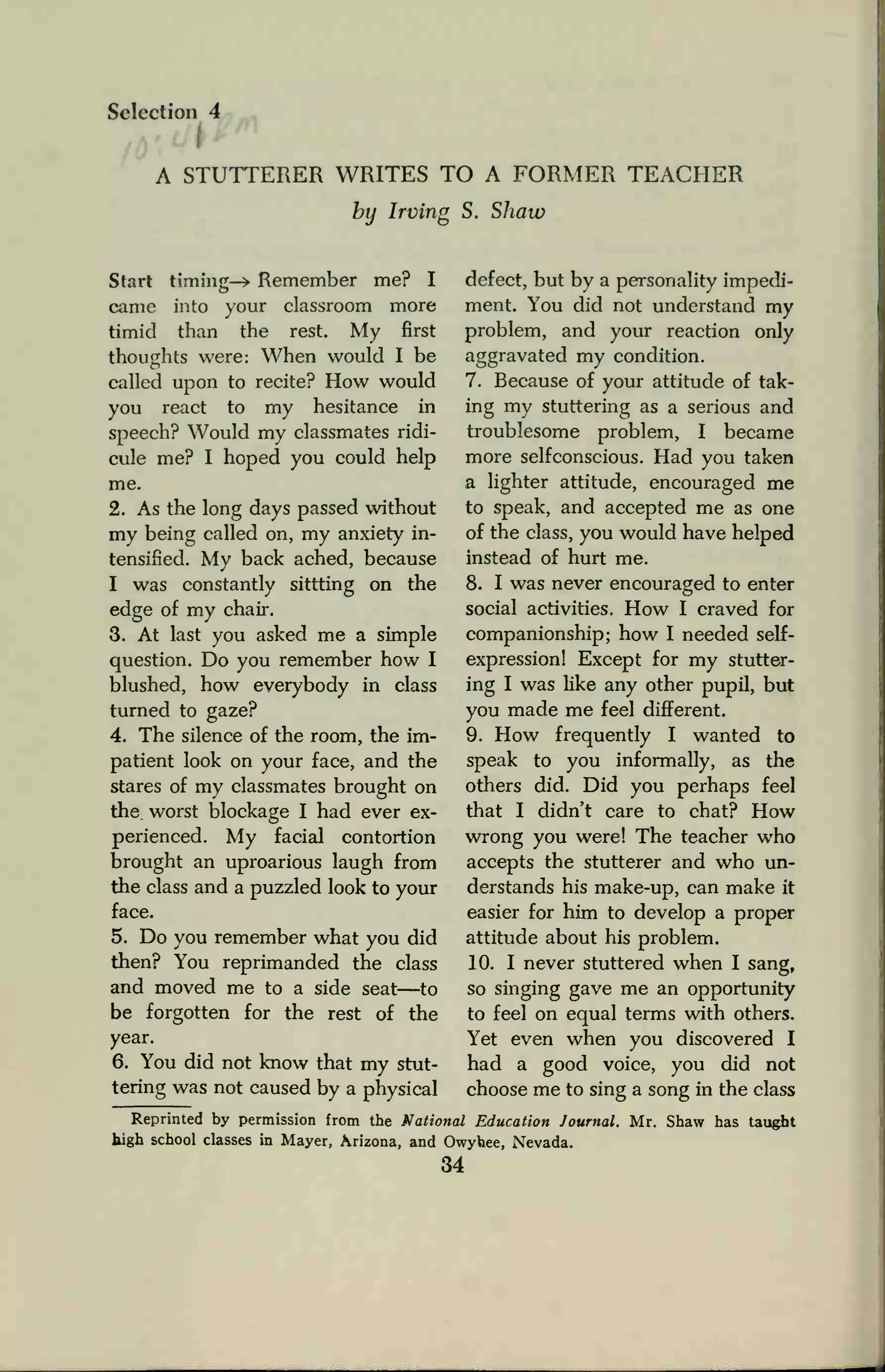 Selection 4
A STUTTERER WRITES TO A FORMER TEACHER
by Irving S. Shaw
Start timing-> Remember me? I
came into your classroom more
timid than the rest. My first
thoughts were: When would I be
called upon to recite? How would
you react to my hesitance in
speech? Would my classmates ridi-
cule me? I hoped you could help
me.
2. As the long days passed without
my being called on, my anxiety in-
tensified. My back ached, because
I was constantly sittting on the
edge of my chair.
3. At last you asked me a simple
question. Do you remember how I
blushed, how everybody in class
turned to gaze?
4. The silence of the room, the im-
patient look on your face, and the
stares of my classmates brought on
the. worst blockage I had ever ex-
perienced. My facial contortion
brought an uproarious laugh from
the class and a puzzled look to your
face.
5. Do you remember what you did
then? You reprimanded the class
and moved me to a side seat—to
be forgotten for the rest of the
year.
6. You did not know that my stut-
tering was not caused by a physical
defect, but by a personality impedi-
ment. You did not understand my
problem, and your reaction only
aggravated my condition.
7. Because of your attitude of tak-
ing my stuttering as a serious and
troublesome problem, I became
more selfconscious. Had you taken
a lighter attitude, encouraged me
to speak, and accepted me as one
of the class, you would have helped
instead of hurt me.
8. I was never encouraged to enter
social activities. How I craved for
companionship; how I needed self-
expression! Except for my stutter-
ing I was like any other pupil, but
you made me feel different.
9. How frequently I wanted to
speak to you informally, as the
others did. Did you perhaps feel
that I didn't care to chat? How
wrong you were! The teacher who
accepts the stutterer and who un-
derstands his make-up, can make it
easier for him to develop a proper
attitude about his problem.
10. I never stuttered when I sang,
so singing gave me an opportunity
to feel on equal terms with others.
Yet even when you discovered I
had a good voice, you did not
choose me to sing a song in the class
Reprinted by permission from the National Education Journal. Mr. Shaw has taught
high school classes in Mayer, Arizona, and Owyhee, Nevada.
34
 