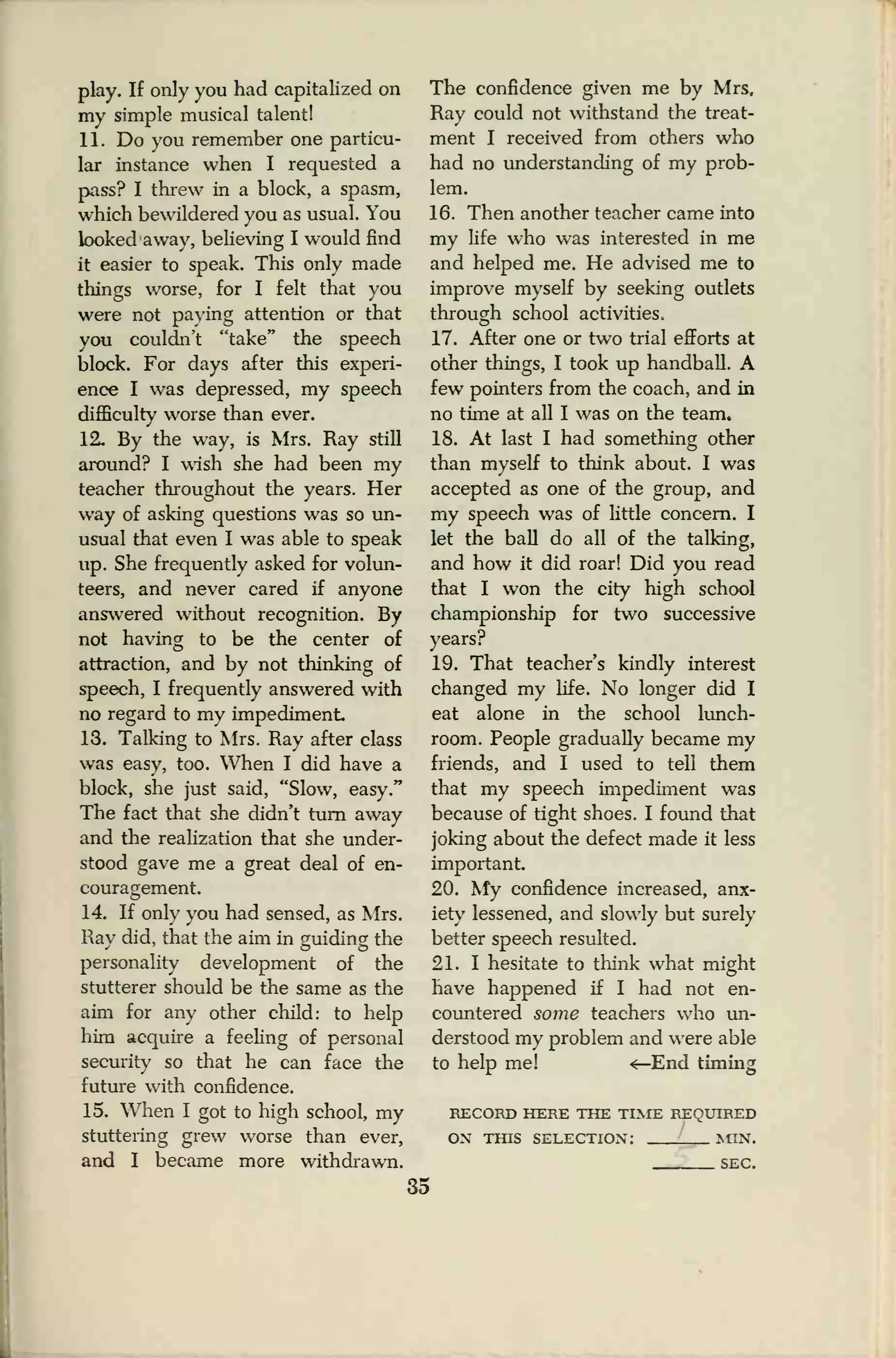 play. If only you had capitalized on
my simple musical talent!
11. Do you remember one particu-
lar instance when I requested a
pass? I threw in a block, a spasm,
which bewildered you as usual. You
looked away, believing I would find
it easier to speak. This only made
things worse, for I felt that you
were not paying attention or that
you couldn't "take" the speech
block. For days after this experi-
ence I was depressed, my speech
difficulty worse than ever.
12. By the way, is Mrs. Ray still
around? I wish she had been my
teacher throughout the years. Her
way of asking questions was so un-
usual that even I was able to speak
up. She frequently asked for volun-
teers, and never cared if anyone
answered without recognition. By
not having to be the center of
attraction, and by not thinking of
speech, I frequently answered with
no regard to my impediment
13. Talking to Mrs. Ray after class
was easy, too. When I did have a
block, she just said, "Slow, easy."
The fact that she didn't turn away
and the realization that she under-
stood gave me a great deal of en-
couragement.
14. If only you had sensed, as Mrs.
Ray did, that the aim in guiding the
personality development of the
stutterer should be the same as the
aim for any other child: to help
him acquire a feeling of personal
security so that he can face the
future with confidence.
15. When I got to high school, my
stuttering grew worse than ever,
and I became more withdrawn.
The confidence given me by Mrs.
Ray could not withstand the treat-
ment I received from others who
had no understanding of my prob-
lem.
16. Then another teacher came into
my life who was interested in me
and helped me. He advised me to
improve myself by seeking outlets
through school activities.
17. After one or two trial efforts at
other things, I took up handball. A
few pointers from the coach, and in
no time at all I was on the team*
18. At last I had something other
than myself to think about. I was
accepted as one of the group, and
my speech was of little concern. I
let the ball do all of the talking,
and how it did roar! Did you read
that I won the city high school
championship for two successive
years?
19. That teacher's kindly interest
changed my life. No longer did I
eat alone in the school lunch-
room. People gradually became my
friends, and I used to tell them
that my speech impediment was
because of tight shoes. I found that
joking about the defect made it less
important
20. My confidence increased, anx-
iety lessened, and slowly but surely
better speech resulted.
21. I hesitate to think what might
have happened if I had not en-
countered some teachers who un-
derstood my problem and were able
to help me! <—End timing
RECORD HERE THE TIME REQUIRED
ON THIS SELECTION: !NGN.
SEC.
35
 