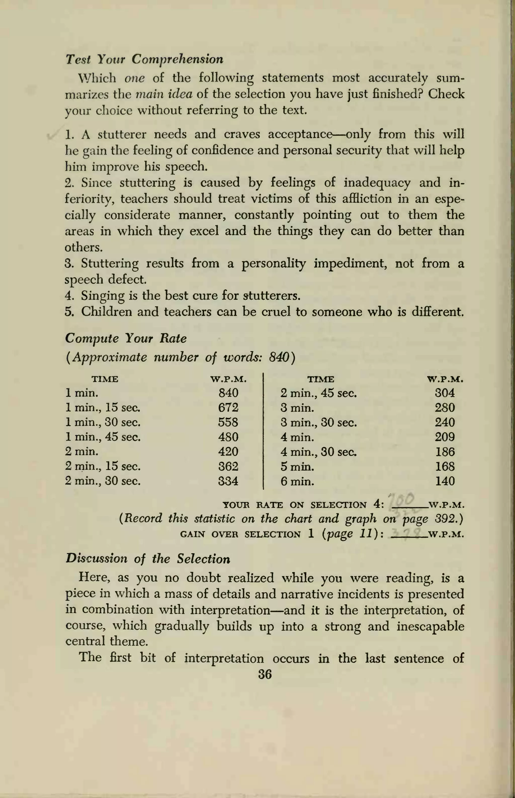 Test Your Comprehension
Which one of the following statements most accurately sum-
marizes the main idea of the selection you have just finished? Check
your choice without referring to the text.
1. A stutterer needs and craves acceptance—only from this will
he gain the feeling of confidence and personal security that will help
him improve his speech.
2. Since stuttering is caused by feelings of inadequacy and in-
feriority, teachers should treat victims of this affliction in an espe-
cially considerate manner, constantly pointing out to them the
areas in which they excel and the things they can do better than
others.
3. Stuttering results from a personality impediment, not from a
speech defect.
4. Singing is the best cure for s-tutterers.
5. Children and teachers can be cruel to someone who is different.
Compute Your Rate
(Approximate number of words: 840)
TIME
1 min.
1 min., 15 sec.
1 min., 30 sec.
1 min., 45 sec.
2 min.
2 min., 15 sec.
2 min., 30 sec.
W.P.M. TIME
840 2 min., 45 sec.
672 3 min.
558 3 min., 30 sec.
480 4 min.
420 4 min., 30 sec
362 5 min.
334 6 min.
W.P.M.
304
280
240
209
186
168
140
YOUR RATE ON SELECTION 4: .W.P.M.
(Record this statistic on the chart and graph on page 392.)
GAIN OVER SELECTION 1 (page 11): W.P.M.
Discussion of the Selection
Here, as you no doubt realized while you were reading, is a
piece in which a mass of details and narrative incidents is presented
in combination with interpretation—and it is the interpretation, of
course, which gradually builds up into a strong and inescapable
central theme.
The first bit of interpretation occurs in the last sentence of
36
 