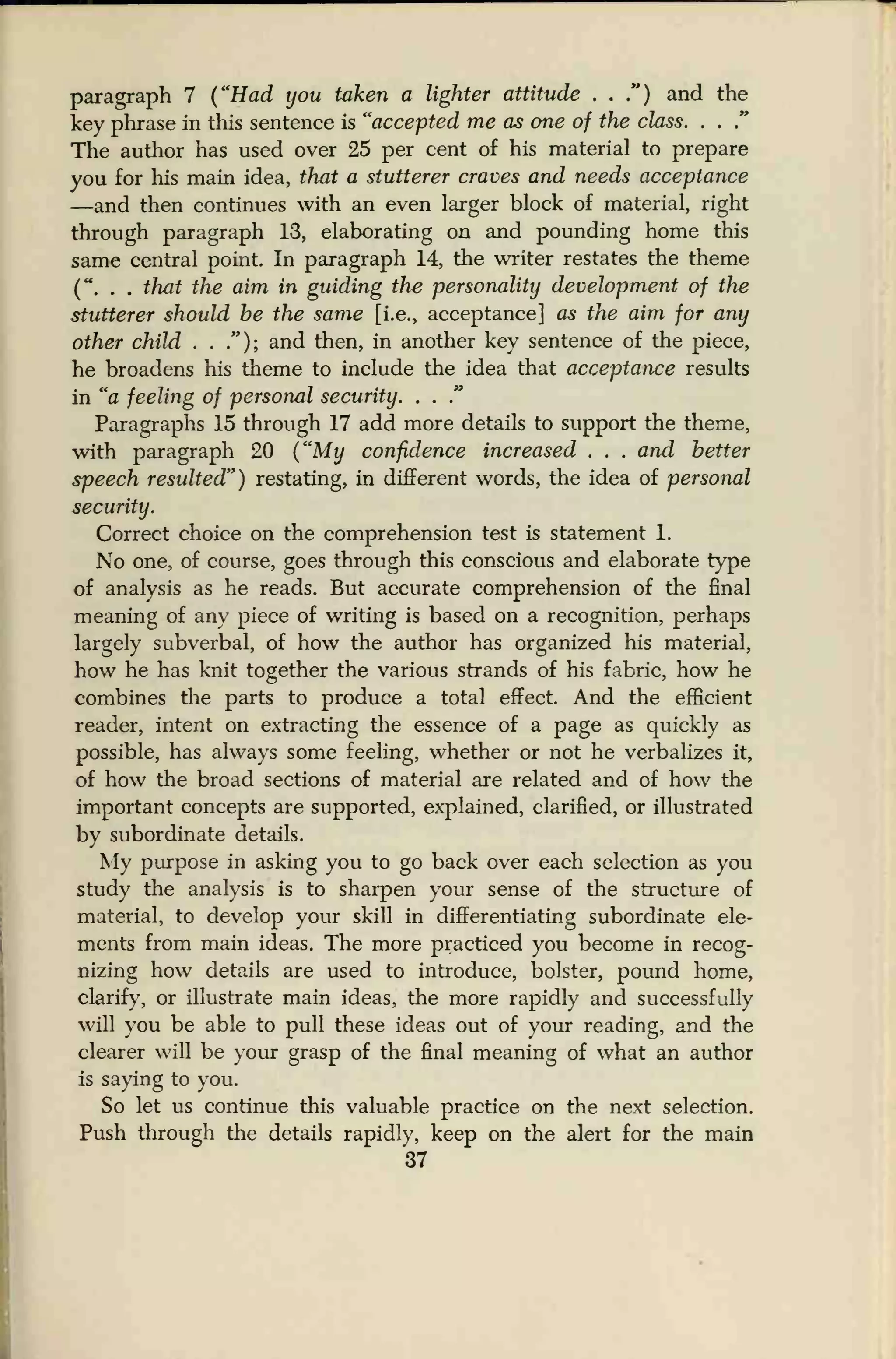 paragraph 7 ("Had you taken a lighter attitude . . .") and the
key phrase in this sentence is "accepted me as one of the class. . .
."
The author has used over 25 per cent of his material to prepare
you for his main idea, that a stutterer craves and needs acceptance
—and then continues with an even larger block of material, right
through paragraph 13, elaborating on and pounding home this
same central point. In paragraph 14, the writer restates the theme
(" . . that the aim in guiding the personality development of the
stutterer should be the same [i.e., acceptance] as the aim for any
other child . . ."); and then, in another key sentence of the piece,
he broadens his theme to include the idea that acceptance results
in "a feeling of personal security. . .
"
Paragraphs 15 through 17 add more details to support the theme,
with paragraph 20 ("My confidence increased . . . and better
speech resulted") restating, in different words, the idea of personal
security.
Correct choice on the comprehension test is statement 1.
No one, of course, goes through this conscious and elaborate type
of analysis as he reads. But accurate comprehension of the final
meaning of any piece of writing is based on a recognition, perhaps
largely subverbal, of how the author has organized his material,
how he has knit together the various strands of his fabric, how he
combines the parts to produce a total effect. And the efficient
reader, intent on extracting the essence of a page as quickly as
possible, has always some feeling, whether or not he verbalizes it,
of how the broad sections of material are related and of how the
important concepts are supported, explained, clarified, or illustrated
by subordinate details.
My purpose in asking you to go back over each selection as you
study the analysis is to sharpen your sense of the structure of
material, to develop your skill in differentiating subordinate ele-
ments from main ideas. The more practiced you become in recog-
nizing how details are used to introduce, bolster, pound home,
clarify, or illustrate main ideas, the more rapidly and successfully
will you be able to pull these ideas out of your reading, and the
clearer will be your grasp of the final meaning of what an author
is saying to you.
So let us continue this valuable practice on the next selection.
Push through the details rapidly, keep on the alert for the main
37
 