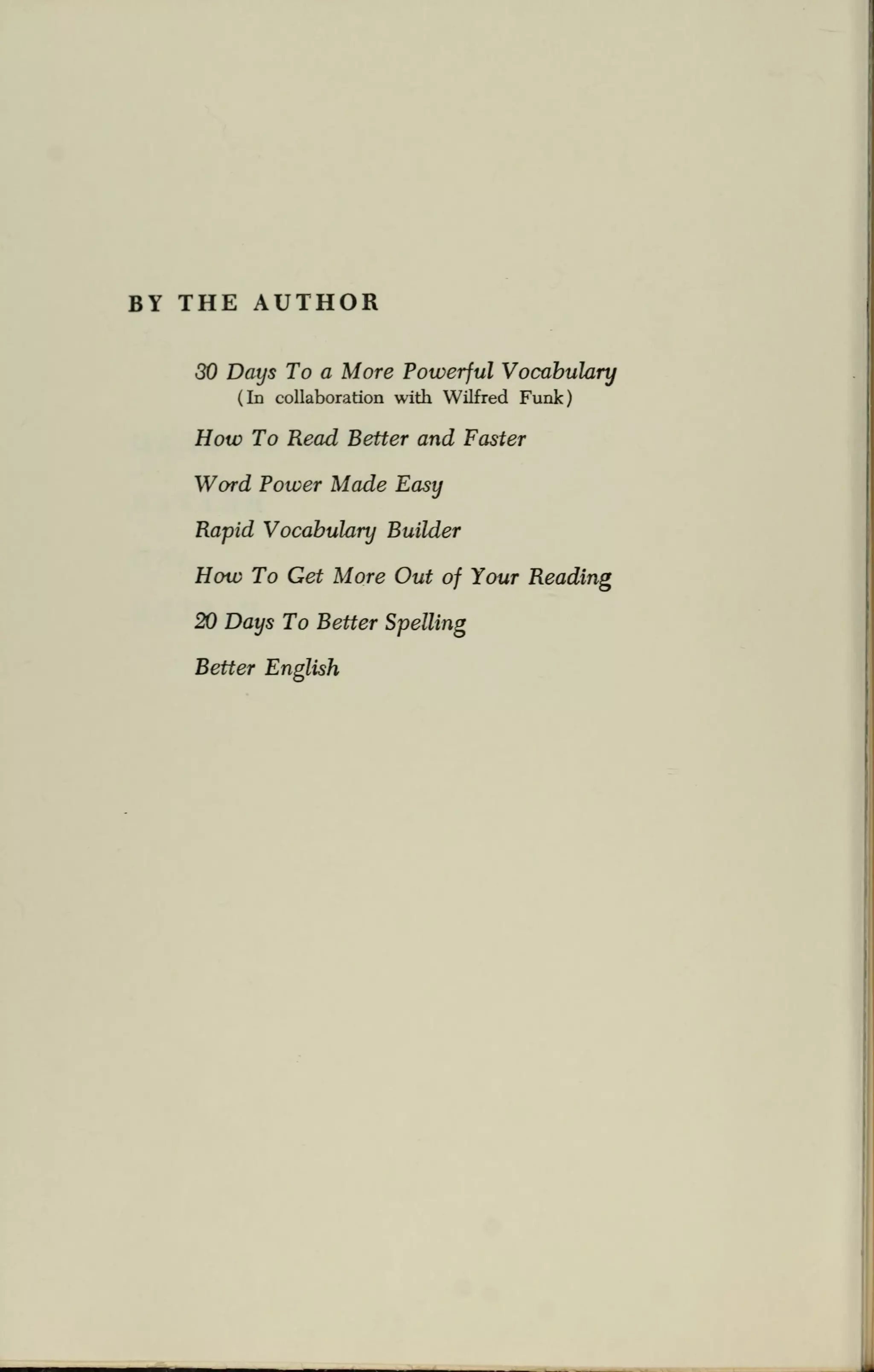 BY THE AUTHOR
30 Days To a More Powerful Vocabulary
(In collaboration with Wilfred Funk)
How To Read Better and Faster
Word Power Made Easy
Rapid Vocabulary Builder
How To Get More Out of Your Reading
20 Days To Better Spelling
Better English
 